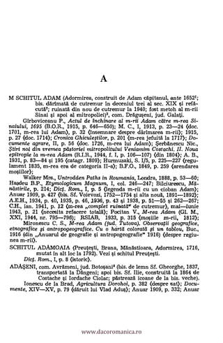 A
M SCHITUL ADAM (Adormirea, construit de Adam capitanul, ante 16521;
bis. darimata de cutremur In deceniul trei al sec. XIX si refä-
cut62; ruinata din nou de cutremur la 1940; fost metoh al m-rii
Sinai si apoi al anitropoliei)3, com. DrAguseni, jud. Galati.
Girboviceanu P., Actul de inchinare al m-rii Adam care m-rea Si-
tzaiului, 1695 (B.O.R., 1915, P. 646-650); M. C., I, 1913, P. 23-24 (doc.
1701, m-rea lui Adam>, p. 32 (insemnare despre därimarea m-rii); 1915,
p. 27 (doc. 1714); Cronica Ghiculqtilor, p. 201 (m-rea jefuità la 1717); Do-
cumente agrare, II, p. 56 (doe. 1726, m-rea lui Adam); ertbgriescu Nic.,
.Ftiri noi din vrerrzea peistoriei mitro politului Veniamim Costachi. II. Noua
epitropie la m-rea Adam (R.I.R., 1944, f. I, p. 106-107) (din 1804); A. B.,
1931, p. 83-84 s'i 195 (catagr. 1809); Hurmuzaki, S. 1/5, p. 225-227 (regu-
lament 1835, m-rea era de categoria II-a); B.F.O., 1849, p. 259 (arendarea
mosiilor);
Walker Mrs., Untrodden Paths in Roumania, Lonidra, 1888, p. 53-60;
Hasdeu B.P., Etymologicum Magnum, I, col. 246-247; Bilciurescu, Met-
nelstirile, p. 214; Dig. Rom., I, p. 5 (legenda m-rii cu un cioban Adam);
Anuar 1909, p. 427 bis. Sí. Voievozi, 1752-1754 si alta nota, 1891-1892);
A.E.H., 1934, p. 40, 1935, p. 46, 1936, p. 43 si 1938, p. 51-55 si 262-267;
C.11., ian. 1941, p. 12 (m-rea comp/et ruinata" de cutremur), maliunie
1943, p. 21 (necesita refacere totald); Pocitan V., M-rea Adam (Gl. M.,
XXI, 1944, nr. 795-796); ,RSIAB, 1933, p. 315 (mosiile m-rii, 1812);
Mironescu C. S., M-rea Adam (jud. Tutova). Observatii geografice,
etnografice fi antropogeografice. Cu o hcirtei coloratel fi un tab/ou, Buc.,
1916 (din Anuarul de geografie s'i antropogeografie 1916) (despre regiu-
nea m-rii).
SCHITUL ADAMOAIA (Preutesti, Brana, Mangstioara, Adorrnirea, 1716,
mutat in alt loc la 1792). Vezi si schitul Preutesti.
Dict. Rom., I, p. 8 (istoric).
ADMENI, com. Avrameni, jud. Botosani4 (bis. de lemn Sf. Gheorghe, 1837,
transportatà la Dängeni; apoi bis. SI. Ilie, con.struità la 1864 de
Costache si Iordache Ciolac; pAstreazd icoane de la bis. veche).
Ionescu de la Brad, Agricultura Dorohoi, P. 382 (despre tsat); Docu-.
mente, XIVXV, p. 79 (ddruit lui Vlad Adus); Anuar 1909, P. 332; Anuar
www.dacoromanica.ro
 