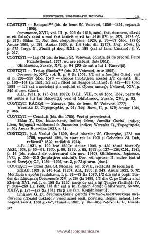 14*
REPERTORTUL BIBLIOGRAFIC MOLDOVA 211
nolom mom. or
COSTESTI - Botosani112 (bis. de lemn Sf. Voievozi, 1850-1851, reparatä
1895).
Documente, XVII, vol. III, p. 203 (la 1615, satul, fost domnesc, dAruit
m-rii Solea); satul a mai fost intArit m-rii la: 1618 (IV. p. 267), 1624 (V,
p. 273); BAlan T., Noi doc. cimpulungene, 1929, p. 36-37 (doc. 1775);
Anuar 1909, p. 326; Anuar 1930, p. 114 (bis. din 1873); Dic. Rom., II,
p. 675; Iorga N., Studii fi doc., XXI, p. 189 (sat al fam. Canano); si V,
p. 217.
COSTESTI - Iasi (M bis. de lemn Sf. Voievozi, construitA de preotul Petre
Palade Secard, 1777; nu are picturA; date DMI).
GhibAnescu, Surete, XVI, p. 94 (4/3 de sat a lui I. RacovitA).
COSTESTI - Trotus (BacAu)113 (bis. Sf. Voievozi, ante 1809).
Documente, XVI, vol. II, p. 8 (la 1551, 1/2 sat a familiei OrAs); vezi
si p. 228-229 (doc. 1570 - despre impärtirea acestei 1/2 de sat); III,
p. 163-164 <la 1581, 1/2 sat a fiicei lui Neagoe cAmAras); p. 432-433 (doc.
1589 - 1/2 sat a aceleiasi s'i a sotului ei, Oprea armas); Uricarul, XIV, p.
340 si urm. <doc.).
A.B., 1931, p. 175 (cat. 1809); B.C.I., VIII, p. 46 (doc. 1667, parte de
sat zestre a lui Ion RacovitA); vezi si GhibAnescu, Surete, XVI, p. 93.
COSTESTI RAZESI - Suceava (bis. de lemn Sf. Voievozi 1777).
Werenka D., Topographie, p. 51; Dict. Rom., II, p. 679; Anuar 1909,
p. 365.
COSTESTI - CernAuti (bis. din 1785). Vezi si precedentul.
adlan T., Doc. bucovinene, indice; Idem, Familia Onciul, indice;
Idem, Refugiati moldoveni in Bucovina, indice; Werenka D., Topographie,
p. 51; Anuar Bucovina 1923, p. 51.
COSTESTI, jud. Vaslui (la 1809, doug biserici; Sf. Gheorghe, 1778 sau
1788, reparatA 1894, in stare rea la 1909 s'i. Coborirea Sf. Duh,
refacutd? 1820, recladità 1923).
A.B., 1931, p. 199 (cat 1809); Anuar 1909, p. 430 (douà biserici);
AEH, 1934, p. 60-61, 1935, p. 80, 1936, p. 85, 1938, p. 127-128; C.H., 1941,
p. 14 (bis. ruinatä de cutremurul din nov. 1940); Ghibdnescu, Ispisoace,
IV/1, p. 205-213 (împartirea satului); Doc. rel. agrare, II, indice (sat al
m-rii Soveja); C.I., 1934-1936, nr. 2, p. 72 si urm. (doc.).
COSTESTI - Orhei (bis. Sf. Nicolae, sec. XVIII, reclAdità de locuitori).
RSIAB, 1929, p. 346 (cat. 1820); A.B., 1936, p. 243; Anuar 1922, p. 32;
Moldavia y epohu feuclalizma, I, p. 81-83 (la 1573, 1/2 din sat a popii Toa-
der din LApusna); Documente, XV, p. 284 (la 1499, 1/3 din C. pe Ciuhur a lui
Efrim); XVI, vol. I, p. 158 (la 1520, parte de sat a lui Toader FintinA); IV,
p. 268-269 (la 1599, 1/3 din sat a lui Simion Jora); Ghibdnescu, Surete,
XXIV, p. 128-129 (la 1811 pArti ale fam. Kogdlniceanu);
Smirnov G. D., Srednevekoviie goroda Prutsko-Dnestrovskogo mej-
dureciia (Tezisl doldadov vsesoiuznoi sesii, posviasc. itogam arheol. i et-
nograf. issled. 1966 goda", Kisindu, 1967, p. 35-36); Polevoi L. L., Gcrrod-
www.dacoromanica.ro
 