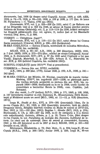 REPERTORIUL BIBLIOGRAFIC MoLD0VA 213
documente, Iasi, 1936 (si despre satul Cosesti); Anuar, 1909, P. 438; AEH,
1934, p. 74-75, 1935, p. 99-100, 1936, p. 109 si. 1938, p. 171 (bis. de lemn
Sf. Paraschiva - C. Vaslui, 1795 sau 1801);
Documente, XVI, vol. I, p. 325-326 (la 1531, satul C. pe Rahova era
al lui Dragotd); vezi s'i. p. 453 <la 1546, se spune CA fusese pierdut pentru
hiclenie de Roman Girbov4; vol. II, p. 113-114 (la 1558, 1ntárit urmasilor
lui Dragotd pdhdrnicel); Doc. rel. agrare, II, indice (sat al lui Mandachi
vornic); Dict. Rom., II, p. 686.
COSESTI - Cirligaura (Iasi)117.
Documente, XVI, vol. I, p. 110-111 <la 1517, satul ramas lui Cozma
*arpe postelnic); Uricarul, XXIII, p. 296-302 (hotárnicie).
M-REA COSILAUCA - Soroca (Cosula, intemeiatà de monahia Mitrodora,
1790, bis. recldditd).
RSIAB, 1919, p. 66-67; A.B. 1930, p. 268 (descriere, 1820); 1931,
p. 7 (cat. 1809); 1934, p. 273-274 (doc., schitul pe mosia Cotiugeni); Anuar
1922, p. 8; Documente, XIV-XV, p. 97 (la 1432 satul Cosilouti a lui pan
Van»; Zasciuk, Materiali, II, p. 228-229; Arbure Z. C., Basarabia in
sec. XIX, p. 334 (schitul Coseleva, bis. reclddità 1841),
sarruL co*ILAuTI (ante 1817)118. Vezi si precedentul.
COSMIRCA - Soroca (bis. sec. XVIII, recláditd).
A.B., 1934, p. 368 (doc. 1779); Anuar 1922, p. 195; A.B., 1936, p. 241-
242 (doc).
M M-REA COSULA (pe Miletin, Sf. Nicolae, construità de marele vistier
Mateias, 1535119, bis. zugrävitä 1537-1538; se pastreazä parte
din vechea picturä, acoperità cu pictura din sec. XIX; bis. re-
paratd. 1856-1858; desfiintatd ca m-re la 1908; unele lucrdri de
consolidare a beciurilor fälcute la 1968), com. Copdldu, jud.
Botosani.
Cat. doc. mold., I-IV (indice); B.F.O., 1844, p. 171, 1849, p. 100, 1850,
p. 147 <arendarea mosiilor m-rii); Stoicescu N., Monumentele Tarii Romd-
nefti fi Moldovei acum un secol (M.O., 1965, nr. 11-12, p. 918) (descriere,
1871);
Iorga N., Studii li doc., XVI, p. 279-281 (inscriptii); Idem, De la
m-rea Copla (R.I., XI, 1925, p. 252) (inscriptii, pomelnic, lista de cdrti);
Dragomir Silviu, Relatiile bisericii romcine cu Rusia in veacul al XVII-lea,
Buc, 1912, p. 151-153 (clec. 1691); Bogdan I., Stimile (BCI, 1915, P. 276);
Hurmuzaki, S. 1/5, p. 225-227 <la 1835, m-re de categoria a II-a dintre
cele neinchinate); Antoniu, Album, p. I, p. 16; Turcu C-tin, , tiri despre
m-rea Copla, in vol. Facultatea de teologie din Suceava. Institutul de is-
torie. La cinci ani de existei4e-1. Dare de seandt 41 comunicdri, Suceava,
1947, p. 62-69 (istoricul m-rii la 1857 si doc.); RSIAB, 1933, p. 321-322
(mosiile m-rii, 1812);
Bilciurescu, Meiniístirile, p. 73; Dict. Rom., II, p. 694; Iorga N., M-rea
Copla (N.R.L., 1909, p. 266-267); Anuar 1909, p. 326; Iorga N., M-rea
www.dacoromanica.ro
 