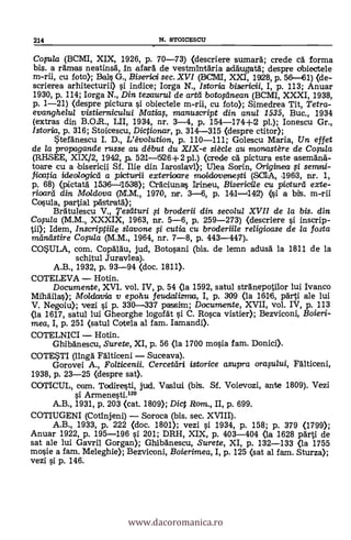 214 N. STOICESCII
Copla (BCMI, XIX, 1926, p. 70-73) (descriere sumara; crede ea forma
bis. a ramas neatinsä, In afar& de vestmintaria adaugata; despre dbiectele
m-rii, cu fotoX Dais G., Bisericri sec. XVI (WMI, XXI, 1928, p. 56-461) (de-
scrierea arhitecturii) s'i indice; Iorga N., Istoria bisericii, I, p. 113; Anuar
1930, p. 114; Iorga N., Din tezaurul de artei botoginean (BCMI, XXXI, 1938,
p. 1-21) (despre pictura si obiectele m-rii, cu foto); Simedrea Tit, Tetra-
evanghelul vistiernicului Maticq, manuscript din anul 1535, Buc., 1934
(extras din B.01R., LII, 1934, nr. 3-4, p. 154-174+12 pl.); lonescu Gr.,
Istoria, p. 316; Stoicescu, Dictionar, p. 314-315 (despre ctitor);
*tefanescu I. D., L'évolution, p. 110-111; Golescu Maria, Un effet
de la propagande russe au début du XIX-e siécle au monastére de Copla
(RHSEE, XIX/2, 1942, p. 521- 5126+2 pl.) (crede CA pictura este .asemana-
toare cu a ibisericii Sf. Ilie din Iaroslay»; Ulea Sorin, Originea ,,si serruni-
frioatia idealogicti a pictwrii exterloaxe moltlovenepi (SOIA, 1962, nr. 1,
p. 68) (pictatä 1536-111538); Cráciunas Irineu, Bisericile cu picturd exte-
rioarei din Moldova (M.M., 1970, nr. 3-6, p. 141-142) (si a bit. m-rii
Cosula, partial pästrata);
Bratulescu V., Tesiituri .5.i broderii din secolul XVII de la bis. din
Copla (M.M., XXXIX, 1963, nr. 5-6, p. 259-273) (descriere si inscrip-
tii); Idem, Inscriptiile slavone fi cutia cu broderiile religioase de la fosta
miintistire Copla (M.M., 1964, nr. 7-8, p. 443-447).
COWLA, com. Copalau, jud, Botosani (bis. de lemn adusa la 1811 de la
schitul Juravlea).
A.B., 1932, p. 93-94 (doc. 1811).
COTELEVA Hotin.
Documente, XVI. vol. IV, p. 54 (la 1592, satul stranepotilor lui Ivanco
Mihailas); Moldarvia v epohu feudalizma, I, p. 309 (la 1616, pärti ale lui
V. Negoiu); vezi si p. 330-337 passim; Documente, XVII, vol. IV, p. 113
(la 1617, satul lui Gheorghe logofat si C. Rosca vistier); Bezviconi, Boieri-
mea, I, p. 251 (satul Cotela al fam. Iamandi).
COTELNICI Hotin.
Ghiba'nescu, Surete, XI, p. 56 (la 1700 mosia fam. Donici).
COTESTI (linga Falticeni Suceava).
Gorovei A., Folticenii. Cercetiiri istorice asupra oraplui, Falticeni,
1938, p. 23-25 (despre sat).
COTICUL, com. Todiresti, jud. Vaslui (bit. Sf. Voievozi, ante 1809). Vezi
si Armenesti.12°
A.B., 1931, p. 203 (cat. 1809); Dict Rom,., II, p. 699.
COTIUGENI (Cotinjeni) Soroca (bis. sec. XVIII).
A.B., 1933, p. 222 (doc. 1801); vezi si 1934, p. 158; p. 379 (1799);
Anuar 1922, p. 195-196 s'i 201; DRH, XIX, p. 403-404 (la 1628 parti de
sat ale lui Gavril Gorgan); Ghibanescu, Surete, XI, p. 132-133 (la 1755
mosie a fam. Meleghie); Bezviconi, Boierimea, I, p. 125 (sat al fam. Sturza);
vezi si p. 146.
www.dacoromanica.ro
 