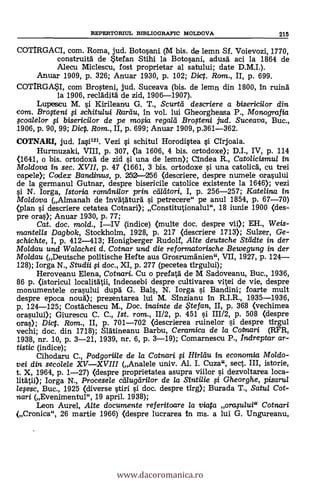 COTIRGACI, com. Roma, jud. Botosani (M bis. de lemn Sf. Voievozi, 1770,
construitä de Stefan Stihi la Botosani, adusg aci la 1864 de
Alecu Miclescu, fost proprietar al satului; date D.M.I.).
Anuar 1909, P. 326; Anuar 1930, p. 102; Diet. Ram., II, p. 699.
COTIRGASI, com Brosteni, jud. Suceava (bis. de lemn din 1800, In ruing
la 1906, recladità de zid, 1906-1907).
Lupescu M. si Kirileanu G. T., Scurtii descriere a bisericilor din
com. Bro#eni fi schitului Rartiu, In vol. lui Gheorgheasa P., Monografia
Foa/e/or fi bisericilor de pe MOSa regalli Brogeni jud. Suceava, Buc.,
1906, p. 90, 99; Dic. Rom., II, p. 699; Anuar 1909, p.361-362.
COTNARI, jud. 14121. Vezi si schitul Horodistea si CIrjoaia.
Hurmuzaki, VIII, p. 307, (la 1606, 4 bis. ortodoxe); D.I., IV, p. 114
<1641, o bis. ortodoxä de zid si una de lemn); Cindea R., Catolicismul in
Mo/dova in sec. XVII, p. 47 <1661, 3 bis. ortodoxe si una catolicg, cu trei
capele).; Codex BantLimus, p. 252-256 (descriere, despre numele orasului
de la germanul Gutnar, despre bisericile catolice existente la 1646); vezi
si N. Iorga, Istoria romelnilor prin ceillitori, I, p. 256-257; Katelina in
Mo/dova (Almanah de Invätaturà si petrecere" pe anul 1854, p. 67-70)
(plan si descriere cetatea Cotnari); Constitutionalul", 18 iunie 1900 (des-
pre oras); Anuar 1930, p. 77;
Cat. doc. mold., IIV (indice) (multe doc. despre vii); EH., Weis-
mantells Dagbok, Stockholm, 1928, p. 217 (descriere 1713); Sulzer, Ge-
schichte, I, p. 412-413; Honigberger Rudolf, Alte deutsche Steidte in der
Moldau und Walachei d. Cotnar und die reformatorische Bewegung in der
Moldau (Deutsche politische Hefte aus Grosrumgnien", VII, 1927, p. 124
128); Iorga N., Studii fi doc., XI, p. 277 (pecetea tirgului);
Heroveanu Elena, Cotnari. Cu o prefatä, de M Sadoveanu, Buc., 1936,
86 p. (istoricul localitatii, indeosebi despre cultivarea vitei de vie, despre
monumentele orasului dupg G. Bals, N. Iorga si Bandini; foarte mult
despre epoca noug); prezentarea lui M. Sinzianu In R.I.R., 1935-1936,
p. 124-125; Costdchescu M., Doc. inainte de te fan, II, p. 368 (vechimea
orasului); Giurescu C. C., Ist. rom., 11/2, p. 451 si 111/2, p. 508 (despre
oras); Diet. Rom., II, p. 701-702 (descrierea ruinelor si despre tirgul
vechi; doc. din 1718); Slatineanu Barbu, Ceramica de la Cotnari (RFR,
1938, nr. 10, p. 3-21, 1939, nr. 6, p. 3-19); Comarnescu P., Indreptar ar-
tistic (indice);
Cihodaru C., Podgoriile de la Cotnari # Hirldu in economia Moldo-
vei din secolele XVXVIII (Analele univ. Al. I. Cuza", sect. III, istorie,
t. X, 1964, p. 1-27) (despre proprietatea asupra viilor s'i dezvoltarea loca-
litätii); Iorga N., Procesele ceilugeirilor de la Sintilie si Gheorghe, pisarul
lefesc, Buc., 1925 (diverse stiri si doc. despre tirg); Burada T., Satul Cot-
izan i (Evenimentul", 19 april. 1938);
Leon Aurel, Alte documente referitoare /a viata arafului" Cotnari
(Cronica", 26 martie 1966) (despre lucrarea In ms. a lui G. Ungureanu,
REPERTORIUL BIBLIOGRAFIC MOLDOVA 215
www.dacoromanica.ro
 