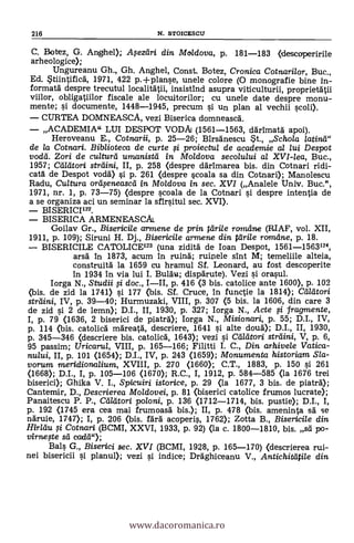 216 N. STOICESCU
C. Botez, G. Anghel); Asezeiri din Moldova, p. 181-183 (descoperirile
arheologice);
Ungureanu Gh., Gh. Anghel, Const. Botez, Cronica Cotnarilor, Buc.,
Ed. Stiintifick 1971, 422 p.±planse, unele colore (O monografie bine in-
formatä despre trecutul localitätii, insistind asupra viticulturii, proprientii
viilor, obligatiilor fiscale ale locuitorilor; cu unele date despre monu-
mente; si documente, 1448-1945, precum si un plan al vechii scoli).
CURTEA DOMNEASCA, vezi Biserica domneasca.
ACADEMIA" LUI DESPOT VODAI (1561-1563, därimatä. apoi).
Heroveanu E., Cotnarii, p. 25-26; Birsänescu st., Schola /atina"
de /a Cotnari. Biblioteca de curte si proiectu/ de academie al lui Despot
vodd. Zori de cultura umanistd In. Mo/dova secolului a/ XVI-lea, Buc.,
1957; Cilleitori strdini, II, p. 258 (despre därimarea bis. din Cotnari ridi-
cata' de Despot vodä) si p. 261 (despre scoala sa din Cotnari); Manolescu
Radu, Cultura oreiseneasceí in Moidova in sec. XVI (Analele Univ. Buc.",
1971, nr. 1, P. 73-75) (despre scoala de la Cotnari si despre intentia de
a se organiza aci un seminar la sfirsitul sec. XVI).
BI SERICI122.
BISERICA ARMENEASCAL
Goilav Gr., Bisericile armene de prin árile rol-atine (RIAF, vol. XII,
1911, p. 109); Siruni H. Dj., Bisericile armene din teirile romdne, p. 18.
BISERICILE CATOLICE123 (una zidità de Ioan Despot, 1561-1563124,
arsál In 1873, acum in ruina.; ruinele sint M; temeliile alteia,
construità la 1659 cu hramul SI. Leonard, au fost descoperite
in 1934 in via lui I. Bula* dispdrute). Vezi i orasul.
Iorga N., Studii si doc., III, p. 416 (3 bis. catolice ante 1600), p. 102
(bis. de zid la 1741> si 177 (bis. Sf. Cruce, in functie la 1814); alleitori
streiini, IV, p. 39-40; Hurmuzaki, VIII, p. 307 <5 bis. la 1606, din care 3
de zid si 2 de lemn); D.I., II, 1930, p. 327; Iorga N., Acte i fragmente,
I, p. 79. (1636, 2 biserici de piatra); Iorga N., Misionad, p. 55; D.I., IV,
p. 114 (bis. catolica mareatà, descriere, 1641 si. alte doud); D.I., II, 1930,
p. 345-346 (descriere bis. catolica, 1643); vezi si Ceileitori strdini, V, p. 6,
95 passim; Uricarul, VIII, p. 165-166; Filitti I. C., Din arhiveie Vatica-
nului, II, p. 101 (1654); D.I., IV, P. 243 (1659); Monumenta historiam Sla-
vorura meridiorbalium, XVIII, P. 270 (1660); C.T., 1883, p. 150 si 261
(1668); D.I., I, p. 105-106 (1670); R.C., I, 1912, p. 584-585 <la 1676 trei
biserici); Ghika V. I., Spicuiri istorice, p. 29 (la 1677, 3 bis. de piatra);
Cantemir, D., Descrierea Moldovei, p. 81 (biserici catolice frumos lucrate);
Panaitescu P. P., Cadtori poloni, p. 136 (1712-1714, bis. pustie); D.I., I,
p. 192 (1745 era cea mai frumoasd bis.); II, p. 478 (bis. ameninta sä se
ndruie, 1747); I, p. 206 (bis. fdra acoperis, 1762); Zotta B., Bisericile din
Ilirldu i Cotnari (BCMI, XXVI, 1933, p. 92) (la c. 1800-1810, bis. sd po-
virnege sá cada");
Bals G., Biserici sec. XVI (BCMI, 1928, p. 165-170) <descrierea rui-
nei bisericii i planul); vezi si indice; Draghiceanu V., Antichiteitile din
www.dacoromanica.ro
 
