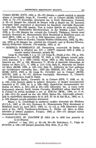 Cotnari (BCMI, XXVI, 1.933, p. 33-37) (despre o capeld catolic6 si urmele
alteia; i inscriptii); Iorga N., Cercetdri noi la Cotnari (BCMI,. XXVIII,
1935, P. 75-77) (inscriptii, descrierea bis. 0. foto); Heroveanu, Cotnarii,
p. 26-41 (despre bis. ridicatà de Despot voda i despre bis. SI. Leonard,
inscriptie 1659; reproduce si descrierea lui Bandini); Inscriptii Bucurefti,
p. 523-524, 528-530 passim. Vezi si indice (pietre de mormint); Hor-
wath Walter, Katholische Kirchenruinen in. der Moldau (Sieb Viert",
1938, p. 51-56) (despre bis. ruinatà din Cotnari); Vätäsianu, Istoria artei
(indice); Stoicescu N., Monumentele Tdrii Romemegi i Moldovei acum un
secol (M.O., 1969, nr. 11-12, p. 918) (descriere ruind bis., 1871);
Veszely Imets es Kovács, Utazdsa Moldva-Oldhhonban, 1868, Tg. Mu-
res; 1870, p. 95 <despre bis. catolic6 din Cotnari); vezi i Kovács Ferencz,
Károly-Fehérvári hittandr, Uti-naplelja, 1868, p. 47.
- BISERICA DOMNEASCA (SI. Paraschiva, construitä de *tefan cel
Mare la sfirsitul sec. XV, c. 1493125, reparatá 1869 si 1890; si
ruinele caselor domnesti, ambele M).
Iorga N., Inscriptii, f. I, p. 12-13; Iorga N., Studii 0 doc., VII, p. 370;
Drághiceanu V., Inscriptii (BCMI, VI, 1913, p. 132) (despre ruinele pala-
tului domnesc, la c. 1800-1810); Anuar 1909, p. 343; Dobrescu, Istoria
bisericii sec. XV, p. 166; Mironescu V., M-rile ci bisericile intemeiate de
te fan cel Mare (J.L., V, 1908, p. 112-113); Bals G., Bisericile lui Stefan
cel Mare (BCMI, 1925, p. 139-141; Bals G., Influence de Vart gothique
sur l'arhitecture roumaine, Buc., 1929 (din BSHAR, XV, 1929, p. 9-12);
BCMI, XXVI, 1933, p. 33; Iorga N., Cercetdri noi la Cotnari (BCMI,
XXVIII, 1935, p. 75-77) (diverse inscriptii); Heroveanu E., Cotnarii,
p. 18-20 (descriere, dupä' G. Bals);
Slätineanu Barbu, Ceramica de la Cotnari (RFR, V, 1938, nr. 10,
p. 100-118) (resturi &site la palatul domnesc; i despre monumentele
orasului) si VI. 1939, nr. 6, p. 566-582); Repertoriul monumentelor lui
.. te fan cel Mare, p. 201-204 si 231-234 (descriere bis. si ruine curte
domneasca, planuri, foto); Istrate Corneliu, Modifictiri aduse bisericii de
la Cotnari in prima jumatate a sec. al XIX-lea (M.M., 1964, nr. 3-4,
p. 208-211) (in anexd un doc. din 1831); Balica Gh., Informatii arheo/o-
gice in materialele documentare de /a Arh. St. de /a /a,si (R.A., 1963, nr. 2,
p. 145) (despre ruinele palatului domnesc);
Marin I. D., Contributii la studierea curtilor domnefti din. Moldova
(S.C.I.A., 1967, p. 26-41); Stoicescu N., Monumentele Tdrii Romdnegi
Mo/dovei acum un secol (M.O., 1969, nr. 11-12, p. 918) (descriere ruine
curte i bis., 1871); Teodorescu-Kirileanu S.,Stefan cel Mare 0, Sfint,
Istorisiri si cintece popu/are, Focsani, 1903, p. 169-171 (despre curtea
domneascd din Cotnari).
- PARACLISUL SF. IOACHIlVf SI ANA (de la 1830 fost paraclis al
m-rii Neamt).
Arhiva" - Iasi, 1911, p. 42-44, 89-95; Bobulescu, C., Viata de
paraclise, p. 128-130 (despre paraclis); Diet. Rom., II, p. 701.
REPERTORIUL BIBLIOGRAPIC MOLDOVA 217
www.dacoromanica.ro
 
