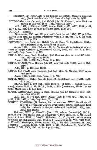 218 N. STOICESCU
- BISERICA SF. NICOLAE (a lui Enache cel Batrin, Caragea postelni-
cul); (fostä metoh al m-rii Sf. Saya din Iasi, ante 1617).126
COTOROAIA, com. Certesti, jud. Galati (bis. Sf. Voievozi, ante 1809, re-
facutä de väldtuci, 1839-1840, reparatä 1890).
A.B., 1931, P. 200 <cat. 1809); Anuar 1909, P. 430; AEH, 1934, P. 61,
1935, p. 80, 1936, p. 85, 1938, p. 128; Dict. Rom., II, p. 704.
COTOVA - Soroca.
Documente, XVI, vol. III, p. 41-42 (intdrire sat, 1574); IV, p. 220-
222 (la 1598 satul lui Nicoard Prajescu); vezi s'i XVII, vol. IV, p. 135 (doc.
1617); Anuar 1922, p. 175.
COTROSUL, com. Cuca, jud. Galati (bis. de bfrne Sf. Pantelimon, 1852-
1854, reparatà 1885, in stare rea la 1909).
Anuar 1909, p. 465; Stahiescu D. L., Documente covurluiene referi-
toare la mo0a Cotrosul (Orizonturi", Galati, 1940, nr. 11-12, si 1941,
nr. 1-2); Dic. Rom., II, p. 705.
COTUL BAIL com. Vadu Moldovei, jud. Suceava (bis. de lemn Sf. Nico-
lae, 1835-1838 sau 1843).
Anuar 1909, p. 363; Dict. Ram., II, p. 705.
COTUL DRAGESTI - Roman (bis. Sf. Voievozi, ante 1809). Vezi s't Dra-
gesti).
A.B., 1931, p. 176 (cat. 1809).
ccerm., LUI IVAN, com. Goläesti, jud. Iasi (bis. Stf. Nicolae, 1842, repa-
ratà 1899).
Anuar 1909, p. 346; Diet. Rom., II, P. 707.
COTUL MORII - Orhei (bis. de lemn Sf. Pantelimon sec. XVIII, reclà-
dità 1812).
RSIAB, 1930, p. 209 <cat. 1820); 1934, p. 114 (C.M. - Cahul, insem-
nare); Anuar 1922, p. 47; B.O.R., 1934, p. 195 (insemnare, 1796). Un sat
Cotul Morii este si in jud. Iasi.
COTUL VAMESULUI, acum In orasul Roman (bis. Sf. Dimitrie, ante 1809,
recladità 1858).127
A.B., 1931, p. 175 <cat. 1809); Anuar 1909, p. 400; M.C., 1914, nr. 1,
p. 29; AER, 1936, p. 101; Dict. Rom., II, P. 709.
SCHITUL COTUMBA (Sf. Treime, bis. de lemn sec. XVIII, facuta" de zid
la 1766 de vornicul Grigore Crupenschi; schitul desfiintat dupd
1864; bis. distrusä In timpul räzboiului, reclädità? 1929), com.
Aga's, jud. Bacau.
Uricarul, XVII, p. 350-351 (doc. 1769, schitul Cotumbita); B.O.R.,
1890, p. 374-375 (ruine chilii si inscriptii)128; Dict. Rom., II, p. 710 (scurt
istoric); Anuar 1930, P. 56-57; Bobulescu C., 0 pagind pentru m-rea
Runcului din jud. Neamt, Buc., 1942, P. 5, nota (extras din V.R., VIII, 11942,
P. 251-252) (inscriptie, 1766); Anuar 1909, p. 379 (bis. Coborirea Sf. Duh,
Cotumba - Bacau, 1766); AER, 1936, p. 171; Bobulescu C., Schitul Co-
tumba (B.O.R., LXV, 1947, nr. 1-3, p. 77-80).
www.dacoromanica.ro
 