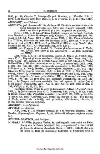 22 N. STOICESCU
1930, p. 137; Ciocoiu C., Monografia jud. Dorohoi, p. 123-124; B.R., I,
1875, p. 33 (despre sat); Dig. Rom., I, p. 8; Uricaru/, VI, p. 211 (doe 1814).
ADIECAUTI, vezi Briceni.
ADINCATA, jud. Suceava (M. bis. de lemn Sf. Dimitrie, construità de strA-
mosii familiei Scriban, sec. XVII sau XVIII?, reparata 1860,
chid i s-a fäcut pridvorul si a fost acoperitä cu sindrild).
B.R., I, 1875, p. 33 (A.Poiana Pustie); Ionescu de la Brad, Agricul-
tura Dorohoi, p. 435-438 (despre sat); Ciocoiu C., Monografia jud. Do-
rohoi, p. 53-54; Anuar 1909; p. 332; Anuar 1930, p. 124; Panait-Cristache
I. s't T. Elian, Bisericile de lemn din Moldova (M.M., 1969, nr. 7-9, p. 482
urm.); vezi i
B.M.I.'
1972, nr. 2, p. 39-59 0. 1973, nr. 4, p. 30-31 (bis.
Lde lemn din sec. XVII, Dict. Rom. I, p. 11.
ADJUD, jud. Vrancea (trei biserici: Sf. Nicolae i Adormirea A. Vechi,
sec. XVIII, ante 1809 si bis. Adortnirea A. Nou, Inceputul
sec XIX)5.
Dict. Rom., I, p. 13-16 (descriere, istoric, A. Nou si A. Vechi); Giu-
rescu C. C., Tîr gun i orase romdnesti displirute (Rev. Fund. reg." VI,
1939, p. 557-561) (despre A. Vechi); Anuar 1909, p. 387 (bis. din A. Vechi,
1862-1870) si 396 (bis. Adormirea A. Nou, in starea rea); AER, 1936,
p. 235-237 (bis. din 1888); Documente economice, p. 22-23 (doc. 1795,
Infiintare tg. A. Nou); Hasdeu, Etymologicum Magnum, I, col. 512-513;
Giurescu C. C., Istoria rarritlnilor, 11/2, p. 446 si 111/2, p. 505 (despre A.
vechi), Nistor LI, 0 deseriere a principatelor romeine din 1822, Buc., 1943,
p. 21, 63; Iorga N., Ist. rom. grin ctiltitori, III, p. 26 (orasul distrus); A.B.,
1931, p. 186-187 (la 1809 erau trei biserici); Costachescu M., Doc. , te-
fan, p. 84 (despre vechimea asezarii); Doc, rel. agrare, II, indice (sat al
m-rii Mira); Documente, XIVXV, p. 38Z; XV,. p. 202-203; XVI/2, p.
192; XVII/5, p. 42, 57, 201, 384;
Rachieru Mihai, Orase in acte i documente: Adjud (Ateneu", iunie
1967, p. 2) (note sumare dupä C. C. Giurescu); B.R., 1875, p. 34 (A. Vechi
Nou); Platon Gh., Populatia orasului (Carpica", III, 1970, p. 5-32+
+tabele) (A. Nou); Giurescu C.C., Orase sau tirguri, p. 177-178 (despre
A. Vechi, amintit de la 1433); vezi si indice; GhibAnescu, Surete, II,
p. 259 Oespre pecetea tIrgului>.
ADJUDENI, vezi Agiudeni.
AFUMATI Läpusna
A.B 1935, p. 119 (despre intentia de a se construi biserica, 1814);
Hasdeu, Etymologicum Magnum, I, col. 463-464 (despre originea nume-
lui).
SCHITUL AGAFTON, vezi Botosani.
M M-REA AGAPIA (Agapia Veche, Sf. Arhangheli, con.struità de Petru
Rares sau de Petru *chiopu16; bis. risipindu-se" a fost cladità
de lemn de doamna Anastasia Duca, c. 1680; recläditá din nou
de lemn la 1820 de monahiile Eupraxia i Fevronia; arsd la
www.dacoromanica.ro
 