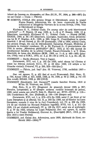 220 N. STOICESCU
lebert de Lannoy cu Alexanclfru cel Bun (R.I.R., IV, 1934, p. 286-287) <la
un sat Cozial - Cozia - Ffilciu).
M SCHITUL COZLA (din poiana Draga ot Därmänesti, acum in orasul
Piatra Neamt, Adormirea, bis. de lemn construitä de Vasile
schimnicul si calugarita Varvara de la m-rea Soveja, 1764). Vezi
Darmänesti i Draga.
Kirileanu G. T., Schitul Cozla. Un, scamp odor de (mat' bisericeased
(Avintul" - P. Neamt, 13 aug. 1939, p. 1-3) si P. Neamt, 1939, 13 p.
(descriere, inscriptii); Kirileanu G. T., Schitul Cozla - Neamt (BCMI,
XXXIII, 1940, p. 34-37) (descriere, inscriptie, insemndri, foto); prezenta-
rea lui B. P. Bogdan, A.R., 1939, P. 289; Iorga N., Contributiuni la istoria
bisericii. I. M-rea Neamt, p. 25-26 (Insemnäri, 1766 0. 1834, schitul Cozla,
din poiana Draga, din sus de Därmanesti); Samarian Pompei, Medicina
farmacia in trecutul romelnesc, III, p. 56; Furtund D., 0 precuvintare din
1781 la cartea Mintuirea pactita,silor" (M.C., 1915, p. 81-85) (scrisà de
ierodiaconul Serafim de la schitul Cozla); Panait-Cristache I. si T. Elian,
Bisericile de lemn din Mo/dova (M.M., 1969, nr. 7-9, p. 485-485) (pisa-
nie, 1764); vezi i B.M.I., 1972, nr. 2, p. 39-59 si 1973, nr. 4, p. 34-35, 42.
COZME*TI - Bacdu (Roman). Vezi i Iugani.
Documente, XVI, vol. I, p. 162 <la 1520, satul ramas luí Cirstea si
sotiei lui Stircea stolnic); B.C.I., IV, p. 23 <doc. 1660, 1/2 seliste a lui
Ursache vistier); Uricarul, VI, p. 250, 323-324 <doc.).
COZME$TI - Fälciu, jud. Iasi? (bis. Sf. Voievozi, 1795, reclädità 1907-
1909).
Doc. re/. agrare, II, p. 451 (sat al m-rii Frumoasa); Diet. Rom., II,
p. 734; Anuar 1909, p. 421; AEH, 1935, P. 59, 1936, p. 60 si 1938, p. 74-75
(bis. noud); RSIAB, 1933, p. 282 <1812).
COZMESTI (*endresti), jud. Suceava135 (casele familiei Sturza, 1816 si
M bis. Sf. Voievozi, sec. XVII).
Dict. Rom., II, p. 671 (fragment de pisanie); Anuar 1909, p. 367;
Neculce, Letopisetul, p. 97 (despre arderea curtilor boieresti de poloni,
1686; satul acesta sau altul?); Bals G., Biserici sec. XVII-XVIII, p. 118-
120; Costächescu M., Doc. itefeinitd, p. 195-196 <despre sat).
Documente, XVI, vol. I, p. 273-274 (la 1528, satul C. pe Siret al lui
Lucia Dereptate si al altora); vol. II, p. 202 (la 1569, sat al ifiicelor lui Luca
Dereptate; numele li vine de la Jurj Cozmdscu); vol. IV, p. 258 (la 1599,
1/4 de sat vindutd lui Nicoard Prdjescu logofält); XVII, vol. I, p. 211 <la
1605, 1/4 sat vindutä aceluiasi); IV, p. 135 (la 1617, satul era al aceluiasi);
V, p. 97 <la 1622, selistea lui Lupu Prajescu); Doc, rel. agrare, II, indice
(parte a lui Toader Buhaescu); Gorovei A., (Inscriptii) (M.C., 1919, p. 25)
<din 1816 a casei Sturza).
COZMETI, jud. Galati (bis. Adormirea, ante 1809, darimata de Siret; re-
facutä 1862-1864),136
www.dacoromanica.ro
 