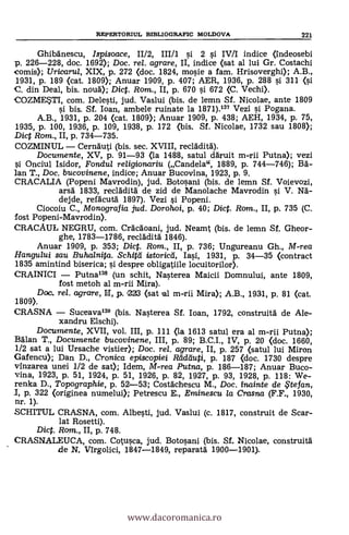 REPERTORIUL BIBLIOGRAFIC MOLDOVA 221
GhibAnescu, Ispisoace, 11/2, III/1 0 2 si IV/I indice (indeosebi
p. 226-228, doc. 1692); Doc. rel. agrare, II, indice (sat al lui Gr. Costachi
comis); Uricarul, XIX, p. 272 (doc. 1824, mosie a fam. Hrisoverghi); A.B.,
1931, p. 189 (cat. 1809); Anuar 1909, P. 407; AER, 1936, P. 288 si 311 (si
C. din Deal, bis. noud); Dic. Rom., II, p. 670 si 672 (C. Vechi).
COZMETI, com. Delesti, jud. Vaslui (bis. de lemn Sf. Nicolae, ante 1809
si bis. Sf. loan, ambele ruinate la 1871).137 Vezi i Pogana.
A.B., 1931, p. 204 (cat. 1809); Anuar 1909, p. 438; AEH, 1934, p. 75,
1935, p. 100, 1936, p. 109, 1938, p. 172 (bis. Sf. Nicolae, 1732 sau 1808);
Dict Rom., II, p. 734-735.
COZMINUL - Cernauti (bis. sec. XVIII, recladità).
Documente, XV, p. 91-93 (la 1488, satul ddruit m-rii Putna); vezi
Onciul Isidor, Fondul religionariu (Candela", 1889, p. 744-746); BA-
lan T., Doc. bucovinene, indice; Anuar Bucovina, 1923, p. 9.
CRACALIA (Popeni Mavrodin), jud. Botosani (bis. de lemn Sf. Voievozi,
arsg 1833, reclàditä de zid de Manolache Mavrodin si V. Nä-
dejde, refkutä 1897). Vezi i Popeni.
Ciocoiu C., Monografia jud. Dorohoi, p. 40; Dic. Rom., II, p. 735 (C.
lost Popeni-Mavrodin).
CRACAUL NEGRU, com. CrAcdoani, jud. Neamt (bis. de lemn Sí. Gheor-
ghe, 1783-1786, reclàdità 1846).
Anuar 1909, p. 353; Dict. Rom., II, P. 736; Ungureanu Gh., M-rea
Hangului sau Buhalnita. Schit'd istoricd, Iasi, 1931, P. 34-35 (contract
1835 amintind biserica; i despre obligatiile locuitorilor).
CRAINICI - Putna138 (un schit, Nasterea Maicii Domnului, ante 1809,
fost metoh al m-rii Mira).
Doc, rel. agrame, H, p. 223 (sat m-rii Mira); A.B., 1931, p. 81 (cat.
1809).
CRASNA - Suceavaln (bis. Nasterea Sf. loan, 1792, construità de Ale-
xandru Elschi).
Documente, XVII, vol. III, p. 111 (la 1613 satul era al m-rii Putna);
BAlan T., Documente bucovinene, III, p. 89; B.C.I., IV, p. 20 (doc. 1660,
1/2 sat a lui Ursache vistier); Doc. rel. agrare, II, p. 257 (satul lui Miron
Gafencu); Dan D., Cronica episcopiei Ftddiluti, p. 187 (doc. 1730 despre
vinzarea unei 1/2 de sat); Idem, M-rea Putna, p. 186-187; Anuar Buco-
vina, 1923, p. 51, 1924, P. 51, 1926, p. 82, 1927, p. 93, 1928, p. 118: We-
renka D., Topographie, p. 52-53; Costächescu M., Doc. inainte de $te fan,
I, p. 322 (originea numelui); Petrescu E., Eminescu la Crasna (F.F., 1930,
nr. 1).
SCHITUL CRASNA, com. Albesti, jud. Vaslui (c. 1817, construit de Scar-
lat Rosetti).
Dic. Rom., II, p. 748.
CRASNALEUCA, com. Cotusca, jud. Botosani (bis. Sí. Nicolae, construità
de N. Virgolici, 1847-1849, reparatd 1900-1901).
www.dacoromanica.ro
 