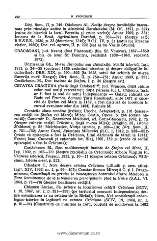 222 N. STOICESCU
Diet. Rom., II, p. 749; Odobescu Al., Notite despre localitlitile insem-
nate prin rtimilfite antice in districtul Dorohoiului (M. Of., 1871, p. 827>
(ruine de bisericd la locul Pererita si cruce veche); Anuar 1909, p. 334;
Ionescu de la Brad, Agricultura Dorohoi, p. 369-372 (despre sat);
R.H.S.E.E., 1930, p. 32 (descriere, 1746); B.C.I., IV, p. 31 (satul lui Ursache
vistier, 1660); Doc. rel. agrare, II, p. 232 (sat al lui Vasile Sturza).
CRACAOANI, jud. Neamt (fost Pintecesti) (bis. Si. Voievozi, 1857-1859'
si bis. de lemn Sf. Dumitru, recldditä. 1838-1840, reparatd.
1872).
Ungureanu Gh., M-rea Han gului sau Buhalnita. Schitei istoricei, Iasi,
1931, p. 34-35 (contract 1835 amintind biserica; si despre obligatiile lo-
cuitorilor); DRH, XIX, p. 590-592 (la 1628, satul dat schimb de m-rea
Sucevita m-rii Hangu); Dic. Rom., II, p. 750-751; Anuar 1909, p. 353;
Costdchescu M., Doc. inainte de $tefan, I, p. 30 (despre sat).
CETATEA CRACIUNA (fostd ling Odobestil", jud. Vrancea, dupd opinia
celor mai multi cercetätori; dupd pdrerea lui L. Chitescu, insd,
ar fi fost la sud de satul Independenta Galati; ridicatd de
Radu cel Frumos, domnul Tdrii Românesti, ante 1471 si cuce-
ritd de Stefan cel Mare la 1482, a fost distrusd de incendiu in
cursul evenimentelor din 1484). Ruinele M.
Cronicile slavo-romdne (indice); Ureche, Letopisetul, p. 101 <ouceri-
rea cetätii de Stefan cel Mare); Miron Costin, Opere, p. 266 (cetate lid-
ruità); Cantemir D., Desorierea Moldovei, ed. Gutu-Stoicescu, 191713, p. 75
(despre ruinele cetdtii Crdciuna, lingd m-rea Mira); Drdghici M., Istoria
Moldovei, p. 55; Melchisedec, Notite istorice, p. 109-110; Dict. Rom., II,
p. 751-752; Auner Carol, Episcopia Milcoviei (R.C., I, 1912, p. 533-551)
(crede cd episcopia a fost la Crdciuna, fiind ddrimatd de tältari la 1241);
Ferent loan, Cumanii §i episcopia lor, Blaj, 1931, 152 p. (crede Cd sediuI
episcopiei a fost la Crdciuna);
Costdchescu M., Doc. moldovenegi inainte de iFtefan cel Mare, II,
Iasi, 1932, p. 162-177 (despre piredlabii de Cfáciuna); Arbore Virgiliu P.,.
Vrancea istoricti, Focsani, 1933, p. 10-11 (despre cetatea Crdciuna); WO:-
sianu, Istoria artei, p. 512;
Cihodaru C., Note despre cetatea Creiciuna (Studii si cerc. stiint.
Iasi", XIV, 1963, nr. 1, p. 99-107); Constantinescu-Mircesti C. si I. Drago-
mirescu, Contributii cu privire la cunoagerea hotarului dintre Moldova $i
Tara Roindneascei de la intemeierea principate/or pine/ la Unire (S.A.I., VI,
1964, p. 71-78) (despre localizarea cetätii);
Chitescu Ludan, Cu privire la looalizarea cetatii Creiciuna '(SOIV,
t. 18, 1967, nr. 2, p. 351-359) (pe teritoriul comunei Independenta; des-
pre asemdnarea sa cu cetatea de la Birlad); Idem, Noi consideratii arheo-
logico-istorice in legliturd cu cetatea Crliciuna. (SCIV, 19, 1968, nr. I,
p. 81-94) (Construitd de munteni la 1471, ocupatd de moldoveni la 14262
www.dacoromanica.ro
 