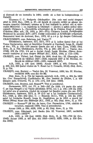 REPERTORIUL BIBLIOGRAFIC MOLDOVA 223
si distrusa de un incendiu la 1484; crede ca a fost la Independenta -
Galati);
Giurescu C. C., Podgoria Odobegilor. Din cele mai vechi timpuri
pina la 1918, Buc., 1969, p. 37-40 (arata cà ruinele cetatii se gasesc de-
asupra orasului Odobesti; cetatea ar fi fost inaltata in primii ani ai epis-
copiei Milcoviei - cu resedinta la Odobesti - pentru a apara sediul epis-
copiei); Chitescu L., Cercettirile arheologice de la Cetatea Noucl fi cetatea
Creiciuna (Mat. arh., IX, 1970, p. 367-371); Chitescu Lucica, Fortificatiile
Moldovei in secolele XIV-XVI. Cetilti voievodale g fortificatii orasenesti,
Rezumatul tezei de doctorat, Buc., 1972, 42 p.+4 p. (si despre Craciuna).
CRACIUNESTI, com. Rebricea, jud. Vaslui.141
Ghibanescu, Ispisoace, II/1, III/1, IV/1 si 2, indice (satul fost al lui
Toma Cantacuzino, apoi al familiilor Costachi si Cerchez); Iorga N., Studii
li doc., VII, p. 154-155 passim (parte din sat a fam. Cuza, 1728); Dict.
Rom., II, p. 754; Ghibanescu, Surete, VII, p. 265-266 (C. - Vaslui, doc.
1708), 270 (la 1721, 1/4 sat a Anitei Jora); Lazar Nicolae, Meya docu-
mente vasluene li ceva despre Miela (R.I., XXX, 1944, p. 112-135).
CRAESTI, com. Virlezi, jud. Galati (la 1809, doua bis.: Sf. Gheorghe, re-
facuta de valatuci 1827-1829, reparata 1887 s'i SI. Nicolae, re-
facuta de valatuci 1830-1831, reparata 1857).
A.B., 1931, p. 195 (cat. 1809); Anuar 1909, p. 465; Uricarul, VI,
p. 209, 212, 333 (satul vindut de V. Roset lui C. Conachi, 1814); Dict. Rom.,
II, p. 754.
CRAESTI, com. Bozieni - Vaslui (bis. Sf. Voievozi, 1836; bis. Sf. Nicolae,
recladita 1838; una din ele M).
Dict. Rom., II, p. 754 (si legenda satului); A.B., 1931, p. 204 (la 1809
bis. Cuy. Paraschiva); Costachescu M., Doc. inainte de ?tefan, I, p. 426
(despre sat); Uricarui, VI, p. 170-174, 218 (doc. 1820).
CRAESTI, com. Bozieni, jud. Neamt142. Vezi s'i. urmatorul.
Documente, XVI, vol. IV, p. 246-247 (la 1599, 1/4 parte din satul
C. pe Apa Neagra a lui Vasile pircalab); XVII, vol. I, p. 194-195 (la 1605,
tot satul era al acestuia, vindut de urmasii lui Sandru comis din sec. XV);
Ghibanescu, Ispisoace, 111/2, p. 29 (1/2 sat a lui Iordache Cantacuzino);
R.I., 1920, p. 250-252 (doc. C. - Neamt); B.C.I., VIII, p. 104 (la 1787,
satul lui Iordache Ruset); Iorga N., impartirea, pe /a 1802, a averii lui
Mihai (Mina) Roset din BeillineAi (R.I., 1933, p. 45); Dict. Ram., II, p. 755.
CRAESTI - Roman143 (M bis. de lemn, Cuy. Paraschiva, 1796, cladita de
locuitori, reparata 1936). Vezi si precedentul.
Anuar 1909, p. 399; AER, 1936, p. 83; Dict. Rom., II, p. 755.
CRAE?11, com. Stanisesti, jud. Bacau (bis. Sf. Voievozi, 1807, recladita
1856_1863)144.
A.B., 1931, p. 190 (cat. 1809); Dic. Rom., II, p. 755-756 (si doc.,
1546); Anuar 1909, p. 407 (bis. din 1856-1867); AER, 1936, p. 318 (bis.
din 1860).
www.dacoromanica.ro
 