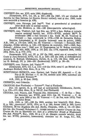 15*
REPERTORIUL BD3LIOGRAFIC MOLDOVA 227
CRIVESTI (bis. sec. XVI, ante 1589, disparut6).
Documente, XVI, vol. III, p. 367-368 <la 1587, 114 sat vindutä (id
familia lui Dan hatman lui Simion Stroici vistier); vezi si doc. 1589, unde
este amintità si biserica (p. 435).
CRIVESTI, com. Strunga, jud. Iasi153. Vezi si precedentul si urmatorul
(sint cloud sate cu acelasi nume).
Afezdri din Moldova, p. 184-185 (descoperirile arheologice).
CRIVESTI, com. Vinatori, jud. Iasi (bis. sec. XVII a fam. Buhus si ruinele
caselor aceleiasi familii, sec. XVIIXVIII, ambele M)154. In
evidentele DMI a fost trecuta o bis. fostd M, Sf. Voievozi la
Crivesti Iasi, construitä la 1778-1785 de Sevastita Buhus.
Neculce, Letopisetul, p. 97 <curtile boieresti arse de poloni, 1686);
A.B., 1931, p. 175 <cat. 1809, bis. Sf. Voievozi Crivesti Roman); Mel-
chisedec, Notite istorice, p. 129-130 (pietre de mormint, 1647-1846, fam.
Buhus); Albina rom.", 1846 nov. 21 (ingroparea lui D. Buhus vornicul);
Anuar 1909, p. 400; AER, 1936, p. 101 (bis. din 1778, reparatà 1895, 1933);
Dic. Rom., II, p. 773-774;
Documente, XVI, vol. III, p. 157 <la 1581, satul era al urmasilor lui
Coste si Jurj Stravici); XVII, vol. II, p. 229-231 <la 1609, al stränepotului
acestora, D. Buhus); Ghibanescu, Surete, II, p. 116, 134 (doc. 1632, sat al
lui D. Buhus); III, p. 248-251 (hotarnicie); XXIV, p. 38-39.
CRIVESTI, com. Tutova, jud. Vaslui.155
Documente, XVI, vol. I, p. 114-115 <la 1518, satul C. pe Birlad al lui
Andrusco Boldur); Dict. Rom., II, p. 774.
SCHITURILE CLRINGUL, com. Perieni, jud. Vaslui (Sf. Apostoli C. de
Sus si Sí. Nicolae C. de Jos, ambele ante 1809, metohuri ale
episcopiei Roman).156
A.B., 1931, p. 85 (cat. 1809).
CRISNITA, vezi CrAsnita.
CROITORI (fost Fintinele) Tutova157. Vezi si Fintinele.
Doc, rel. agrare, II, p. 473 <sat al mitropoliei); Ghibanescu, Surete,
p. 176-177; Dict. Rom., II, p. 782 <C. fost Fintinele).
CRUCEA, com. Panciu, jud. Vrancea (bis. Adormirea Dea-
lul Neicului, sec. XVIII, arsa 1911; bis. Sf. Voievozi C. de
Sus, ante 1809 si bis. Sf. Voievozi C
si schitul Brazi.
A.B., 1931, p. 187-188 <la 1809, existau trei biserici); Dict. Rom.,
p. 786; Amvonul", XVII, 1914, nr. 6, p. 186; Anuar 1909, p. 390; Lovin
Glicherie, M-rea Bogdana din jud. Bacau, Chisindu, 1926, p. 14-15 (des-
pre bis. din Crucea); Bobulescu C., Schitd istoricei a satelor Crucea de Sus,
Crucea de Jos cu bisericile ion cum o a schiturilor Brazii fi MoOnoaele
din jud. Putna155, Buc., 1926, 86 p.+11 pl. <despre numele satului, cloud
bis. sec. XVIII, pomelnic, Insemnare); recenzia lui N. Iorga, R.I., XII,
www.dacoromanica.ro
 