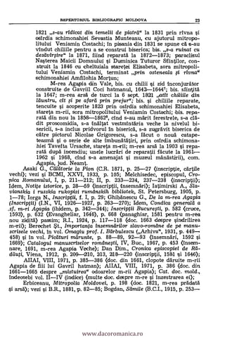 REPERTORIUL BIBLIOGRAFIC MOLDOVA 23
1821 s-au ridicat din temelii de piatrti" la 1831 prin rivna
osirdia schimonahiei Sevastia Munteanu, cu ajutorul mitropo-
litului Veniamin Costachi; in pisania din 1831 se spune ca s-au
vindut chiliile pentru a se construi biserica; bis. s-a ruinat cu
desdvirgre" la 1871, fiind reparatá la 1872-1873; paraclisul
Nasterea Maicii Domnului i Duminica Tuturor Sfintilor, con-
struit la 1846 cu cheltuiala staretei Elisabeta, sora mitropoli-
tului Veniamin. Costachi, terminat prin osteneala i rivna"
schimonahiei Amfilohia Mortun;
M-rea Agapia (En Vale, bis. cu chilii i zid Inconjurator
construite de Gavriil Coci hatmanul, 1642-16447; bis. sfintita
la 1647; m-rea arsa de turci la 6 sept. 1821 atit chiliile din
lduntru, cit fi pe afarti prin prejur"; bis. si chiliile reparate,
tencuite i acoperite 1823 prin osirdia sohimonahiei Elisabeta,
stareta m-rii, sera mitropolitului Veniamin Costachi; bis. repa-
rata din nou la 1858-18628, cind s-au marit ferestrele, s-a
dit proscomidia, s-a dnaltat vestmintaria veche la nivelul bi-
sericii, s-a inclus pridvorul In biserica, s-a zugravit biserica de
catre pictorul Nicolae Grigorescu, s-a facut o nouà catape-
teasma si o serie de alte imbunatätiri, prin osirdia schimona-
hiei Tavefta Ursache, stareta m-rii; m-rea arsa la 1903 si rapa-
rata dupa incendiu; unele lucrar de reparatii facute la 1961-
1962 si. 1968, cind s-a amenajat i muzeul ma.'nastirii), com.
Agapia, jud. Neamt.
Asaki G., Ceflatorie la Pion (C.R. 1871, p. 25-27 (inscriptie, cartile
vechi); vezi i BCMI, XXVI, 1933, p. 105; Melchisedec, episcopul, Cro-
pica Romanului, I, p, 211-212; II, p. 233-234, 237-238 (inscriptii);
Idem, Notite istarice, p. 28-59 (inscriptii, Insemnari); Iatimirski A., Sla-
vianskia i russkia rukopisi rumanskih bibliotek, St. Petersburg, 1905, p.
1-78; Iorga N Inscripjii, f. I, p. 29; Ghibanescu G., De la vi-rea Agapia
(Inscriptii) (I.N., VI, 1926-1927, p. 263-270); Idem, Condica generald a
.sf. m-ri Agapia (ibidem, p. 3427-344); Inscriptii Bucurefti, p. 582 <cruce,
1593), p. 632 (Evangheliar, 1646), p. 668 (panaghiar, 1581 pentru m-rea
.nou zidita) passim; R.I., 1924, p. 117-118 <doc. 1663 despre sindrilirea
m-rii); Berechet St., importar/N insemndrilor slavo-romdne de pe manu-
sorisele vechi, in vol. Omagiu prof. I. Bdrbulescu (Arhiva", 1931, p. 449
458) si in vol. Pictituri marunte, p. 88-89, 92-93 (însemnari, 1592 si
1669); Catalogul manuscriselor romane.,sti, IV, Buc., 1967, p. 453 (insean-
nare, 1691, m-rea Agapia Veche); Dan Dim., Cronica episcopiei de Reí-
dauti, Viena, 1912, p. 200 1210, 213, 218-220 (inscriplii, 1581 si 1646);
AIIAI, VIII, 1971, p. 385-386 (doc. din 1661, clopote daruite m-rii
Agapia de fiii lui Gavril hatman); AIIAI, VIII, 1971, p. 386 <doc. din
1661-1665 despre mistuirea" odoarelor m-rii Agapia); Cat, doc. mo/d.,
Indeosebi vol. IIIV (indice) <multe doc. despre m-re si inzestrarea ei);
Erbiceanu, Mitropolia Moldovei, p. 198 (doc. 1821, m-rea pradata
arsä); vezi i B.R., 1881, p. 82-85; Bogdan, Sdmile (B.C.I., 1915, p. 253
www.dacoromanica.ro
 
