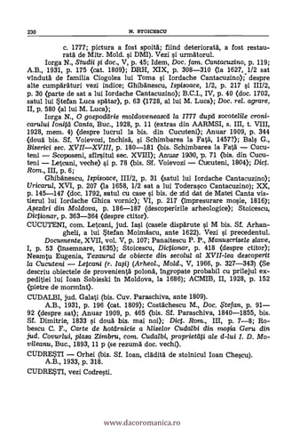 230 N. STOICESCII
c. 1777; pictura a fost spoita; fiind deteriorata, a fost restau-
rata de Mitr. Mold. si DMI). Vezi si urmatorul.
Iorga N., Studii fi doc., V, p. 45; Idem, Doc. fam. Cantacuzino, p. 119;
A.B., 1931, P. 175 (cat. 1809); DRH, XIX, p. 308-310 (la 1627,1/2 sat
vinduta de familia Ciogolea lui Toma si Iordache Cantacuzino);- despre
alte cumparaturi vezi indice; Ghibanescu, Ispisoace, 1/2, p. 217 si 111/2,
p. 30 (parte de sat a lui Iordache Cantacuzino); B.C.I., IV, p. 40 (doc. 1702,
satul lui Stefan Luca spatar), p. 63 (1728, al lui M. Luca); Doc. rel. agrare,
It p. 580 (al lui M. Luca);
Iorga N., 0 gospoddrie moldoveneascd la 1777 dupà" socotelile croni-
carului lonitti Canta, Buc., 1928, p. 11 (extras din AARMSI, s. III, t. VIII,
1928, mem. 4) (despre lucrul la bis. din Cucuteni); Anuar 1909, p. 344
(cloud bis. Sf. Voievozi, inchisa, si Schimbarea la Fatä, 1457?); Bals G.,
Biserici sec. XVIIXVIII, p. 180-181 (bis. Schimbarea la Fatal Cucu-
teni Scoposeni, sfirsitul sec. XVIII); Anuar 1930, p. 71 (bis. din Cueu-
teni Leteani, veche) si p. 78 (bis. Sf. Voievozi Cututeni, 1804); Dic.
Rom., III, p. 6;
Ghibanescu, Ispisoace, 111/2, p. 31 (satul lui Iordache Cantacuzino);
Uricarul, XVI, p. 207 (la 1658, 1/2 sat a lui Toderasco Cantacuzino); XX,
p. 145-147 (doc. 1792, satul cu case si bis, de zid dat de Mate! Canta vis-
tierul lui Iordache Ghica vornic); VI, p. 217 (impresurare mosie, 1816);
A.,seztiri din Moldova, p. 186-187 (descoperirile arheologice); Stoicescu,
Dictionar, p. 363-364 (despre ctitor).
CUCUTENI, com. Letcani, jud. Iasi (casele disparute si M bis. Sf. Arhan-
gheli, a lui Stefan Moimascu, ante 1622). Vezi s'i precedentul.
Documente, XVII, vol. V, p. 107; Panaitescu P. P., Manuscrise/e slave,
I, p. 53 (insemnare, 1635); Stoicescu, Dictionar, p. 418 (despre ctitor);
Neamtu Eugenia, Tezaurul de obiecte din secolul al XVII-lea descoperit
la Cucuteni Letcani (r. Ia0) (Arheol., Mold., V, 1966, p. 327-343) (Se
descriu obiectele de provenientä polona, ingropate probabil cu prilejul ex-
peditiei lui loan Sobieski in Moldova, la 1686); ACMIB, II, 1928, p. 152
(pietre de mormint).
CUDALBI, jud. Galati (bis. Cuy. Paraschiva, ante 1809).
A.B., 1931, p. 196 <cat. 1809); Costachescu M., Doc. ,Ftefan, p. 91
92 (despre sat); Anuar 1909, p. 465 (bis. Sf. Paraschiva, 1840-1855, bis.
Sf. Dimitrie, 1833 si doua bis. mai noi); Dict. Rom., III, p. 7-8; Ro-
bescu C. F., Carte de hotarnicie a hliselor Cudalbi din rao;ia Geru din
jud. Covurlui, plasa Zimbru, com. Cudalbi, proprietati ale d-/ui I. D. Mo-
vileanu, Buc., 1893, 11 p (se rezuma doc. vechi).
CUDREST1 Orhei (bis. Si. loan, cladita de stolnicul loan Chescu).
A.B., 1933, p. 318.
CUDRESTI, vez! Codresti.
www.dacoromanica.ro
 
