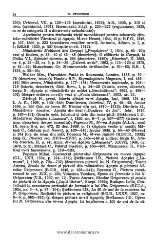 24 N. STOICESCU
256); Uricarul, VII, p. 128-136 (asezdmint, 1803); A.B., 1935, p. 319 si
urm. (asezdmInt, 1807); Hurmuzaki, S.I./5, p. 225-227 (regulament, 1835,
m-re de categoria II-a dintre cele neinchinate);
.é4ezttmint pentru rindueala vietii monahicesti pentru soboarele sfin-
telor mnóstiri Van:die/a Agapia, M-rea Neamt, 1844, 15 p; B.F.O., 1849,
p. 167, 1650, p. 223 (arendarea mosiilor m-rii); Antoniu, Album, p. I, p.
5; RSIAB, 1933, p. 300 Onosiile m-rii, 1812);
MilneLstirile Moldovei din. Carpati (Propasirea" I, 1844, p. 69-70);
vezi i ibidem, p. 38-40 si 45-48 (descriere); O calatorie in Carpati, la
Ghika V.I., Spicuiri istorice, p. 204 (descriere, 1849); Biserica", II, 1863,
nr. 4, p. 25-28, nr. 5, p. 34-36; Calend. antic", 1863, p. 115-123 si 1875,
p. 81-82; Musceleanu Gr. Monumentele streibuni/or, p. 81-82; B.R., I,
1875, p. 33-34;
Walker Mrs., Untrodden Paths in Roumania, Londra, 1888, p. 70-
78 (descriere, istoric); Hasdeu B.P., Etymologicum Magnum, I, col. 485-
486; Bikiurescu, Mina-sarile, p. 177-181; Monumente nationale, p. 103-
118 (istoric, descriere)'; Dic. Ram., I, p. 24 25 (istoric, avere, obiecte);
Iorga N., Agapia mtinsdstirile de astdzi (Semanätorul", 1903, p. 499-
502) (despre arderea m-rii); vezi i Foaia diecezand", 1903, nr. 33;
Däringd. N., preot, Istoria sfintei m-ri Agapia, Iasi, 1908, 124 p.;
L. A. R., 1909, p. 142-11143; Dumitrescu, Istoricul, IV, p. 40-43; Anuar
1909, p. 350 (bis. de lemn Sf. Nicolae din sat, 1810-1812); Dimitriu G.,
Mánástirile noastre. Agapia din deal (Dundrea de Jos", febr. 1910,
p. 180-181) (Scurte note, folosind si date din inscriptii); Stefänescu I. D.,
Mane's' Urea Agapiei (Lamura", I, 1920, nr. 6-7, p. 567-577) (istoric su-
mar, descriere, despre incendiu); Popescu M., M-rea Agapia (A.L.A., arm!
IX, seria II-a, nr. 472, 22 clec. 19291, p. 7) (Agapia veche si noud); MA-
tasd C., Ctd.duza jud. Neamt, p.133-145; Anuar 11930, p. 59-60 (M-rea)
si 184 (bis. de lemn din sat); Popescu M., M-rea Agapia (R.S.T.R., 1030;
Bals G., Biserici sec. XVII-XVIII, p. 145-148 si indice; Iorga N., Isto-
ria bisericii, II, p. 74; Alior, M-rea Agapia (Miscarea", XXVII, 1934, nr.
1070, p. 2); Mdtasci C., Poiata cneji/or, p. 106-108; Micsunescu D., Vie-
tind m-ri bucovinene, p. 119-1J23;
Popescu Mihai, Contractu/ pictorului Grigorescu cu m-rea Agapia
(C.L., LXII, 1934, p. 274-277); StefAnescu I.D., Pictura Agapiei (La-
mura", I, 1920, p. 734-737) (descrierea picturii lui N. Grigorescu); Turcu
Aurora, ?coala de desen fi picturd din miindstirea Agapia i pictorul Ni-
colae Grigorescu (B.O.R., 1946, p. 238-241); Oprescu G., Pictura ram&
neascd in sec. XIX, p. 155; Voinescu Teodora, Epoca de formatie a lui N.
Grigorescu (V.R., 1930, nr. 11); Tm-cu Aurora, Nicolae Grigorescu $coala
de picturd de la Agapia (Iasul literar", 9 sept. 1956); Rudawu Lelia, Con-
tributii la cercetarea perioadei de formatie a lui Nic. Grigorescu (S.C.I.A.,
1954, nr. 3-4, p. 97-104); tefänescu I.D., La 50 de ani de la moartea lui
N. Grigorescu. Realiztiri in pictura sa religioasd (B.O.R., LXXV, 1957, nr.
8-9, p. 882-885) (i despre pictura m-rii Agapia); Steldnescu I.D., Opera
lui N. Grigorescu din m-rea Agapia. La implinirea a 100 de ani de la sti-
www.dacoromanica.ro
 