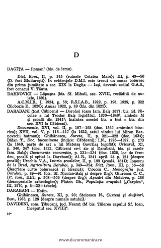 DAGITA Romanl (bis. de lemn).
Dict. Rom., II, p. 345 (ruinele Cetatea Mare); III, P. 49-50
fost Bluduresti). In evidentele D.M.I. este trecut un conac boieresc
din prima jumAtate a sec. XIX la Dagita Iasi, devenit sediul G.A.S.,
fost conacul V. TAutu.
DAHNOVICI LApusna (bis. SI. .Mihail, sec. XVIII, reclAditg de nu-
iele, 1801).
A.C.M.I.B., I, 1924, P. 58; R.S.I.A.B., 1929, p. 198; 1929, P. 322
(Slobozia D., 1820); Anuar 1922, p. 89 (bis. din 1825).
DARABANI (fost abiceni) Dorohoi (casa fam. Bals 1837; bis. Sf. Ni-
colae a lui Teodor Bals logofAtul, 1830-18402; ambele M
§"i scoalA din 18412; Inaintea acestei bis. a fost o bis. din
sec. XVI la Galleen*
Documente, XVI, vol. II, p. 197-198 (doc. 1569 arnintind bise-
rica); XVII, vol. V, p. 116-117 <la 1622, satul vindut lui Miron Bar-
novschi hatman); GhibAnescu, Surete, II, p. 321-322 (doc. 1634);
BAlan T., Doc. bucovinene (indice: CAbAceni); I.N., 1926-1927, P. 273
(la 1640, parte de sat a lui Mateia§ Gavrilas logofAt); Uricarul, XI,
p. 340, 347 (doc. 1822, Cábiceni ce-i zic §i Darabani, bis. si casele
fam. Bals); Documente economice, p. 231-234 (doc. 1838, loe de fere-
deu, scoarA i spital la Darabani); Al. R., 1841 april. 24 p. 121 (despre
scoalá.); Urechia V.A., Istaria fcoalelor, II, P. 199 4coalA, 1841); Ionescu
de la Brad, Agricultura Dorohoi, p. 349-354; Dic. Rom., III, p. 56-58
(descriere curte boiereascA si bisericA); Ciocoiu C., Monografia jud.
Dorohoi, p. 89-91 (bis. SI. Nicolae-Bal§ si despre tirg); Giurescu C. C.,
Ist. rom., 111/2, p. 508-509 (despre tirg); Afeztiri din Moldova, p. 286
(descoperirile arheologice); Platon Gh., Populatia orasu/ui (Carpica",
III, 1970, p. 5-32+tabele).
DARABANI Hotin.
Ghibänescu, Surete, XI, P. 90; Stoicescu N., Curteni i slujitori,
Buc., 1968, p. 129 (despre numele satului):
DAVIDENI, com. Tibucani, jud. Neamt (M bis. 'Mema capului Sf. loan,
inceputul sec. XVIII)4.
16*
www.dacoromanica.ro
 