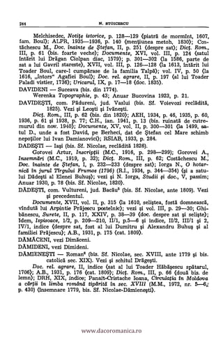 244 N. STOICESCU
Melchisedec, Notite istorice, p. 128-129 (plated de morn-Ant, 1607,
fam. Boul); ALPR, 1935-1936, P. 140 (nentiunea metoh, 1830); Cos-
tAchescu M., Doc. inainte de ,F te fan, II, p. 251 (despre sat); Dict. Rom.,
III, p. 61 (bis. foarte veche); Documente, XVI, vol. III, p. 124 (satul
Intarit lui Drägan Ciolpan diac, 1579); p. 301-302 (la 1586, parte de
sat a lui Gavril stareste), XVII, vol. III, p. 126-128 (la 1613, Intärit lui
Toader Boul, care-1 cumpgrase de la familia Talp5.); vol. IV, p. 50 (la
1616, Intors" Agafiei Bou»; Doc. tel. agrare, II, p. 197 (al lui Toader
Paladi vistier, 1736); Uricarul, IX, p. 17-18 (doc. 1835).
DAVIDENI - Suceava (bis. din 1774).
Werenka Topographie, p. 43; Anuar Bucovina 1923, p. 21.
DAVIDETI, com. PAdureni, jud. Vaslui (bis. Sf. Voievozi recläditg,
1825). Vezi si Leosti si Ivanesti.
Dict. Rom., III, p. 62 (bis. din 1820); AEH, 1934, p. 46, 1935, p. 60,
1936, p. 61 si 1938, p. 77; C.H., ian. 1941, p. 13 (bis. ruinatä de cutre-
murul din nay. 1940); Documente, XV, vol. II, p. 300-301 (la 1499, sa-
tul D., unde a fost David, pe Berheci, dat de *tefan cel Mare schimb
nepotilor lui Ivan Damianovici); RSIAB, 1933, p. 284.
DADE$TI - Iasi (bis. Sf. Nicolae, reclAdità 1826).
Gorovei Artur, Inscriptii (M.C., 1916, p. 298-299); Gorovei A.1
insemntlri (M.C., 1919, p. 32); Dict. Rom., III, p. 62; Costächescu M.
Doc. irtainte de Ftefan, I, p. 232-233 (despre sat); Iorga N., 0 hotar-
nicii In jurul Tirgului Frumos (1796) (R.I., 1934, p. 344-354) (si a satu-
lui Dädesti al Elenei Buhus); vezi si N. Iorga, Studii fi doc., V, passim;
Anuar 1930, p. 78 (bis. Sf. Nicolae, 1820).
DADEK5TI, com. Vultureni, jud. Backi° (bis. Sf. Nicolae, ante 1809). Vezi
si precedentul.
Documente, XVII, vol. II, p. 315 (la 1610, selistea, fostà domneascil,
vindutà lui Arpintie Prajescu postelnic); vezi si vol. III, p. 29-30; Ghi-
bänescu, Surete, II, p. 117, XXIV, p. 38-39 (doc. despre sat si seliste);
Idem, Ispisoace, 1/2, p. 209-210, II/1, p.5-6 si indice, 11/2, III/1 si 2,
IV/1, indice (despre sat, fost al lui Dumitru si Alexandru Buhus s'i al
familiei Pegjescu); A.B., 1931, p. 175 (cat. 1809).
DAMACENI, vezi Dimaceni.
DAMIDENI, vezi Dimideni.
DAMIENESTI - Roman° (bis. Sí. Nicolae, sec. XVIII, ante 1779 s'i bis.
catolica sec. XIX). Vezi si. schitul Drggesti.
Doc. rel. agrare, II, indice (sat al lui Toader HAbgsescu spAtarul,
1706); A.B., 1931, p. 176 (cat. 1809); Dict. Rom., III, p. 66 (douä bis. de
lemn); DRH, XIX, indice; Panait-Cristache Ioana, Circulatia in Mo/dooa
a dirtii In limba romand tipthita in sec. XVIII (M.M., 1972, nr. 5-6,[
p. 430) (Insemnare 1779, bis. Sf. Nicolae-DAmienesti).
www.dacoromanica.ro
 
