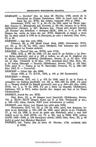 REPERTORIULT BIBLIOGRAFIC MOLDOVA 245
DAMILENI Dorohoi7 (bis. de lemn Sf. Nicolae, 1799, adusä de la
Storojinet de Cristea Damileanu, 1856, in locul unei bis. de
lemn din sec. XVII, din seli§te; reparatä 1872 s'i 1892).
Documente, XVII, vol. V, p. 50-51 (la 1621 satul lui räutu logo-
f sát); Ciocoiu C., Monografia jud. Dorohoi, p. 83-84; Ionescu de la Brad,
Agricultura Dorohoi, p. 347; Murariu Ion, Citeva ftiri despre biserica
Sf. Nicolae" din Delmileni BotoFani (M.M., 1969, nr. 1-2, p. 90-92)
(despre bis. veche de lemn din sec. XVII, dispä'ruta, s'i despre a doua
bis. de lemn adus'd la 1799 de la Storojnet, pe care o descrie); Dict. Rom.,
p. 66.
DAMTENI Iasi (bis. ante 1822).
Uricarul, XI, p. 338 (diatä Const. Bal§, 1822); Documente, XVII,
vol. III, p. 31-32 (la 1611, satul Dhing§eni, fost domnesc din ocolul
Tutorei, dgruit lui Toader stolnic).
DANCENI Tecuci8 (bis. sec. XVIII, ante 1775).
DRH, XIX, p. 398 (la 1628, 1/2 din satul D. pe Zeletin a lui Stra-
tul Bolea paharnic); vezi §i p. 408 si indice; un alt sat D. disp'grut era
In tinutul Covurlui (ibidem); Ghibänescu, Surete, X, p. 50 (doc. 1742
sat al fam. Costachi) si 53 (doc. 1775, amintind bis.); Dict. Rom., III,
p. 67 (valea Däncesti Tecuci); Ghibgnescu, Surete, VIII, p. 155 (doc.
1755, satul D. Vaslui al lui N. Racovità); Uricarul, VI, p. 286-287
(doc. 1813, D. Covurlui).
DANCENI Orhei (bis. din 1806).
Anuar 1922, p. 77; B.O.R., 1934, p. 191 si 199 (insemnäri).
DANCETI Neamt.
Documente, XVI, vol. I, p. 473 (la 1546, satul D. de la Poeni al
urmasilor lui Dajbog pircAlab); vol. III, p. 328-329 (la 1586, 1/2 satul
D. Neamt vindutä lui Basotà pivnicer); vezi §i p. 450-451 (doc. 1590);
XVII, vol. I, p. 74 (la 1603, 1/2 sat a fiilor lui Basotg); Ghibänescu,
Ispisoace, II/1 §i. III/1, indice (multe doc. despre sat, fost al lui Toma
Cantacuzino).
DANESTI, (ruina bis. sec. XIX).
Dicf. Rom., III, p. 69 (despre locul bisericii); GhibAnescu, Surete,
VII, p. XLIVXLVI (despre fostul sat D. al fam. Peni§oarà) si doc.,
p. 126-130; Idem, Surete, XXV (vezi introducere 0 indice).
DANE?TI, com. Girov, jud. Neamt (un schit ante 1830).
Documente, XVI, vol. III, p. 130 (la 1580, satul, fost domnesc, in-
tgrit m-rii Bistrita); p. 237-238 (la 1584, satul däruit m-rii Vinatori);
p. 141 (la 1596, al m-rii de peste apa Bistritei); satul a mai fost
intgrit m-rii la: 1616 (XVII, vol. IV, p. 28); vezi si DRH, XIX, indice;
ALPR, 1935-1936, p. 139 (mentiune metoh, 1830); Dict. Rom., III, p. 68
(schit sí satul fost Metohul Maicilor).
DANE$TI, jud. Vaslui (bis. de lemn Sf. Nicolae, 1739, reclàditä 1834
s'i 1933).
www.dacoromanica.ro
 