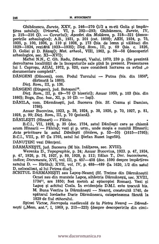 -
Ghibäneseu, Surete, XXV, p. 246-270 (1/2 a m-rii Golia si Impär-
tirea satului); Uricaru/, VI, p. 292-293; Ghibänescu, Surete, IV,
p. 215-216 (D. - Covurlui); Agezdri. din. Moldova, p. 318-321 (deseo-
perfile arheologice); A.B., 1931, P. 201 (cat. 1809); AEH, 1934, P. 75,
1935, P. 100, 1936, P. 110 si 1938, P. 173 (bis. de lemn si välätuci din
1829-1834, rezidhtä 1933-1935); Dic. Rom., III, p. 69 (bis. c. 1826,
D. Goliei si D. Razes»; Mat. arheol., VIII, 1962, p. 56-58 (descoperiri
arheologiee, sec. XI-XVI);
Maftei N.N., C. Gh. Radu, Difuefti, Vaslui, 1970, 239 p. (Se prezinta
dezvoltarea localitätii de la inceputurile sale ping In prezent. Prezentarea
lui I. Caprosu, AIIAI, 1972, p. 620, care considera' lucrarea ca avind o
documentare completa".
DANGENI (Däneeni), com. Podul Turcului - Putna (bis. din 18569,
crárimatä la 1860).
Dic. Rom., III, p. 136.
DANGENI (Dingeni), jud. Botosani10.
Dic. Rom., III, p. 69-70 (3 biserici); Anuar 1930, p. 103 (bis. din
1880); Boga, Doc. bas., XI, p. 10 (D. - Iasi).
DANILA, com. Därmänesti, jud. Suceava (bis. Sf. Cozma si Damian,
1786).
Anuar Bucovina, 1923, p. 38, 1924, p. 38, 1926, p. 70, 1927, p. 81,
1928, p. 99; Diet. Rom., III, p. 70 (poianä).
DANILETI (Hinsari) - Fälciu. .
B.C.I., VII, 1928, p. 35 (doc. 1754, satul Danilesti care se chiamä
acum Hinsarii - Fälciu); vezi si p. urm., unde mosia e numità Hinsarii;
Acte privitoare la satul Dänilegti (ibidem, p. 52-55) (1615-1795);
B.C.I., VIII, p. 87 (la 1765, satul lui *tef an Ruset logorg).
DANUTENI vezi Dämteni.
DAR.MANETI, jud. Suceava (M bis. Inältarea, sec. XVIII).
Werenka D., Topographic, p. 24; Anuar Bucovina, 1923. p. 47, 1924,
p. 47, 1926, p. 78, 1927, p. 89, 1928, p. 112; Man T., Doc. bucovinene,
indice; Documente, XVI, vol. III, p. 457-458 (doc. 1590 despre impartirea
satului D. - Hirl'au); XVII, vol. IV, p. 488-489 (la 1620, 1/2 din satul
D, nelocalizat, al lui Petrea. diac).
SCHITUL DARMANESTI sau Lapos-Neamt (Sf. Treime din Ddrmanestii
Ocnel sau din muntele Lapo, siliastria Därmänesbi, sec. XVIII,
173411, ars 1850; fost metoh al episcopiei Roman). Vezi si
Lapos si schitul Cozla. In evidentele D.M.I. este trecutä bis.
M. Buna Vestire la Därmänesti - Neamt, construitä 1740, de
spätarul Iordache Darie Darmäneseu, catapeteasma Mead la
1829 de fiul etitorului.
Spinei Victor, Necropola medievald de Za Piatra Neamt - Ddrmd-
negi (Mem. ant.", I, 1969, p. 215-225) (despre descoperirile din cimi-
246 N. STOICESCII
www.dacoromanica.ro
 