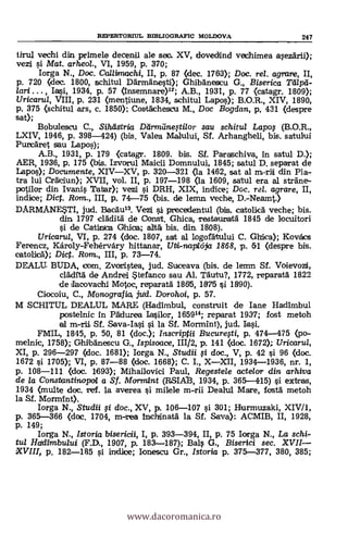 RDPERTORTUL BIBLIOGRAFIC MOLDOVA 247
tirul vechl din. primele decena ale seo. XV, dovedind vechimea asezärii);
vezi i Mat. arheol., VI, 1959, p. 370;
Iorga N., Doc. CaUirnachi, II, p. 87 (clec. 1763); Doc. re/. agrare, II,
p. 720 (dec. 1800, schitul aármanesti); Ghibánescu G., Biserica
/art. , Iatsi, 1934, p. 57 (Insemnare)12; A.B., 1931, p. 77 (catagr. 1809);
Uricarul, VIII, p. 231 (mentiune, 1834, schitul Lapos); B.O.R., XIV, 1890,
p. 375 (schitul ars, c. 1850); Costáchescu M,, Doc Bogdan, p, 431 (despre
sat);
Bobulescu C., SiheiStria Ddrmdneftilor sou schitut Lapos (B.O.R.,
LXIV, 1946, p. 398-424) (bis. Valea Malului, Sf. Arhangheli, bis. satului
Purcáret sau Lapos);
A.B., 1931, p. 179 <catagr. 1809. bis. SÍ. Paraschiva, In satul D.);
AER, 1936, p. 175 (bis. Izvorul Maicii Domnului, 1845; satul D. separat de
Lapas); Documente, XIVXV, p. 320-321 (la 1462, sat al m-riti din Pia-
tra lui Cráciun); XVII, vol. II, p. 197-198 (la 1609, satul era al sträne-
patilor din Ivanis Tallar); vezi i DRH, XIX, indice; Doc, rel. agrare, II,
indice; Dic. Rom., III, p. 74-75 (bis, de lemn teche, D.-Neamt.)
DARMANESTI, jud. Bacáu13. Vezi sit precedentul (bis. catolic5 veche; bis.
din 1797 cläditá de Oonst. Ghica, restauratá 1845 de locuitori
si de Cartita:11ra Ghica; altá bis. din. 1808).
Uricaru/, VI, p. 274 (doc. 1807, sat al logofätului C. Ghtica); Kovács
Ferencz, Károly-Fehérvdry hittanar, Utti-napl65a 1868, p. 51 (despre bis.
catolicá); Dict. Rom., III, p. 73-74.
DEALU BUDA, com. Zvortistea, jud. Suceava (bis. de lemn SI. Voievozi,
dáditá de Andrei tefanco sau Al. Täutu?, 1772, reparatá 1822
de tlecovachi Motoc, reparatä 1865, 1875 si. 18190).
Ciocoiu, C., Monografia, juld. Dorohoi, p. 57.
M SCHITUL DEALUL MARX (Hadimbul, construit de Ian.e Hadimbul
postelnic in Pádurea Iasilor, 1659"; reparat 1937; fost metoh
al m-rii SI. Sava-Iasi si la SI. Mormint), jud.
FMIL, 1845, p. 50, 81 (doc.); Inscriptii Bucurefti, p. 474-475 (po-
melnic, 1758); Ghibänescu G., Ispisoace, 111/2, p. 141 (doc. 1672>; Uricarul,
XI, p. 296-297 (doc. 1681); Iorga N., Studii i doc., V, p. 42 si 96 (doc.
1672 i 1705); VI, p. 87-88 <doc. 1668); C. I., XXII, 1934-1936, nr. 1,
p. 108-111 (doc. 1693); Mihailovici Paul, Regestele acte/or din arhiva
de la Consbantinopoi a Sf. Mormint (RSIAI3, 1934, p. 365-415) i extras,
1934 (multe doc. ref. la averea i muele m-rii Dealul Mare, tosta metoh
la Sf. Morm1nt).
Iorga N., Studii i doc., XV, p. 106-107 si 301; Hurmuzaki, XIV/1,
p. 365-366 (doc. 1704, m-rea Inchinatä la SI. Saya): ACMIB, II, 1928,
p. 149;
Iorga N., Istoria bisericii, I, p. 393-394, II, p. 75 Iorga N., La schi-
tul Hadirnbului (F.D., 1907, p. 183-187); Bals G., Biserici sec. XVII
XVIII, p. 182-185 si indice; Ionescu Gr., Istoria p. 375-377, 380, 385;
www.dacoromanica.ro
 