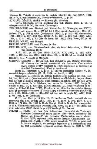 248 N. STOICESCU
Nästase D., Tainite i raetereze la vechile biserici din Iasi (SCIA, 1957,
nr. 3-4, p. 92); Ionescu. Gr., Istoria arhitecturii, II, p. 56.
SCHITUL MALUL MARE Rom,an (Sf. Nicolae).
Lavin Glidhertie, M-rea Bogdana din jud. Bacdu, 1926, p. 45-46
(despre schitul D. M., din com. Ciuturesti).
DEALUL MARE, com. Zor1eni, jud. Vaslull (bis. Sf. Ghearghe, sec. XVIII).
Doc, re/. agrare, II, p. 675 (al lui I. Codreanu); Antonovici, Doc. Mr-
leidene, IV, p. 268 si urm. (hotämicie, 1816), I, p. 310-312 (insemnäri,
1786-1794), p. 367-369 (doc. 1790; A. B., 1931, p. 201 <cal;. 1809); AEH,
1934, p. 62 si 1935, p. 82 (bis. de lemn din 1813); Dic. Rom., III, p. 84.
DEALUL MARE, vezi Botesti.
DEALUL NEICULUI, vezi Crucea de Sus.
DEALUL NOU, com. SärataBacau (bis. de lemn Adormirea, c. 1805 si
bis. oartolica 1873).
A. B., 1931, p. 177 (cat. 1809); B. O. R., XIV, 1890, P. 117; AER,
1936, p. 132 (bis. din 1905); Dic. Rom., III, p. 87 (D. M. Dealul
DELENI, vezi Averesti i Minjesti
SCHITUL DELENI Hîrlàu jud. Iasi (Sihdstria din Codrul Delenilor,
Sf. Nicolae din Lacuri, construità de Iordache Cantacuzino
mare vistier 1724'5, päräsità la 1904: morminte i pomelnic al
familiei Cantacuzino). Vezi si urmAtorul.
Iorga N., Inscriptii, f. I, p. 8-11 (m-rea parásita); Cädere V., In-
semneíri despre mnästiri (M. M., 1964, nr. 9-10, P. 513)
Ursdceanu V., eeonom. st., Istoria fostului schit Delenii din jud. Vas-
lui, Iasi, 1911, 40 p. (istarieul schitului Deleni Ghilahoiu; despre obiee-
tele de cult si averea schitului; dupd pärerea sa, schitul este din sec. XVI,
ante 1546; m-rea de la Bilahoiu. sau m-rea lui Lupan, 1597); Iorga N.,
Studii si doc., VI, p. 435 (doc. 1736); Stänescu D., Viata religioasd la ro-
mdni, p. 229-230 <doc. 1736); Urechia V. A., Biserica din. cetatea Neam-
tului si documente relative la Vasile Lupu i &canna Ruxandra (AARMSI,
s. II, t. XI, 1888-1889, p. 113-460) oi doc. ref. la mosia D.); AEH, 1934,
p. 40, 1935, p. 46 (schitul);
C. H., ian. 1941, p. 14 (bis. din D. de Sus Vaslui ruinatä de cu-
tremunul din nov. 1940); AEH, 1934, p. 75, 1935, p. 101, 19364 p. 111,
1938, p. 174 (bis. din 1918 la D. de Sus si 1903 la D. de Jos; mentionäm
ea in r. Vaslui stint cloud sate Deleni); Dic. Rom., III, p. 97-98 (dcala bis.
si un schit din 1580?, fädut de preoti.A Vasile i Gh. Foca).
DELENI HIrlAu, jud. Iaii (bis. Adormirea, construitä de Toderasco
Iordache Cantacuzino mare vistier, 1668-1669, podoabele bis.
fleute de iznoavd" de Iordaohe Cantacuzino mare vistier,
1721-172216; reparata 1824; casele familiei CantacuzinoDe-
leanu, sec. XVIII, c. 1730; acum sanatoriu T.B.C.; se pastreaz5.
In forma originald, cu exceptia fatadelor i a interiorului care
au fost restaurate; reparatdi capitale fdeute DMI la 1962:
www.dacoromanica.ro
 