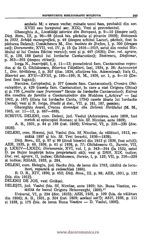 REPERTORIUL BIBLIOGRAFIC MOLDOVA 249
ambele M; o cruce veche; ruinele unui han, probabil din sec.
XVIII sau inceputul sec. XIX). Vezi i precedentul.
Gheorghiu A., Locctliteiti istorice din Botopni, p. 9-10 (clespre sat);
Dict. Rom., III, p. 96-98 (douà bis. pärásite si pisanie 1669); Botosaniz
In 1932. Schitei monograficei, p. 49 (despre schitul Lacuri, pardsit, fost in
padurea Deleni); Costáchescu M., Doc. inainte de te fan, I, p. 300 (despre
sat); Documente, XVII, vol. IV, p. 15 (la 1616-1619, satul din ocolul Hir-
láului al lui Costea Báciac vornic); vezi si p. 445 (1620); Doc. rel. agrare.
II, p. 138, 188 (satul lui Iordache Cantacuzino); Stoicescu, Dictionar,
p. 363-365 (despre ctitori);
larga. N., Inscriptii, I, p. 11-12; poinelnicul fam. Cantacuzino repro-
dus si de G. Ghibánescu, Biserica Tálpillari, Iasi, 1934, p. 28; Antonovioi
I., Doc. birleidene, I, p. 307 (doc. 1824, sfintirea bis. Adormirea); Dais G.,
Biserici sec. XVIIXVIII, p. 195-199; R. M., 1926, nr. 1, p. 9-10 (De-
lend fost Iugani);
Neculoe, Letopisetul, p. 377 (casele fam. Cantacuzino); Cronira Ghi-
c-ulestilor, p. 429 (casele fam. Cantacuzino, in care a stat Grigore Ghica)
si p. 735 (multe case frumoase" fácute de Iordaohe Cantacuzino); Extras
din conclica de familie a Cantacuzini/or din Moldova (Arhiva"
1902, p. 187) (diata lui Iordache Canta, 1754) casele lasate lui Iordache
Canta); vezi si N. Iorga, Stv,dii i doc., VII. p. 181, 187, passim;
Gheorghiru Aurel, Crucea domnitei din Delenii Hiriáuiui (M. M.,
1965, nr. 11-12, p. 667-669).
SCHITUL DELENI, com. Deleni, jud. Vaslui (Adormicrea, ante 1809, fost
metoh al episcopiei Roman; si bis. Sf. Nicolae, ante 1809).
B., 1931, p. 84 si 199 (ext. 1809); Uricaru/, VI, p. 229--230 (doc.
1828).
DELENI, com. Haceni, jud. Vaslui (bis. SI, Nicolae, de válátuci, 1812, re-
ziditä 1897 si bis. Sf. Trei Ierarhi, 1836-1838).
Dict. Rom., III, p. 97 si 99 (douà biserici din 1812 si 1836, fost sehit);
AEH, 1935, p. 60, 1936, p. 61 si 1938, p. 77; Ghibänescu G., Surete, VII,
p. LXXIVLXXIX; Documente, XVI, vol. I, p. 343-344 (la 1532, satul
D. pe Bujor impärtit intre proprietarii sái); vezi i DRH, XIX, indice;
Doc, rel. agrare, II, indice; Ghibánescu, Surete, I, p. 133; VII, p. 226-229
si indice; RSIAB, 1933, p. 284.
DELENI, com. Helegiu, jud. Baca-u (bis. de lemn. din 1763, cláditá de locu-
reparatä i redeschisd 1886).
O. R., XIV, 1890, p. 452; Dict. Rom., III. p. 98; AER, 1933, p. 132
(bis, din 1912).
DELENII DE JOS, vezi Golásei.
DELE*TI, jud. Vaslui (bis. Sf. Niaplae, ante 1809; bis. Duna Vestire, re-
ztiditá de banul Grigore Hrisoverghi, 1806).17
Uricarul, VI, p. 294 (doc. 1815); AEH, 1935, p. 109 (bis. de váljátuoi
din 1806); A. B., 1931, p. 204 (cat. 1809; aeelasi sat?); AICH, 1936, p. 111
si 1938, p. 175 (bis. de lemn Buna Vestire D. Vaslui, 1806).
www.dacoromanica.ro
 
