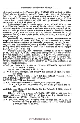 REPERTOMUL BIBLIOGRAFIC MOLDOVA 25
vinFirea decorului bis. St. V oievozi (M.M., XXXVII, 1961, nr. 7-8, p. 538-
669+ 8 planse) (descrierea picturii); Oprescu Gh., acad., N. Grigorescu,
Buc., 1961, cap. III, Agapia, p. 51-64 (clespre opera lui N. Grigorescu);
Vezi si Acad. G. Opretscu i R. Niculescu, Anii de ucenicie ai lui N. Crri-
gorescu, Buc., 1956 (si bibliografie); M.M., 1936, p. 487-488 (despre res-
taurarea picturii lui N. Grigorescu);
Dinograncea-Chiper G., M-rea Agapia (M.M., XXXIII, 1957, nr. 3-
4, p. 308-316) (lucrare de compilatie; istoricul CrAciunas I., Ac-
tiunea de reparare fi restaurare a monumentelor istorice religioase (M.M.,
1964, nr. 7-8, p. 359) (lucrArile efectuate); Cädere V., Insemniiri despre
nulndstiri (M.M., 1964 nr. 9-10, p. 520) (istorie, descriere la 1857);
Ignätescu Vasile, M-rea Agapia (M.M., 1965, nr. 9-10, p. 524-537) (is-
toric, descriere);
*tefänescu I.D., Broderiile . . . , in vol. Cultura moldoveneascei in
timpul lui .Ftefan eel Mare, Buc., 1964, p. 493; Stefänescu I.D., Monu-
ments d'art chretien trouvés en Roumanie (Byzantion, VI, 1931, p. 586-
589, 593, 604-605) (descriere, cruce si diverse obiecte); Zidaru Gheorghe,
Descopoirea prin restaurare a unei icoane bizant-ine la m-rea Agapia
(B.M.I., 1973, nr. 1, p. 57-63);
Ciucanu Eustachia, Casa Alexandru Vlahutei de la in-rea Agapia
(M.M., 1966, nr. 5-6, p. 367-368); Idem, Mitropoiitta Veniamin Costachi
.71 m-rea Agapia (M.M., XLIII, 1967, nr. 1-2, p. 90-97). (Despre repara-
tine din 1823, dupä arderea m-rii In 1821); T.M., Hramul ?nand stirii Aga-
pia. Redeschiderea paraclisului (M.M., XLV, 1969, nr. 10-12, p. 708-709)
(Despre redeschiderea paraclisului construit de Veniamin Costachi si de
sora sa, stareta Elisabeta).
AGA*, jud. Bacäu (bis. de len-in Sf. Dimitrie, 1836-1837, reparatA 1883
si bis. nouä Sf. ImpArati).
Anuar 1909, p. 377; Diet. Rom., I, p. 27.
AGIUDENI, com. TAmAseni, jud. Neamtg (bis. catolicA Sf. Spiridon, reclä-
ditA 1881).
Iorga N., Studii doc., I-II, p. 178 (bis. catolicA veche la 1814);
B.R., I, 1875, p. 34 (despre sat); Dict. Rom., I, p. 30.
SCHITUL AGATON, vezi Botosani.
ALBA - Putna (bis. de ibirne Sf. Nicolae, veche, reparat5. 1896).
A.E.R., 1936, p. 269-270; Documente, XV, p. 302 (sat al lui Ilea Hu-
ru).
ALBELE, com. BinsAnesti, jud. BacAu (bis. Sf. Arhangheli, 1857, reparatä
1906-1907).
B.R., I, 1875, p. 34 (despre sat); B.O.R., XIV, 1890, p. 449 (pisanie);
Anuar 1909, p. 384; A.E.R., 1936, p. 147; Dict. Rom., I, p. 35-36 (bis. din
1863); Documente, XVII/1, p. 53-54, 193 (Albeni).
ALBE*TI, com. Albesti, jud. Botosani (curti boieresti sec. XVII, bis. Sf.
Voievozi, de lemn pe temelie de zid, 1742-1748, reparatA 1778
si 1884, In stare rea la 1909).
www.dacoromanica.ro
 