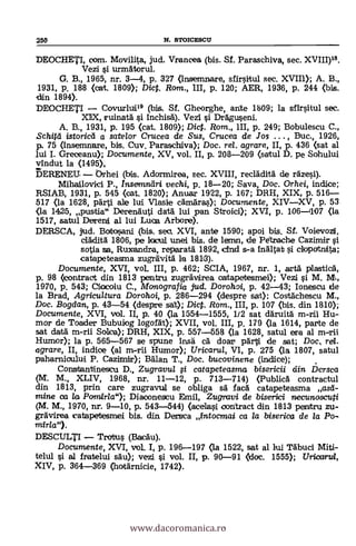 250 N. arcnossou
DEOCHETI, Dom. Movilita, jud. Vrancea (bis. Sf. Paraschiva, sec. XVIII)18.
Vezi i urmAtorul.
G. B., 1965, nr. 3-4, p. 327 (insemnare, sfirsitul sec. XVII»; A. B.,
1931, p. 188 (oat. 1809); Dic. Rom., III, p. 120; AER, 1936, p. 244 (bis.
din 1894).
DEOCHETI Covurlui" (bis. Sf. Gheorghe, ante 1b09; la sfirsitul sec.
XTX, ruinatä i inchisA). Vezi i Dreiguseni.
A. B., 1931, P. 195 (cat. 1809); Diet. Rom., III, p. 249; Bobulescu C.,
istoricd a satelor Crucea de Sus, Crucea de Jos . . . , Buc., 1926,
p. 75 (insemnare, bis. Cuy. Paraschiva); Doc. rel. agrare, II, p. 436 (sat al
lui I. Greceanu); Documente, XV, vol. II, p. 208-209 (saitul D. pe Sohuluí
vindut la (1495),
BERENEU Orhei (bis. Adormirea, sec. XVIII, recläditg de räzesí).
Mihailovici P., Insemnetri vechi, p. 18-20; Saya, Doc. Orhei, indice;
RSIAB, 1931, P. 545 (oat. 1820); Anuar 1922, p. 167; DRH, XIX, p. 516-
517 (la 1628, pärti ale lui Vlasie cämäras); Documente, XIVXV, p. 53
(la 14125, pustia" Derenäuti data luí pan Stroici); XVI, p. 106-1107 (la
1517, satul Dereni al lui Luoa Arbore).
DERSCA, jud. Botosani (bis. sec. XVI, ante 1590; apoi bis. Sf. Voievozt,
cladità 1806, pe locul unei bis. de lemn, de Petrache Cazimir
sotia sa, Ruxendra, reparatä 1892, cind s-a InAltat i olopotnita;
catapeteasma zugräVitä la 18113).
Documente, XVI, voL III, p. 462; SCIA, 1967, nr. 1, ea-tá plastic&
p. 98 (contract din 1813 pentru zugrävirea oatapetesmei); Vezi si M. M.,
1970, p. 543; Ciocolu C., Monografia jud. Dorohoi, p. 42-43; Ionescu de
la Brad, Agricultura Dorohoi, p. 286-294 (despre sat); Costächescu M.,
Doc. Bogdan, p. 43-54 (despre sat); Diet. Rom., III, p. 107 (bis. din 1810);
Documente, XVI, viol. II, p. 40 (la 1554-1555, 1/2 sat däruitO m-rii Hu-
mor de Toader Bubuiog logofdt); XVII, vol. III, p. 179 (la 1614, parte de
sat data m-rii Soloa); DRH, XIX, p. 557-558 (la 1628, satul era al m-rii
Humor); la p. 565-567 se spune insä cá doar pärti de sat; Doc, rd.
agrare, II, indice (al m-rii Humor); Uricarul, VI, p. 275 (la 1807, satul
paharnioului P. Cazimir); Bälan T., Doc. bucovinene (indice);
Constantinescu D., Zugravu/ i catapeteasma bisericii din 13ersca
(M. M., XLIV, 1968, nr. 11-12, p. 713-714) (Public& contractul
din 1813, prin care zugravul se obliga sà fac.i catapeteasma ,,asá-
mine ea la Pomirla"); Diaoonescu Emil, Zugravi de biserici necunoscuti
(M. M., 1970, nr. 9-10, p. 543-544) (acelasi contract din 1813 penttru zu-
grAvirea catapetesmei bis. din Dersca Entocmai ca la biserica de la Po-
mirla").
DESCULTI Tratus (BacAu).
Documente, XVI, voL I, p. 196-197 (la 1522, sat al lui TAbuci Miti-
telul si al fratelui SAO; vezi si vol. II, p. 90-91 <doc. 1555); Uricarui,
XIV, p. 364-369 (hotarnicie, 1742).
www.dacoromanica.ro
 