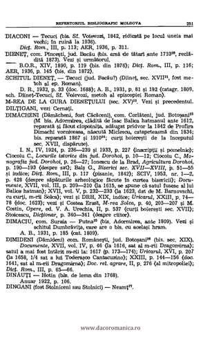REPERTORIUL BIBLIOGRAFIC MOLDOVA 251
DIACONI Tecuci (bis. Sf. Voievozi, 1842, ridicata pe locul uneia mai
veohi; In ruina la 1936).
Dict. Rom., III, p. 113; AER, 1936, P. 311.
D1E13E1', com. Pincesti, jud. BraeAu (Ibis. arsä de tätari Ante 1711325, rec1A-
ditä 1873). Vezi si urmät.torul.
B.O.R., XIV, 1890, p. 119 (bis. din 1876); Dict. Rom., III, p. 116;
AER, 1936, p. 145 (bis. din 1872).
SCHITUL DIENET, Tecuci (jud. Bacau?) (Diinet, sec. XVII21, fast me-
%oh al ep. Roman).
D. R., 1932, p. 33 (doc. 1688); A. B., 1931, p. 81 si 192 (catagr. 1809,
sch. Dlinet-Tecuci, Sf. Voievozi, metoh al episcopiei Roman).
M-REA DE LA GURA DIENETULUI (sec. XV)22. Vezi si precedentul.
DILTIGANI, vezi Cernati.
DIMACHENI (Dämächeni, fost Cäckeni), com. Corldteni, jud. Botosani23
(M bis. Adarmirea, cladità de Isac Balica hatmanul ante 1612,
reparatà i Mott cloportnita, adäugat pridvor la 1842 de Profira
Dimachi vorniceasa, näscutä Miclesau, catapeteasma din 1834;
bis. reparatä 1867 si 191024; curti boieresti de la inceputul
sec. XVII, dispärute).
I. N., IV, 1924, p. 236-239 si 1933, p. 227 (inscriptil i poll-wink();
Ciacolu C., Locurile istorice din jud. Dorohoi, p. 10-12; Clocolu C., Mo-
nografia jud. Dorohoi, p. 26-27; Ionescu de la Brad, Agricultura Dorohoi,
p. 190-193 (despre sat); Bals G., Biserici sec. XVIIXVIII, P. 51-55
indice; Dict. Rom., III, p. 117 (pisanie, 1842); SCIV, 1953, nr. 1-2,
p. 428 (despre säpäturile arheologice fäcute In curftea Docu-
menie, XVII, vol. III, p. 209-210 (la 1615, se spune cA satul fusese al lui
Balboa batman); XVII, vol. V, p. 232-233 (La 1623, dat die M. Barnovschi,
cu curti, Solca); vezi i DRH, XIX, indice; Uricarul, XXIII, p. 74
78 (clac. 1623); vezi si Costea Erast, M-rea Solca, p. 40, 205-207 si M.
Costin, Opere, ed. V. A. Urechia, II, p. 537 (curti boieresti sec. XVII);
Stoticescu, Dictionar, p. 340-341 (despre ctitor).
DIMACIU, com. Suraia Putna25 (bis. Adormirea, ante 1809). Vezi si
schitui Dumbrävita, care are o bis. cu aoelasi hram.
A. B., 1931, p. 185 (cat. 1809).
DIMIDENI (Ddmideni) com. Românesti, jud. Batosani25 (bis. sec. XIX),
Documente, XVII, vol. IV, p. 46 (la 1616, sat al m-rii Dragomfirna);
satul a mai fost Intärit rn-rtii la: 1617 (p. 173-174); Uricartd, XVI, p. 207
(la 1658, 1/4 sat a Toderasco Canta.cuzino); XXIII, P. 144-156 (doe.
3641, sat al m-ril Dragomirrna); Doc. rel. agrare, II, p. 276 (al mitropoliei);
Did. Ram., III, p. 65-66.
DINAUTI Hotin (hits. de lemn din 1768).
Anuar 1922, p. 106.
DINGANI (fost Stolniceni sau Stolnici) Neamt27.
www.dacoromanica.ro
 