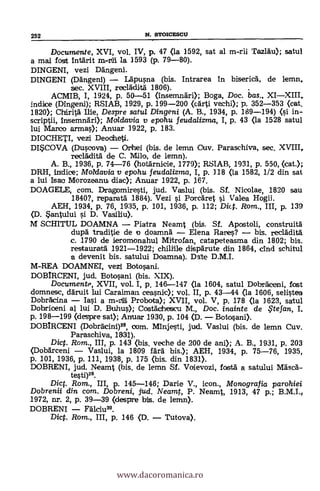 Documente, XVI, vol. IV, p. 47 (la 1592, sat al m-rii Tazlau); satul
a mai fost Intärit la 1593 (p. 79-80).
DINGENI, vezi Dängeni.
DINGENI (Dangeni) - Lapusna (bis. Intrarea in bisericä, de lemn,
sec. XVIII, recláditä 1806).
ACMIB, I, 1924, p. 50-51 (insemnäri); Boga, Doc. bas., XI-XIII,
indice (Dirigen»; RSIAB, 1929, p. 199-200 (cArti vechi); p. 352-353 (cat.
1820); Chdrità me, Despre satul Dingeni (A. B., 1934, p. 189-194) (si in-
scriptii, insemnári); Moldavia y epohu feudalizma, I, p. 43 (la 1528 satul
lui Manco armas); Anuar 1922, p. 183.
DIOCHETI, vezi Deocheti.
DI*COVA (Duscova) - Orihei (bis. de lemn Cuy. Paraschiva, sec. XVIII,
recläditä de C. Milo, de lemn).
A. B., 1936, p. 74-76 (hotärnicie, 1779); RSIAB, 1931, p. 550, (cat.);
DRH, indice; Mok/ayia y epohu feuda/izma, I, p. 118 (la 1582, 1/2 din sat
a lui Isac Morozeanut diac); Armar 1922, p. 167.
DOAGELE, com. Dragomiresti, jud. Vaslui (bis. Sf. Nicolae, 1820 sau
1840?, reparata 1884). Vezi si Porcäret i Valea Hogii.
AEH, 1934, p. 76, 1935, p. 101, 1936, p. 112; Dict. Rom., III, p. 139
(D. Santului si D. Vasiliu).
M SCHITUL DOAMNA - Piatra Neamt (bis. Sf. Apostoli, construità
dupà traditie de o doamnä - Elena Raras? - bis. recladitä.
c. 1790 de ieromonahul Mitrofan, catapeteasma din 1802; bis.
restauratd 1921-1922; chiliile dispärute din 1864, dnd schitul
a devenit bis. satului Doamna). Date D.M.I.
M-REA DOAMNEI, vezi Botosani.
DOBIRCENI, jud. Botosani (bis. XIX).
Documente, XVII, vol. I, p. 146-147 (la 1604, satul DobrAceni, fost
domnesc, däruit lui Caraiman cea.snic); vol. II, p. 43-44 (la 1606, selistea
Dobrácina - Iasi a m-rtili Probota); XVII, vol. V, p. 178 (la 1623, satul
Dobrioeni al lui D. Buhus); Cosfächescu M., Doc. inainte de .te fan, I.
p. 198-199 (despre sat); Anuar 1930, p. 104 (D. - Botosani>.
DOBIRCENI (Dobräcini)28, com. Minjesti, jud. Vaslui (bis. de lemn Cuy.
Paraschiva, 1831).
Dict. Rom., III, p. 143 (bis. veche de 200 de ani); A. B., 1931, p. 203
(Dobarceni - Vaslui, la 1809 färä bis.); AEH, 1934, p. 75-76, 1935,
p. 101, 1936, p. 111, 1938, p. 175 (bis. din 1831).
DOBRENI, jud. Neamt (bis, de lemn Sf. Voievozi, fostä a satului MäscA-
testi)29.
Dict. Rom., III, p. 145-146; Darie V., icon., Monografia parohiei
Dobrenii din com. Dobreni, jud. Neamt, P. Neamt, 1913, 47 p.;
1972, nr. 2, p. 39-39 (despre bis. de lemn).
DOBRENI - Fälciu30.
Dict. Rom., III, p. 146 (D. - Tutova).
252 N. STOICESCU
www.dacoromanica.ro
 