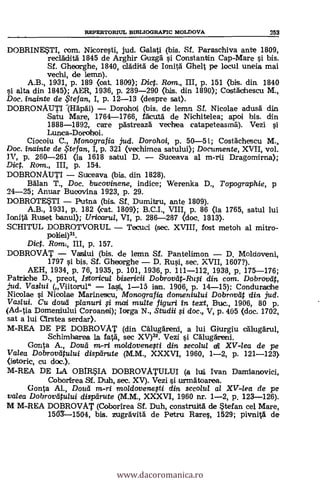 REPERTORIUL BIBLIOGRAFIC MOLDOVA 253
DOBRINESTI, com. Nicoresti, jud. Galati (bis. Sf. Paraschiva ante 1809,
recläditä 1845 de Arghir GruzgA si Constantin Cap-Mare si bis.
SI. Ghearghe, 1840, cladiltà de Ionit5 Ghelt pe locul uneia mai
vechi, de lemn).
A.B., 1931, p. 189 (oat. 1809); Diet. Rom., III, p. 151 (bis. din 1840
si alta din 1845); AER, 1936, p. 239-290 <bis, din 1890); Costächescu M.,
Doc. inainte de te fan., I, p. 12-13 (despre sat).
DOBRONAUTI --(Hapäi) Dorahal (bis. de lema SI. Nicolae adusd din
Satu Mare, 1764-1766, acutä de Nichitelea; apoi bis. din
1888-1892, care pastreazä vechea catapeteasmil). Vezi
Lunca-Dorohoi.
Ciocoiu C., Monografia jud. Dorohoi, p. 50-51; Cosfächescu M.,,
Doc. inainte de te fan, I, p. 321 (vechimea satului); Documente, XVII, vol.
IV, p. 260-261 (la 1618 satul D. Suoeava al m-rii Dragomirna);
Dic. Ram., III, p. 154.
DOBRONAUTI Suceava (bis. din 1828).
Bälan T., Doc. bucovinene, indice; Werenka D., Topographie, p
24-25; Anuar Bucovina 1923, p. 29.
DOBROTESTI Putna (bis. Sf. Dumitru, ante 1809).
A.B., 1931, p. 182 kcat. 1809); B.C.I., VIII, p. 86 (la 1765, satul lui
Ionitä Ruset banul); Uricarul, VI, p. 286-287 (doc. 1313).
SCHITUL DOBROTVORUL Tecuci (sec. XVIII, fast metoh al mitro-
pokei)31.
Dict. Romi, III, p. 157.
DOBROVAT Vaslui (bis. de lemrt Sf. Pantelimon D. Moldoveni,
1797 s't bis. SI. Gheorghe D. Rusi, sec. XVII, 1607?).
AEH, 1934, p. 76, 1935, p. 101, 1936, p. 111-112, 1938, p. 175-176;
Patrirhe D., preot, Istoricul bisericii Dobrovdt-Rug din com. Dobrovät,
jud. Vaslui (Viitorul" Iasi 1-15 ian. 1906, p. 14-15); Condurache
Nicolae i Nioolae Marinescu, Monografia domeniului Dobrovdt din jud.
Vaslui. Cu douti planuri i mai multe figuri in text, Buc., 1906, 80 p.
(Ad-tia Domeniului Coroanei); Iorga N., Studii $i doc., V, p. 405 (doc. 1702,
sat a lui arstea serdar).
M-REA DE PE DOBROVAT (din. Calug5reni, a lui Giurgiu calugärul,
Schimharea la fata, sec XV)32. Vezi §i Caluggreni.
Ganta A., Douti m-ri moldovenegi din secolul di XV-lea de pe
Valea Dobrovatului dispdrute (M.M., XXXVI, 1960, 1-2, p. 121-123),
(istoric, cu doc.).
M-REA DE LA OBIRSIA DOBROVATULUI (a ha Ivan Damianovici,
Coborirea SI. Duh, sec. XV). Vezi si urmatoarea.
G'onta Al., Dota in-ri 7noldovenefti din secolul al XV-lea de pe
valea Dobrovatului dispdrute (M.M., XXXVI, 1960 nr. 1-2, p. 123-126).
M M-REA DOBROVAT (Coborirea SI. Duh, construitä de $tefan ce! Mare,
150Y-1504, bis. zugravitä de Petru Rares, 1529; pivnità de
www.dacoromanica.ro
 
