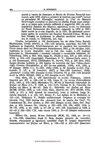 254 N. STOICESCU
piatr i casele de deasupra ei facute de Nicolae Racovità hat:-
manul, ante 1663, cind s-a acoperit i biserica cea micd33; turnul
cu paraclisu/ Sf. Gheorghe, construit la 1743 de Macarie
Hrisoverghi mona.hul cu ajutorul lui *tefan Ruset mare polar-
nic si al sotiei sale; bolnita refdcutd i zugea'vrtä. 1851 de arhi-
mandritul Acachie din Rusciuc, egumenul m-rii, cu cheltuiala
lui Pavel Stoianoviici din Rusciuc; reparaVii la 1893 si 1897;
fostd metoh la m.-rea Zografu, de la 1651. Se pdstreazd nume-
roase pietre de mormint ale familiei Racovitd-Cehan. M-rea a
fost folosiirtd ea inchisoare la sfirsitul secolullui trecut, cind
era In ruind), m. Dobrovdt, jud. Iasi.
Ureche, Letopisetul, p. 166 (terminarea bis. de cdtre Petru Rares);
Melchisedec, Notite istorice, p. 136-140 (pisania, inscriptii, doc.1651 de
inchinare la Zografu); Eclaircissentents sur la question des monastères
Grecs situés dans les Principautés Danubiennes, 1857, p. 76-80 <doc. 1651,
inchinare la m-rea Zografu); vezi si Cat, doc. mold., IIV (indice);
latimirski A., Slavianskaia i russkaia rukopisi y ruminskih bibliotek, St.
Petersburg, 1905, p. 863-865; Iorga N., Studii i doc., XV, p. 205-213 si
XVII, p. 419-421 (inscriptii); Panaitescu P. P., Manttscrisele slave, I,
p. 140 (In.semnare, 1677); Ghibanescu G., Surete, VIII, p. 226 (doc. 1663,
despre diverse lucrdri); p. 332 (pietre de mormint ale tam. Cehan-Raco-
vitd); Cronica. Ghicuiesti/or, p. 457 (m-rea prklartd, 1739); A.B., 1931, p.
87 (catagr. 1809); C.I., XXII, 1934-1936, p. 86 (mosille m-rii); Hur-
muzaki, S. 1/5, P. 19 (venituri, 1827) i 304-305 (venituri, 1835);
Zimbrul", 2 lulie 1851 (mosiile m-rii); Uricarui, VI, p. 103-104 (mosiile
m-rii la 1851); RSIAB, 1933, p. 316 (mosiile m-rii, 1812);
Diet. Ram., IH, p. 158 (penitenciar in m-re); Dobrescu, Istaria
bisericii sec. XV, p. 148-149 si 168; Iorga N., La in-rea Dobrovattaui
(F.D., 1907, p. 279-282); Mironescu VL, M-rile i bisericile intemeiate de
.$tefan cel Mare (J.L., V, 1908, p. 116-117); Chiriac N. D., Ctitoriile lui
i te fan cel Mare, p. 46-47; Balls G., Bisericiie lui ,Ftefan cei Mare
(BC1VH, XVIII, 1925, p. 118-124); Idem, Biserici sec. XVI (BCMI, XXI,
1928, p. 271 si 342) (piaträ de mormint); (vezi i indice); Iorga N.,
Istoria bisericii, I, p. 102, 107; Henry P., Les églises de la Moldavie, p.
127-131; Vdtdsianu V., Boltile m,aldovenefti. Originea i evo/utia lor
istoricsd, Cluj, 1929 (extras din Anuarul Inst. de istorie din Cluj", V);
Costal:beam M., Doc. te fan, p. 265-266 (despre m-re); Idem, Doc. Bog-
dan, p. 369; lonescu Gr., Istoria, p. 291-292, 293, 294, AEH, 1934, p.
38-39, 1935, p. 44, 1936, p. 37-38 si 165-168 (inscriptii) si 1938, p.
42-43 si 256-259; C.H., maiiunie 1943, p. 21-22 (despre restaurarea
bisericii);
Mihoci Gh., preot, M-rea Dobroveit (M.M., XI; 1955, nr. 10-11,
p. 719-729) (descriere, dupd G. Bals, despre pietrele de mormint,
obiectre, documente i egumeni; inscriptdi dupd N. Iorga); Repertoriul
monumente/or /ui fFtefart. cel Mare, p. 190-195 si 422-423 (descriere
www.dacoromanica.ro
 