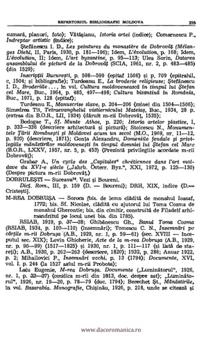REPERTORIUL BD3LIOGRAPIC MOLDOVA 255
sumard, planuri, foto); VAtasianu, Istoria artei (indice); Comarnescu P.,
indreptar artistic (iiindiice);
ateränesicu I. D. Les peintures du monastère de Dobrovtif (Mélan-
ges Diehl, II, Paris, 1930, p. 181-196); Idem, L'évo/ution, p. 168; Idem,
L'évdlution, II; Idem, L'art byzantine, p. 95-113; Ulea Sarin, Datarea
ansamblului de picturä de la Dobrovilt (SCIA, 1961, nr. 2, p. 483-485)
(din 1529);
Inscriptii Bucuresti, p. 598-599 (epitaf 1506) si p. 709 (epitrahil,
c, 1504; si bibliografie); Turdeanw E., La broderie religieuse; *tefinescu
I. D., Broderiile , in. vol. Cultura moldoveneasca in timpui /ui , te fan
cel Mare, Buc., 1964, p. 485, 497-498; Cultura bizantind in Romdnia,
Buc., 1971, p. 128 (epitaf);
Turdeanu E., Manuscrise slave, p. 204-206 (minei din 1504-1506);
Simedrea Tit, Tetraevanghelul vistiernicului Mateias, Bwc., 1934, 28 p.
(extras din B.O.R., LII, 1934) (dAruit m-rii DobrovAt, 1535);
Bodogae T. Sf, Munte Athos, p. 220; Istoria arte/or plastice, I,
p. 333-336 (descriere arhitecturd i pictura); Stoicescu N., 1VIonumen-
tele Tárii Romdnesti fi Moldovei acum un. secol (M.O., 1969, nr. 11-12,
p. 920) (descriere, 1871); Gonta Alexandru, Domeniile feudale i privi-
legiile Trainelstiriior mo/dovenqti in timpul domniei lui te fan ce/ Marc
(B.O.R., LXXV, 1957, nr. 5, p. 453) (Prezintà privilegiile acordate m-rii
Dobrovät);
Grabar A., Un cyc/e des Capitales" chrétiennes dans l'art mol-
dave du XVI-e siècle (Jahrb. Osten'. Byz.", XXI, 1972, p. 125-130)
(Despre pictura m-rii Dobrovät.)
DOBRULE.STI Suceava34. Vezi i Boureni.
Did. Ram., III, p. 159 (D. Boureni); DRH, XIX, indice
Cristestil.
M-REA DCYBRU45A. Soroca ,(bis. de lemn cráditä. de monahul Ioasaf,
17712; bis. Sf. Nicolae, cläditä, cu ajutorul lui Toma Cozma de
monahul Gherontie; bis. din cimitir, construitä de FiladeLf arhi-
mandritui pe locul unei bis. din. 1785).
RSIAB, 11919, p. 137.38; Ghiba'nescu Gh., Balm/ Torna Coma
(RSIAB, 1934, p. 109-110) (insemnari); Tomescu C. N., Insemnäri pc
cärtile m-rii Dobrusa '(A.B., 1929, nr. 1, p. 59-61) (sec. XVIII trice-
putul sec. XIX); Lovin Ghicherie, Acte de la m-rea Dobru.,sa (A.B., 1929,
nr. p. 90-99) (1517-1825) si 1930, nr. 1, p. 111-117 (i lista de sta-
reti); A.B., 1930, p. 262-263 (descriere, 1820); 1932, p. 286; Anuar 1922,
p. 2; Mihailovici P., Insemnäri vcchi, p. 13 (1794); Documente, XVI,
vol. I. p. 244 <la 1527 satul m-rii Probaba);
Laiu Eugenie, M-rea Dobrusa. Documente (Luminii'torul", 1926,
nr. 1, p. 22-27) (con)dica m-rii din 1913, doc. deSpre sat); Luminäto-
rul", 1926, nr. 19-20, p. 78-79 (doc. 1794); Berechet et., Mdnästirile,
in vol. Basarabia. Monografie, Chisindu, 1926, p. 218, unde se sciteazd
www.dacoromanica.ro
 