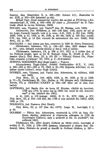 Zasciuc, Reg. Basarabiei, II, p. 225-228; Arbure Z.C., Basarabia in
sec. XIX, p. 332-334 (istoricul m-rii);
Mihail Paul, Dona rnanuscrise inerlite din secolul al XVIll-lea (Ro-
manoslavica", X, 1964, p. 465-466) (0 copie a Divanului" (de D. Can-
temir aflati la m.-rea Dobrusa, 1809).
DOCANI, com. Vinderei, jud. Vaslui35 (bis. Sf. Niioolae, ante 1809).
Antonovici, Doc. birllidene, p. 184-185 (doc. 1765, parte de sat al
lui Lupu Costachi ban.u1); vezi si p. urm.; A.B., 1931, p. 201 (cat. 1809);
AEH, 1934, p. 61, 1935, p. 80, 1936, p. 85-86, 1938, p. 128 (bis. alma);
C.H., ian. 1944, p. 14 (bis. ruinata de outremurul din nov. 1940); Diet.
Rom., III, p. 160.
DOCOLINA Iasi (ratos sau han, construit la 1825 de Alecu Greceanu).
Ghibanescu, Ispisoace, V/1, p. 199-201 (doc. 1825 despre han).
p. 179 ., urin. (despre num.ele satului si doc.); vezi si indice;
Ghibanescu, /spisoace, 1/2, p. 238 si 11/1, III/1 si 2 indice (sat al
lui Fortuna sluger, apoi al lui N. Buhus); Iorga N., Studii doc., V,
passim (doc.); Dict. Ram., III, p. 161 (D. lciu); Platon Gh., Popu-
latia ora,sului (Carpica", III, 1970, p. 5-32-1-tabele).
SCHITUL DODANESTI (tfost lcinga Liesti) Tutova.
Alexandrescu Gogu-Galex, Schitul Dadeinegilor (P.T., V, 1942,
p. 200-202 i 301-305 si VI, 1943, p. 81-84) °agenda schitului, cu un
spatar numit Lies-cu?; ruine linga Liesti).
DODESTI, com. Viisoara, jud. Vaslui (bis. Adormirea, de valatuci, 1825
sau 1845).
Diet. Rom., III, p. 162; AEH, 1935, p. 60, 1936, p. 62 si 1938,
p. 77-79; Oostachescu M., Doc. $tefan, p. 196 (despre sat); Ghibänescu,
Surete, VII, p. CXXXIIICXXXV si 184-187 (fost sat al fam. Cos-
tache).
DOFTEANA, jud. Bacau (bis. de lemn Sf. Nicolae, clädita de locuitori,
1788 sau 1772, in stare rea 1a 1890; bis. noua de zid, Adormi-
ream si bis. cab:Ilia din 1861).
A. B., 1931, p. 179 (catagr. 1809); B. O. R., XIV, 1890, p. 377;
Did. Rom., III, p. 163-164 (bis. din 1788 si una catolica din 1861); AER,
1936, p. 176.
DOLHASCA, jud. Suueava (fost
Dict. Rom., III, p. 1E7 (bis. din 1877); Iorga N., Thscriptii, f. I,
p. 62.
DOLHENI Fälciu (bis. Adormirea, oonstruita la 1775 de loan Ga-
fenou capitan, pridvorul i clopotnita adaugate la 1795 de
Dumitrasco Gafencu, care a acoperit vi bis. cu sindrilA37; bis.
refacuta' 1857).
Ghibanescu Gh., ?Uri despre Dolheni pe Idrici (Acte, inscriptii
notite) (I. N., 1924, p. 278-280) (pisania, Insenmr i despre Lam. Ga-
lencu); Idem, Naimire de preoti i dascdli la Dolheni (ibidem, p. 287
256 N. STOICESCU
www.dacoromanica.ro
 