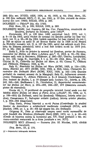 REPERTORITJL BIBLIOGRAFIC MOLDOVA 257
288) (din sec. XVIII); AEH, 1934, p. 48, 1935, P. 64; Dict. Rom., III,
p. 168 (bis. refacuta 1857); C. H., ian. 1941, p. 13 (bis. ruinata de cutre-
murul din nov. 1940); RSIAB, 1933, p. 283.
DOLHETI Falcium (bis. din 1740).
Dict. Rom., III, p. 169; RSIAB, 1933, p. 283.
DOLHETII MARI, jud. Suceava (M bis. Cuy. Paraschiva, construita de
*endrea, portarul de Suceava, ante 1481)39.
Documente, XV, p. 132 (doc. 1490 amintind bis.); XVI, vol. I,
p. 9-10 (la 1502, satul vinduit de urmasii lui andru portas lui Isac vis-
tier); vol. II, p. 55-56 (la 1554, inrarHit nepotilor lui Isac vistier) (in viol. I,
p. 245 se spune cä satul D. pe *omuz fusese dat la 1528 m-rii Neamt
de Nichifor monah); vol. II, p. 157 (la 1561, satul dart sohimb m-rii Pro-
bola de Zbiarea postelnic); satul a mai fost intarit m-rii la: 1575 (vol.
IN, p. 55); 1584 (p. 266);
Zotta S., Note cu privire la neamul lui , endrea, portar de Suceava,
cumnatul lui ?tefan cel Mare (Arhiva gen.", II, 1913, p. 70-75) (doc.
despre sat); vezi i Stoicescu, Dictionar, p. 286-287; Ureche, Letopisetul,
p. 101, 105; larga N., Inscriptii, f. I, p. 62-63; Dict. Rora., III, p. 170;
Chiriac N. D., Ctitoriile lui te fan ce/ Mare, p. 63; Ciurea V., Caläuza
Jud. Fälticeni, Faltzboeni, 1924, p. 55;
Bals G., Bisericile lui te fan cel Mare (BCMI, 1925, p. 124-129);
Idem, Biserici sec. XVI (BCMI, XXI, 1928, p. 342); Idem, Chenarele fe-
restrelor din Dolhegii Mari (BCMI, XXII, 1929, p. 162-164) (lucrate
probabil de mesteri armeni de la Mangup); Bals G., Influences armeni-
canes; Tempeanu V., Album Fraticeni, p. 8-9 (desen); Costachesicu M.,
Doc. inainte de ,Ftefan, I, p. 19 (despre sat); Ionescu Gr., Istoria, p. 238,
243, 245-246; itefän,escu I. D., l'évolution, II; Repertoriul monumente.
lor lui ,$tefan cel Mare, p. 204-206, 246-257, 273 (desariere sumara,
pietre de mormtnt);
Gonta Al. I., 0 prob/ema de geografie istoricá. Locul unde s-a dat
bat(ilia dintre .Ftefan cel Mare fi Petru Aron (Studii", XI, 1958, nr. 6,
p. 189-201) (la Dolhesti, satul lui $endrea); Vkasianu, Istoria artei (in-
dice); Comarnescu P., Indreptar artistic (indice); Istoria artelor plastice,
I, p. 303-305 (descriere);
Ulea Sarin, Prima biserica a m-rii Putna (Contributie la studiul
fazelor de dezvoltare a arhitecturii medievale romdnesti (SCIA, artà
plastica, 1969, nr. 1, p. 35-63) (s1 despre bis. din Dolhesti).
Grigoras N., Date fi observatii asupra untii vechi monument de
artil feudald din Moldova (Dolhegii Mari) (BMI, 1972, nr. 1, p. 40-44)
(Crede ca. biserica exista la inceputul seo. XV, fiind probabil o bis, ro-
mano-catoliica restaurara In. a doua jurnatate a sec. XIV).
DOLHETII MICI (Gioseni) Suceava (bis. Sf. Nicolae, 1833, el:MR..1
de locuitori).
Diet. Rom., III, p. 170.
17 - RoPertoriul bibliograttc Moldova
www.dacoromanica.ro
 