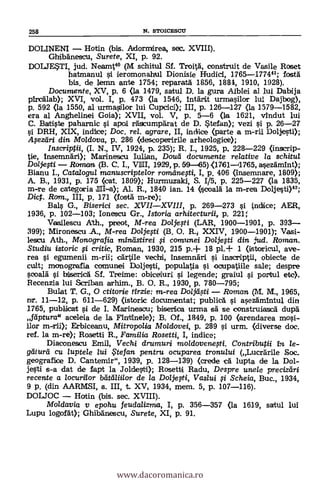 258 N. STOICESCU
DOLINENI Hotin (bis. Adorrnirea, sec. XVIII).
Ghibanescu, Surete, XI, p. 92.
DOLJE*TI, jud. Nearnt4° (M schitul Sf. Troia, construit de Vasile Roset
hatmanul si ieromonahul Dionisie Hudici, 1765-177441; tosta
bis, de lemn ante 1754; reparaa 1856, 1884, 1910, 1928).
Documente, XV, p. 6 «a 1479, satul D. la gura Albtei al lui Dabija
pircälab); XVI, vol. I, p. 473 (la 1546, 1ntärit urmasilor lui Dajbog),
p. 592 <la 1550, al urmasilor lui Cupcici); III, p. 126-127 (la 1579-1582,
era al Anghelinei Goia); XVII, vol. V, p. 5-6 (la 1621, vindut lui
C. Batiste paharnic si apoi ea'scumpärat de D. *tetan); vezi s'i p. 26-27
si DRH, XIX, indice; Doc, rel. agrare, II, indice (parte a m-rii Doljesti);
Apzeiri din Moldova, p. 286 (descc>peririle arheologice);
Inscriptii, (I. N., IV, 1924, p. 235); R. I., 1925, p, 228-229 (inscrip-
tie, Insemndri); Marineacu Iulian, Doud documente relative la schitul
Doljelti Romcm (B. C. I., VNI, 1929, p. 59 65) <1761-11765, asezämtnt);
Bianu I., Catalogta manuscriptelor romilne0i, I, p. 406 (insemnare, 1809);
A. B., 1931, p. 175 (cat. 1809); Hurmuzaki, S. 1/5, p. 225-227 (la 1835,
m-re de categoria III-a); Al. R., 1840 ian. 14 (coa1à la m-rea Doljesti)42;
Dict. Rom., III, p. 171 (fosa m-re);
Bals G., Biserici sec. XVIIXVIII, p. 269-273 si indice; AER,
1936, p. 102-403; Ionescu Gr., Istoria arhitecturii, p. 221;
Vasilescu Ath., prieot, M-rea Doljefti (LAR, 1900-1901, p. 393--
399); Mironescu A., M-rea Dolje#i (B. O. R. XXIV, 1900-1901); Vasi-
lescu Ath., Monografia min,ets. tirei $i comunei Doljefti din ud. Roman.
Studiu istoric # critic, Roman, 1930, 215 p.+ 18 pl.+ 1 (istoricul, ave-
rea si egumenii m-rii; cártile vechi, insemnari si inscriptii, ()hiede de
cult; monografia comunei Doljesti, populatia si ooupatiile sale; despre
secara' si bisericA Sí. Treime: obiceiuri si legende; graiul si portul etc).
Recenzia lui Scriban arhim., B. O. R., 1930, p. 780-795;
Bulat T. G., O ctitorie tirzie: m-rea Dolj4ti Roman (M. M., 1965,
nr. 11-12, p. 611-629) (istoric documentat; publicA si asezämintul din
1765, publicat si de I. Marinesou; biserica urma sa se construiasca dupil
fdptura" aceleia de la Fintinele); B. Of., 1849, p. 100 (arendarea mosi-
ilor m-rii); Erbiceanu, Mitropolia Moldovei, p. 289 si. urm. (cliverse doc.
ref. la m-re); Rasetti R., Familia Rosetti, I, indice;
Diaconescu Emil, Vechi drumuri moldovene,sti. Contriburii in le-
gdiurei cu luptele lui te fan pentru ocuparea tronu/ui (Lucrárile Soc.
geografice D. Cantemir", 1939, p. 128-139) (crede ca lupta de la Dol-
jesti s-a dat de tapt la Joldesti); Rosetti Radu, Desrrre une/e preciztiri
recente a /ocurt/or bdtaliilor de la Doljeli, Vaslui li. Scheia, Buc., 1934,
9 p. (din AARMSI, s. III, t. XV, 1934, mem. 5, p. 107-116).
DOLJOC Hatin (bis. sec. XVIII).
Mo/davia v epohu feudalizma, 1, p. 356-357 (la 1619, satul lui
Lupu logotat); GhibArtescu, Surete, XI, p. 91.
www.dacoromanica.ro
 