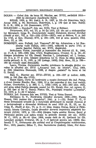 17*
REPERTORIUL BIBLIOGRAPIC MOLDOVA 259
DOLNA Orhei (bis. de lemn Sf. Nicolae, sec. XVIII, recladita 1816
1820 de caminarul Zamfirachi Ralli).
RSIAB, 1929, p. 361 (cat.); A. B., 1937, p. 53-54 (descriere bis.);
Anuar 1922, p. 94; Bezviconi, Baierimea, I, p. 1712 (sat al fam. Rani);
B. O. R., 1934, p. 191 (insemnare, 1777).
DOLNICENI Dorohoi". (bis. sec. XIX). Vezi i Brateni.
Documente, XVI, vol. III, p. 54 (la 1575, 1/2 din sat a stranepotilor
lui Miroslav); larga N., Documentele mosiei Dolniceni, tinutul Doroh.oi
(Studii si doc., VII, p. 152-155) (1720-1827); vezi i ibidem, V, p. 243
(la 1745, al ram. Sturza); XVI, p. 291-295, 410 si urm. passim; Dict.
Ram., III, p. 184.
DOMNETI, ¡own. Pufesti, jud. Vrancea" (M bis. Adormirea a lui Eus-
stratie Todd Dabija, 1661-1664, refäcuta- In parte 1741; si
oasele familiei Dabija, sec. XVII, disparute).
Bratulescu Victor, Inscriptii i insemndri din biserici (G. B., 1966,
nr. 5-8, p. 635-636) (din 1741); Kogalniceanu, Cronici, II, p. 29-31
(despre prinderea lui Gh. Duca); Neculoe L, Letopisetul, ed. I, Iordan,
ed. II-a, p. 77 g urm. (despre prinderea lui G. Duce de care podghia-
zurile polone); A. B., 1931, p. 187 (cartagr, 1809); Diet. Rom., III, p. 188
189 (si ruinele casei domnesti);
Lascu, Viorica, Documente inedite privito are la situatia tdri/or ro-
mane la sfirsitul sec. XVII (Anuarul Inst. de istorie", Cluj, 1969,
p. 259) (descriere Domnesti, 1688, 0. desPre palatul" de lemn al lui
G. Duca);
BaIs G., Biserici sec. XVIIXVIII, p. 225-227 si indice; AER,
1936, p. 245 (bis. din 1775);
Haret Spiru, Carte de hotarnicie a mosiei Domnesti din jud. Putna,
a d-nei Jeanne Xantho, Buc., 1900, 12 p. (se reproduc si doc. mal vechi);
Sulzer, Geschichte, I, p. 389; C. I., 1932-1934, p. 292-293 (doc. 1631,
aici avea ocina Dabija sttaroste, socrul lui Gh. Duca); Doc, rel. agrare, II,
p. 232 (sat al lui C. Razu); Platon Gh., Populatia orastaui (Carpica",
III, 1970, p. 5-32 + tabele).
DORNA, jud. Suceava (bis. sec. XVIII). Vezi i Vatra Darnel.
Kirileanu G. T., Hotlirnicia rtizesilor dorneni, 1800-1801, Pietro
Neamt, 1941 (extras din Apostolul", 1941. p. 1-12); Bulat T. G., O
danie don-tneascel urmatd de o insurectie tariineascel in. muntii Sucevei
o jurisprudentd a divanului Moldovei in anta 1810 (A. R., III, nr. 3);
Iorga N., Studii si doc., VI, p. 3-11 (de. despre Dorna, Sarul i Palti-
nisul); Istrate Comeliu, Lupta tdranilor dorneni impotriva sat' pinirii bo-
ieresti (ARAI, 1972, p. 191-204) (d,espre lupta satelor Dorna, *arul
Paltinisul pentru apara mosia in primele decenii ale sec. XIX);
M. C., 1915, p. 38-41 (doc. 1809, rnosie data de Al. Ipsilanti lui Gh.
Leondari serdar); Uricaru/, IX, p. 7-9 (pricina pentru sat, 1835); Ste-
fanelli T. V., Documente din vechiu/ oca/ al Cimpulungului maldovenesc,
Buc., 1915, passim; Balan T., Doc. bucovinene (indice); Diem, Noi docu-
www.dacoromanica.ro
 