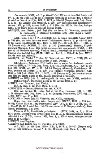 26 N. STOICESCU
Documente, XVII, vol. I, p. 46-47 (la 1602 sat al familiei Bals); vol.
IV, p. 147 (la 1617 1/2 de sat a aceleiasi familii); in acelasi doc. e amintit
satul A. Vechi pe Jijia; B.R., I, 1875, P. 35-36 (despre sat); Diet. Rom.,
I, p. 39-40; Afezeiri din Moldova, p. 226-227 (descoperirile arheologice);
Anuar 1909, p. 323; Anuar 1930, p. 111 ()pis. din 1922); Neculce, Letopi-
setul, p. 97 (curti boieresti arse de poloni, 1686).
ALBE.STI, com. BrAesti, jud. ri bis. de lemn Sf. Voievozi, construità
de Postolache i Stamate Scortescu, ante 1742, dupà o insem-
nare; mina-CA).
Dict. Rom., I, p. 40 (AScortesti, bis. de lemn ruinata); Anuar 1909,
p. 348 (bis. de lemn in stare rea); Ghibanescu, Surete, V, p. 85-86 Oat
al lui Lupu H6bäsescu); R.I., 1931, p. 308 (A.Hirläu); B.R., I, 1875, p.
35 (despre sat); ACMIB, II, 1928, p. 150 (insemnare); Hasdeu, Etymo-
logicum Magnum, I, col. 735 (originea n.umelui); Documente, XVI/1, p. 405
(sat al lui Teodosie episcop); Vasiliu loan I., Inscriptii de pe clopotele unor
biserici din judetul (M.M., 1972, nr. 9-12, p. 813-814) (sec. XVIII,
bis. de lemn din Albesti).
ALBESTI, jud. Vaslui 9 bis (bis. Sf. Voievozi, sec. XVIII, c. 1737) (Un alt
sat A. este in acelasi judet in com. Delesti).
Ghibäneseu, Ispisoace, III/1 indice (sat al sotiei lui Andronic postel-
nicul) i 111/2, p. 77-80; Dict. Rom., I, p. 40; Documente, XIVXV, p. 98,
245, 366; XVII, vol. IV, p. 211 (al lui Drago s Albescu); Costächescu M.,
Doc. inainte de te fan, I, p. 339-340 (despre vechimea satului); A.B.,
1931, p. 204 (cat. 1809); B.R., I, 1875, p. 35 (despre sat); (aici se mai amin-
tesc sate cu aceste nume in in. Fálciu, Covurlui i Tutova).
ALBINET BAlti (bis. Sf. Arhangheli, de lemn, sec. XVIII, reeldditä).
Mihailovici P., Insemnifiri vechi, p. 42; Anuar 1922, p. 24.
ALBITA, com. Drinceni, jud. Vaslui.
B.R., I, 1875, p. 37; Dict. Rom., I, p. 43.
ALBOTE5TI Neamt (Bacau) (bis. sec. XIX)".
Doc. rel. agrare, II, indice (sat al lui Ursu Iurasco); B.R., I, 1875,
p. 36 (despre sat); Dict. Rom., I, p. 44 (nosie); Documente, XVI, vol. III,
p. 253; XVII, vol. V, p. 143.
ALCEDAR Orhei (bis. Sf. Voievozi, sec. XVIII, reelklitd).
Boga, Doc, bas., indice (doc. despre sat); RSIAB, 1930, p. 224 (cat.
1820); Anuar 1922, p. 154; Documente, XIVXV, p: 427 si XVII, vol. IV,
p. 63-65 (la 1616 satul fam. lui Gib:van vistier si C. 5arpe postelnic); Bez-
viconi, Boierimea, I, p. 100;
Fedorov G.B., Rezultatele principale . . . (SCIV, 1954, nr. 2, p. 392
403); Idem, Descoperirile arheologice din R. S. S. Moldoveneascei privind
miienita I e.n. istorie, 1957, fase. 1, p. 159 si urm.) (despre fortifi-
catia de la Alcedar).
ALDETI, vezi Pogdceni
ALDESTI, jud. Galati (bis. Sf. Dumitru, ante 1809).
A.B., 1931, P. 196 (cat. 1809); B.R., I, 1875, p. 36-37 (despre sat);
(aici se mai aminteste un sat A. in tin. Roman); Dig. Rom,., I, p. 47.
www.dacoromanica.ro
 