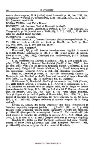 260 N. STOICESCU
mente cimpulungene, 1929 (indice) (vezi indeosebi p. 34, doc. 1762, bis.
domneascA); Werenka D., Topographie, p. 25-26; Dic. Rom., III, p. 194
197 (istoricul
DORNA -VATRA, vezi Vatra Dornel.
DORNESTI, jud. Suceava. Vezi i Durnesti (acelasi?)
Ionescu de la Brad, Agricultura Dorohoi, p. 457.458; Werenka D.,
Topographie, p. 26 (acesta? sau r. Rädauti?); B. C. L, VIII, p. 86 (la 1765
satul lui Andrei Ruset logorát).
DOROBANTI Botosani.
Constantinescu A. L, Comiuna Dorobanti (Schitei monograficti) (R. M.,
VI, 1927, nr. 1-3, p. 43-46, nr. 4-5, p. 28-32, nr. 6-7, P. 30
33), Diet. Rom., III, p. 198 (sat din 1870).
DOROHOI, jud. Botosani45.
Hurmuzaki, 1/2, P. 485 (despre transformarea tirgului in cenarsä
la 1509); Ureche, Letopisetul, p. 140, 141, 142 (orasul prädat de poloni,
1509 si tätari, 1510, 1513); Catalogig doc. moldovene#i, IIV (indice)
(doc. despre tfrg);
E. H. Weisgmantells Dagbok, Stockholm, 1928, p. 228 (legencla ora-
sului, 1713); Iorga N., Hotarul Dorohoiului (Studii # doc., XIX, p. 7
10) (din 1753); vezi si p. 25 (peoetea tirgului); Sulzer, Geschichte, p. 412
(despre oras); Dräghici M., Istoria Moldovei, I, p. 62-63 (despre oras
bis. domneascä); Uricarta, XXIV, p. 311-312 (descriere Boscovich);
Iorga N., Drumur i orw, p. 182-184 (descriere); Ciocoiu C.,
Monografia jud. Dorohoi, p. 3-15 (istoricul orasului i despre biserici);
Dic. Rom., III, p. 209-211 (si inscriptie, bis. Sí. Nicolae);
Ghibänescu G., Dorohoiul. Studiu # documente, Iasi, 1924 (Surete,
vol. XII) (schitä istorica a orasului, p. IXXXVI i documente, p. 1
115; consider% ea" numele este de origine salvä, de la droga --- drum)
(prezentarea 1ui N. Iorga, R. I., 1924, P. 142 si a lui V. Bogrea, Anuarul
Inst. de istorie", Cluj, III, 1924-1925, p. 713-714); UTZi1CA Dimitrie,
Sate # tirguri de pe inaltul poidif al Dorohoiului, Buc., 1928, 70 p. (un
istoric al orasului si despre reginnea din jur); Giurescu C. C., 1st. rom.,
11/2, p. 411, 449-450 (despre vechimea i numele orasului de la dorog
=drag);
Serban C., Aspecte din tupta ortifeni/or din Tara Rama neascli f i
Mo/dova impotriva asupririi feudale (Studii", 1961, nr. 3, p. 641)
(despre lupta ofäsenilor pentru mosia firgului)46; Asezeiri din Mdldova,
p. 237-238 (descoperirile arheologice); Ciurea D., Noi consideratii pri-
vind oraple # tirgurile din Motdova in secolele XIVXIX (AIIAI, VII,
1970, p. 25 si urm. i 47 i urm.) (despre vechimea si evolutia tfrgului);
Nandris Gr., Notes on East European toponimy and some reminis-
cences of Petar Skok (Slavonic and East European Review", 1958,
p. 497-502) (despre originea slavä a numelui Dorohoi);
www.dacoromanica.ro
 