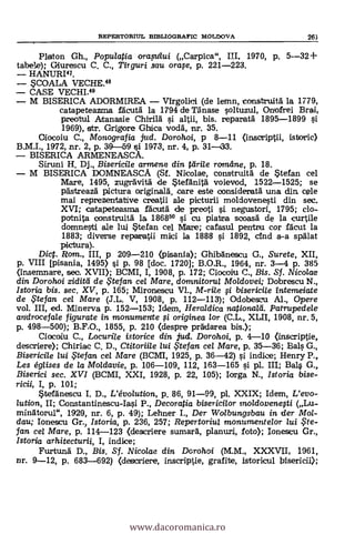 REPERTORIUL BIBLIOGRAFIC MOLDOVA 263
Platon Gh., Populatia orapi/ui (Carpica", III, 1970, p. 5--32-1-
tabele); Giurescu C. C., Tiiguri sau orafe, p. 221-223.
HANURI41.
COALA VECHE.48
CASE VECHI.49
M BISERICA ADORMIREA Virgolid (de lemn, construia" la 1779,
catapeteazma facutà la 1794 de nnase soltuzul, Onofrei Brai,
preotul Atanasie Chirild si altii, bis. reparatà 1895-1899 si
1969), str. Grigore Ghica voda, nr. 35.
Oiocoiu C., Monografia jttd. Dorohoi, p 8-11 (inscriptii, istoric)
B.M.I., 1972, nr. 2, p. 39-59 si 1973, nr. 4, p. 31-133.
BISERICA ARIVIENEASCA.
Siruni H. Dj., Bisericile armene din rdrite romdne, p. 18.
M BISERICA DOMNEASCA (Sf. Nicolae, construità. de stefan cel
Mare, 1495, zugrdvia de Stefanità voievod, 1522-1525; se
gästreaza' pictura ariginala, oare este consideratà una din cele
mai reprezentative creatii ale picturii moldovenesti din sec.
XVI; catapeteasma facuta de preoti §i. negustori, 1795; do-
potnita construía la 18685° si cu piataa scoasa de la curtile
domnesti ale lui stefan cel Mare; cafasul pentru cor flcut la
1883; diverse repargii Mild 1a 1888 si 1892, cfnd s-a spAlat
pictura).
Dict. Rom., III, p 209-210 (pisania); GhibAnescu G., Surete, XII,
p. VIII [pisania, 1495) si p. 98 [doc. 1720]; B.O.R., 1964, nr. 3-4 p. 385
(insemnare, sec. XVII); BCMI, I, 1908, p. 172; Ciocoiu C., Bis. Sf. Nicolae
din Dorohoi ziditti de .. tefan cel Mare, domnitorui Moldovei; Dobrescu N.,
Istoria bis. sec. XV, p. 165; Mironescu V1., M-rile fi bisericile interne/ate
de..5'tefan cel Mare (JL. V, 1908, P. 112-113); Odobescu Al., Opere
vol. III, ed. Minerva p. 152-153; Mein, Heraldica national*. Patrupedele
androcefale figurate in monumente ;i. originea /or (C.L., XLII, 1908, nr. 5,
p. 498-500); B.F.O., 1855, p. 210 (despre prädarea bis.);
Ciacoiu C., Locurile istorice din jud. Dorohoi, p. 4-10 (inscriptie,
descriere); Chiriac C. D., Ctitoriile lui te fan cel 1Vlare, p. 35-36; Bals G.,
Bisericile lui te fan cel Mare (BCMI, 1925, p. 36-42) si indice; Henry P.,
Les églises de la Moldavie, p. 106-109, 112, 163-165 si pl. III; BaLs G.,
Biserici sec. XVI (BCMI, XXI, 1928, p. 22, 105); largo N., Istoria bise-
ricii, I, p. 101;
*teránescu I. D., L'évolution, p. 86, 91-99, pl. XXIX; Idem, L'evo-
lution, II; Constantinescu-Iasi P., Decoratia bisericilor mo/dovenefti (Lu-
minatorul", 1929, nr. 6, p. 49); Lehner I., Der Wolbungsbau in der Mol-
dau; Ionescu Gr., Istoria, p. 236, 257; Repertoriul monumentelor lui $te-
fan cel Mare, p. 114-123 (descriere sumará, planuri, foto); Ionescu Cr.,
Istoria arhitecturii, I, indice;
Furtund D., Bis. Sf. Nicolae din Dorohoi (M.M., XXXVII, 1961,
nr. 9-12, p. 683-692) (descriere, inscriptie, grafite, istoricul bisericii);
www.dacoromanica.ro
 