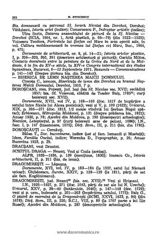 Bis. domneascei cu patronu/ Sf. lerarh Nicolai din Dorohoi, Dorohoi;
Vätäsianu, Istoria artei (indice); Comarnescu P., Indreptar artistic (indice);
Ulea Soria, Datarea ansamblzaui de picturd de la Sf. Nicolae
Dorohoi (SCIA, 1964, nr. 1, Arta plastica, p. 69-79) (din 1522-1525);
Voinesca Teodora, Portretele lui te fan cel Mare in arta epocii sale, in
vol. Cultura mokloveneascei in. vremea lui $tefan cel Mare, Buc., 1964,
p. 475;
Documente de arhitecturei, nr. 8, pl. 14-21; Istoria artelor plastice,
I, p. 324-329, 360, 361 (descriere arhitectura i pietura); Garidis
Contacts éventuels entre la peinture de a Grèce du Nord et de la Mo/-
davie, à la fin du XV-e siècle, In XIV-e Congrès international des 'etudes
byzantines, Bucarest, 6-12 Septembrie 1971. Resumés Conzmunications
p. 141-143 (Despre pictura bis. din Dorohoi).
BISERICA DE LEMN NA*TEREA MAICII DOMNULUI.
Ciocoiu C., Leonora, Bisericuta de lemn din Dorohoi Cu hramu/ Na$-
terea Maicii Domnului, Dorohoi, 1910, 7 p.
DORO*CANI, com. Popesti, jud. Iai (bis Sf. Nicolae sec. XVII; recladità
1857; bis. Sf. Voievozi, eladita de Toader Ba1, 178551; cursi
boieresti sec. XVII).
Documente, XVII, vol IV, p. 168-169 (doc. 1617 de impartire a
satului intre fikele lui Alexa postelnic); vezi si V, p. 109 (1622); Uricarul,
XIX, p. 266-271 (doc. 1813, 1/2 mosie vinduta- lui $erban Negel spa-
tar); Erbiceanu, Mitropolia Moldovei, p. 131 (despre prädarea bis., 1821);
Anuar 1930, p. 78; A;ezliri din Moldova, p. 190 (descoperiri arheologice);
Neculce, Letopisetul, p. 97 (curSi boieresti arse de poloni, 1686)1 I.N.,
fase. I, p. 147 (insemnare, 1675); Diet. Rom., III, p. 211 (bis. din 1785).
DOROSCAUTI CernauSi.
Bagan T. Doc. bucovinene, indice (sat al fam. Iamandi i Mustaf.i);
Idem, Familia Onciul, indice; Werenka D., Topographie, p. 26; Anuar
Bucovina 1923, p. 29.
DRAC*ANI, vezi Draxini.
SCHITUL DRAGA NeamS. Vezi i Cozla (aeelasi).
ALPR, 1935-1936, p. 139 (menSiune, 1830); Ionescu Gr., Istoria
arhitecturii, II, p. 311 (bis, de lemn).
DRAGOMIRESTI Lapusna.
Documente, XVI, vol. IV, p. 183-184 (la 1597, satul lui Nicoarà
uricar); Ghibänescu, Surete, XXIV, p. 128-129 (la 1811, parti de sat
ale fam. KogAlniceanu).
DRAGOMIRE*TI, jud. NeamS52 (bis. sec. XVII).53 Vezi i Hriscani.
I.N., 1926-1927, p. 271 (doc. 1643, parti de sat ale lui N. Ureche);
Uricaru/, XXV, p. 38-40 (hot:Amide, 1646); p. 147-148 (doc. 1729);
vezi si p. urm., Indeosebi p. 201-203 (impartirea satului, 1775); Bals G.,
O piatrei de mormint de la Dragomiresti (BCMI, XXVI, 1933, p. 94) (din
1678); Dict. Rom., III, p. 220; B.C.I., V1II, p. 89 (la 1767 parte a lui Ilie
Ruset); Afediri din Moldova, p. 287 (descoperirile arheologice).
262 N. STOICESCII
www.dacoromanica.ro
 