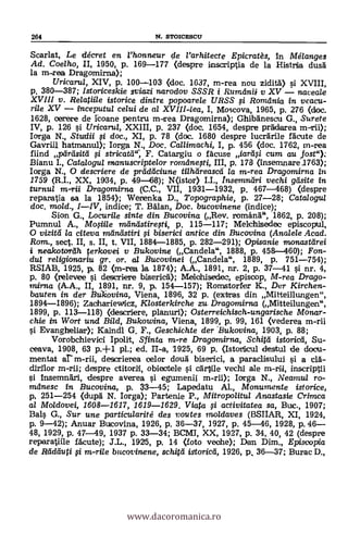 264 N. STOICESCU
Scarlat, Le décret en l'honneur de l'arhitecte Epicratés, in Mélanges
Ad. Coelho, II, 1950, p. 169-177 (despre inscriptia de la Histrio dusä
la m-rea Dragomirna);
Uricarul, XIV, p. 100-103 (doc. 1637, m-rea nou zidità) si XVIII,
p. 380-387; Istoriceskie gviazi narodov SSSR i Rumtinii v XV naceale
XVIII v. Relatiile istorice dintre popoarele URSS ì Romania in veacu-
rile XV - inceputul ce/ui de al XVIII-lea, I, Moscova, 1965, p. 276 (doc.
1628, oerere de icoane pentru m-crea Dragomirna); Ghibanescu G., Surete
IV, p. 126 si Uricarul, XXIII, p. 237 (doc. 1654, despre pr&derea m-rii);
larga N., Studii si doc., XI, p. 78 (doc. 1680 despre lucrdrile faute de
Gavriil hatmanul); Iorga N., Doc. Callimacki, I, p. 456 (doc. 1762, in-rea
fiind pdrdsitd i stricat&c, F. Catargiu o Meuse iarrui cum au lost"):
Bianu I., Catalogul manuscriptelor romilnegi, III, p. 178 (mnsemnare 1763);
Iorga N., 0 descriere de prticiticiune tilhdreascd la m-rea Dragomirna
1759 (R.I., XX, 1934, p. 49-68); N(istor) LI., Insemndri vechi gdsite in
turnu/ m-rii Dragomirna (C.C., VII, 1931-1932, p. 467-468) (despre
repanatia sa la 1854); Werenka D., Topographie, p. 27-28; Catalogu/
doc. mold., I-IV, indice; T. Man, Doc. bucovinene (indice);
Sion G., Locurile sinte din. Bucovina (Rev. románd", 1862, p. 208);
Pumnul A., Mo$iile mandstiregi, p. 115-117; Melchisedec episcopul,
O vizitti la citeva radruIstiri i biserici antice din Bucovina (Analele Acad.
Rom., sect. II, s. II, t. VII, 1884-1885, p. 282-291); Opisanie monastdrei
i neakotor'dh ferlcovei y Bukovine (Candela", 1888, p. 458-460); Fon-
dui re/igicmariu gr. or. al Bucovinei (Candela", 1889, p. 751-754);
RSIAB, 1925, p. 82 (m-rea la 1874); A.A., 1891, nr. 2, p. 37-41 si nr. 4,
p. 80 (releviee si descriere biserical; Melohisedec.., episcop, M-rea Drago-
mima (A.A., II, 1891, nr. 9, p. 154-157); Romstorfer K., Der Kirchen-
bauten in der Bu-kovina, Viena, 1896, 32 p. (extras din Mitteillungen",
1894-1896); Zaahariewicz, Klosterkirche zu, Dragamirna (Mitteilungen",
1899, p. 113-118) (clescriere, planuri); Osterreichisch-ungarische Mortar-
chie in Wort und Bild, Bukowina, Viena, 1899, p. 99, 161 (vederea m-rii
si Evangheliar); Kaindl G. F., Geschichte der Bukovina, 1903, p. 88;
Vorobchievici Ipolit, Sfinta m-re Dragomirna, Schitd istoricd, Su-
ceava, 1908, 63 p.+1 pl.; ed. II-a, 1925, 69 p. (Istorticul destul de docu-
mentat ar m-rii, descrierea oelor dou'd biserici, a paraclisului si a clà-
dirilor m-mil; despre ctitorii, oblectele q't ca-rVile vechi ale inscriptii
si insemnäri, despre averea i egumenii m-rii); larga N., Neaniu/ ro-
mdnesc in Bucovina, p. 33-45; Lapedatu Al., Monumente istorice,
p, 251-254 (dupd N. Iorga); Partenie P., Mitropolitul Anastasie Crimea
al Moldovei, 1608-1617, 1619-1629. Viata i activitatea sa, Buc., 1907;
Bals G., Sur une particularité des voutes moldaves (BSIIAR, XI, 1924,
p. 9-42); Anuar Bucovina, 1926, p. 36-37, 1927, p. 45-46, 1928, p. 46-
48, 1929, p. 47-49, 1937 p. 33-34; BCMI, XX, 1927, p. 34, 40, 42 (despre
reparatiile fAcute); J.L., 1925, p. 14 (loto veohe); Dan Dim., Episcopia
de Radduti i m-rile bucovinene, schitd iStoricd, 1926, p Burac D.,
www.dacoromanica.ro
 