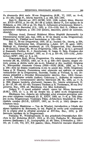 REPERTORTUL MBLIOGRAFIC MOLDOVA 265
Pe drumurile tdrii mele. M-rea Dragomirna (R.M., VI, 1927, nr. 6-8,
p. 16-26); larga N., Istoria bisericii, I, p. 245, 265-266;
Bals G., Biserici sec. XVI (BCMI, XXI, 1928, indice); Idem, Biserici
.sec. XVII-XVIII, p. 24-26, 36-38 # indice; Henry P4 eglises de la
Moidavie, P. 154-156 si pl. IX; Bals G. Influences arrneniennes; Nistor I.,
Aland stirile din Bucovina, (J.L., 1931, p. 113-119); Reli S., CaTduza mo-
numente/or religioase, p. 131-143 (istoric, descriere, pietre de mormint,
obiecte);
Golimas Aurel, Domnul Moldovei Miron Moghild Barnovschi. La
tricentenarul mortii sale, Iasi, 1933, p. 63 (si despre m-rea Dragomirna);
Micsunestu D., Vizitind bucavirnene, p. 1011--4014;
Reli S., M-rea Dragomirna, 1937, 20 p.; Ionescu Gr., Istoria, p.334,
344, 380; Vorobchievid. Oct., Dragomirna (Adev. lit", 25 apt', 1937);
Bädauta' Al., Privelifti romdnegi, ril. 172, Grigorovitza, Dict. Bucovina,
p. 89 (istoric); esan M., M-rea Dragamirna, 1943, 26 p. (si in 1. germana'
franceza); Focillon H., J. Strzykowski, N. larga, G. Bals, Presques des
églises raumaines (Arcades", 1947, nr. 3-4, p. 49-64, 115-119); Arhi-
tectura RPR", 1954, nr. 8, p.118;
Diaconescu Emil, M-rea Dragomirna. Un minunat monument arhi-
tectonic (M. M., XXXIII, 1957, nr. 8-9, p. 635-647) (istoric, despre cti-
torii, averea cartile vechi ale m-rii, folosind i doc. inedite); Grigoras
N., Mitropolitul Anastasie Crimca (1600-1629) (M.M., 1958, nr. 3-4,
p. 296-314) (si despre construirea in anex5 doc. 1623); Grigorescu
Ioana si N. Diaconu, Prezentarea unor elemente noi apdrute cu ocazia
restaurdrilor de 'la Dragomirna, Sucevita, Taz/du i Voronet, In vol. Se-
siunea tiintificá a Directiei Monumentelor istorice, Buc., 1963; Comar-
nescu P Indreptar artistic (indice); Cráciunas I., Actiunea de reparare
restaurare. a monumentelor istorice bisericegi (M. M., 1964, nr. 7-8,
p. 358) (despre luceárile efectuate); Ioneseu Gr., /storia arhitecturii, II,
p. 20-27, 58-60, 62-63; Voinescu Teodora # R. Teodorescu, M-rea- Dra-
gomirna, Buc., 1965, ed. Mericliane, Col. Mici l'ndreptare;
DrAgut V., 0 epocti artistic'd uitatd: epoca lui Miron Barnovschi
(B.M.I., 1973, nr. 1, p. 20) (si despre bis. # ziidul m-rii Dragomirna);
Banäteanu Ion, Aspecte ale influentei artei armeano-georgiene asu-
pra artei religioase ramdnefti (G. B., XXIV, 1965, nr. 7-8, p. 705) (des-
pre m'-rea Dragomirna); Vinrbilescu Petrie, Arhitectura bizantind in Prin-
cipatele ramane (B.O.R., LXXXV, 1967, nr. 9-10, P. 1041) (despre ar-
hitectura bis.);
Adrianne Madeleine - Van de Winckel, Introduction a l'étude des
signes lapidaires de Roumanie, in vol. Pagini de veche artd romemeascd.
De la origini pind la sfirsitu'l secolului al XVI-lea, Buc., 1970, p. 237
(sernnele lapidare de la Dragomirrna);
Podlacha W., Wandmalereein in den grieohisch-Orientalischen Kir-
chen in der Bukovina (B.S.P., 1912, p. 37-51); Podlacha W., Malowidla
scienne; *teránescu I. D., Iconographie, pl. 89; Idem, L'évolution p. 156-
161, pl. I-III, VII, XV, XX passim; Idem, Peintures murales illustrant
www.dacoromanica.ro
 
