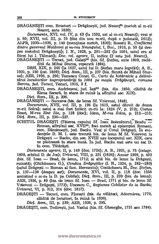 268 N. STOICESCU
DRAGANE$TI com. Brusturi Drägänesti, jud. Neamt61 (metoh al m-rii
Neamt, ante 1830).
Documente, XVI, vol. IV, p. 43 (la 1592, sat al m-rii Neamt); vezi
p. 60; XVII, vol. III, p. 70 Oat din nou m-rii, clupg o judecatd, 1612);
ALPR, 1935-1936, p. 140 (mentiune metoh, 1830); Rosetti R., Conflict/2/
dintre guvernul Moldovei i ,m-rea Neamtului, I, Buc., 1910, p. 59 (si des-
pre metohul Dráganesti); I. N., 1928, p. 201-202 (la 1664, satul era al
filcei lui I. Tälmaci); Doc, rel. agrare, II, indice (2 sate jud. Neamt).
DRAGANE$TI Tecuci, jud. Ga1at162 (bis. St $tetan, ante 1809, recla-
ditä. de Mihai Sturza, reparatä 1884).
DRH, XIX, p. 246 (la 1627, satul lui D. $tefan mare kgorgt); A. B.,
1931, p. 190 (cat. 1809); Dic. Rom., III, p. 237 (bis. fäcutd de Mihail Stur-
za); AER, 1936, p. 290; Tomescu Const. G., Carte de hoteírnicie a delinti-
ttirei locuitorilor impropriettiriti ta 1864 pe mo0a Driiganegi, comuna
Barcea, jud. Tecuci, Tecuci, 1915, 3 f.
DRAGANE$TI, coin, Andrieseni, jud. Iasi63 (bis. din 1850, cläditg de
Elena Secará, In stare de ruing la sfirsitu/ sec. XIX).
Dict. Rom., 1111, p. 236.
DRAGANESTI Suceavai (bis. de lenm Sf. Voievozi, 1848).
Documente, XVII, vol. III, p. 196 <la 1615, satul dilruit de domn
m--rii Solea); satul a mai fost Intgrit m-rii la: 1624 (V, p. 273); Costea
Erast, M-rea Sint lije, p. 128 (doc); Idem, M-rea Solca, p. 212-215;
Dict. Rom., III, p. 236-237.
SCHITUL DRAGESTI (Tgierea capului St: loan Botez5torul, BradJ7--
Rom an, sfirsitul sec. XVII64; tost metoh al episcopiei Roman),
com. Dämiienesti, jud. Bacdu. Vezi i Cotul Drägesti. In evi-
dentele D. M. I. este trecutä bis, de lemn M Sf. Voievozi la
Dragesti Bacau, din sec. XVIII satt Inceputul sec. XIX, care
se pästreaza- In stare bung. In, jud. Bacgu mai este un sat D.
In com.
Documente agrare, II, p. 149 (doc. 1724); A. B., 1931, p. 75 (catagr.
1809, schitul D. de Jos); Uricana, VIII, p. 231 <1834); Anuar 1909, p. 402
(bis. Sf. loan. Brad, de lemn, 1712; si altá bis, de lemn la Drägesti,
ruinatä); (Ghibänescu G.), Condica Drligegtilor (I. N., 1924, p. 282-283)
(satul Drggesti Roman al fam. Hermeziu); Costgchescu M., Doc. te fan,
p. 137-138 (despre sat); Documente, XVI, vol. II, p. 118 (doc. 1556
amintind o m-re la D. pe Coblle); Diet. Rom., III, p. 239 (bis. de lemn);
AER, 1936, p. 89 (bis. de lemn Sf. loan
Voievozi Drägesti, 1773); Uncescu C., Regiunea Cobilelor de la Badiu;
Uricarul, VI, p. 312, 314 (doc. 1817).
DRAGESTI Tecuci, com.. Floresti de vglgtuici, Adormirea, 1770,
cläditg de locuitori, In ruing la 1936).
Dict. Rom., III, p. 239; AER, 1936, p. 295.
DRAGE$T1, com. Todiresti, jud. Vaslui (bis. Sf. Gheorghe, 1731 sau 1784).
www.dacoromanica.ro
 