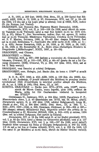 REPERTORIUL BIBLIOGRAFIC MOLDOVA 269
B., 1931, p. 203 (cat. 1809); Diet. Rom., III, p. 239 (satul fost Rä-
cesti); AEH, 1934, p. 72, 1935, p. 97; Documente, XVI, vol. IV, p. 59-60
<la 1592, 1/2 din sat a lut Lupu pitar i altora); vezi si DRH, XIX, indice
(D. tin. Roman, jud. Vaslui).
DRAGOESTI, jud. Suceava (bis. Nasterea Maicii Domnului, 1818).
Documente, XVI, vol. II, p. 105-106 (la 1558, satul däruit de nepo-
jj m-ril Voronet); satul a mai fost intärit m-rii la: 1575 (vol.
III, p. 57); BAlan T., Doc. bucovinene, indice; Doc, rel. agrare, II, indice
<sat al m-rii Voronet); Mazäreanu Vartolomei, Condica m-ril Voronetul,
ed. S. F. Manan, Suceava, 1900, p. 36-45 (doc. despre Drägoesti, fost
sat la m-rii); Bratulesou V., Insemndri din carti vechi (G.B. 1959, nr. 5-
6, p. 425); Anuar Bucolvina,i 1923, p. 26, 1924, p. 26, 1926, P. 58, 1927,
p. 69, 1928, p. 80; Romstorfer K. A., Reste eines ehemaligen Klosters in
Dragojestie (Milteilungen", XXIII, 1897, p. 58-59)
DRAGOEsSTI, vezi Chice,ra.
DRAGOTESTI - FOloiru.
Uricaru/, XIX, p. 397-398 (seliste a vornicului Al. Greceanu); Ghi-
bOnescu, Uricarul, III, p. 191-193, XXI, p. 46-17 (parte de sat a lui Ca-
racas jitnicerul, 1638); Uricarta, VI, p. 292, 317 (doc. 1815, 1824, sat al
lui T. Ras vornic).
DRAGSANI, vezi Draxini schitul Drägusan.
DRAGUGESTI, com. Helegiu, jud. Bacäu (bis. de lemn c. 179066 si scoald
veohe).
O. R., XIV, 1890, p. 452; AER, 1936, p. 133 (bis, din 1883); An-
tohli I. si AL Andronic, O road sliteascd din Moldova in preajma anului
revolutionar 1848. (Contributie la istoricul ;colilor slitegi din Moldova,
(R. A., nr. 2, 1958, p. 196); Diet. Rom., III, p. 247.
SCHITUL DRAGUSAN - Backt (sec. XVI-XVII, ante 162866, recon-
struit de Miron. Costin, mare logorát, ante 1690, refOcut
Maria., sotia lui Ilie Cantacuzino vistierul la inceputul
sec. XVIII)."
Ghibänesou G., Ispisoace, III/1, p. 224 (doc. 1663); Panaitescu P. P.,
Manuserisele slave, I, p. 43 (ilnsemaiare sec. XVII, bis. Sf. Mihai, alta?);
Documente agrare, II, p. 432 (doc. 1768, schitul Drägusanul); Iorga N.,
Studii i doc., VII, p. 304 (doc. 1803); Dict. Rom., III, p. 248; C. I.,
XIII-XVI, 1937-1940, p. 668; Stacesou, Dictionar, p. 365-366 si 387-
389 (despre otirbori); Mihailovioi Paul, Regestele actelor din arhiva de la
Constantinopol a Sf. Mormint (RSIAB, 1934, p. 365-415) si extras, 1934
(doc. ref. la schAul Drägusan, fost metoh la Galata).
Documente, XV, p. 18 (la 1480 satul D. al lui Steful pirctilab); XVI,
vol. I, p. 85 (la 1513, satul a rämas lui Grincovici pircälab); vezi si p. 127
<doc. 1518); Documente, XVI, vol. I, p. 166-167 (la 1520, satul (altul?)
impartit intre urmasii lui Sima i Giurgea Drägusanul); p. 349 (la 1533,
1/2 de sat a lui Ion. si Costea Albotä); XVII, vol, I, p. 233 (la 1605, 1/2
din satul D. pe Moldova al m-rii Secu, däruit de Nestor Ureche vornic);
www.dacoromanica.ro
 