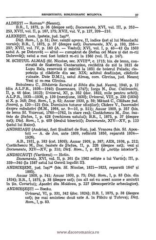 ALDESTI Roman" (Neamt).
B.R., I, 1875, P. 36 (despre sat); Documente, XVI, vol. III, P. 252
253, XVII, vol. II, p. 167, 175; XVII, vol. V, p. 127, 209-210.
ALEXESTI, com. Ipatele, jud. Iasi".
Dict. Rom., I, p. 51; Doc. relatii agrare, II, indice (sat al lui Manolachi
vornic); B.R., I, 1875, p. 37 (despre sat); Documente, XV, p. 193, 256
257; XVII, vol. IV, p. 183 (A. Vaslui); XVI, vol. I, p. 40-42 (la 1503
satul A. pe Dobrovät altul cumpdrat de Stefan cel Mare s'i dat m-rii
Dobrovät); satul a mai fost intärit m-rii la 1560 (vol. II, p. 147).
M. SCHITUL ALMAS (SÍ. Nicolae, sec. XVIII", c. 1715; bis. de lemn, con-
struitä de Ecatterina Cantacuzino, reclädità de zid la 1821 de
Lupu Bals, renovatä si maria la 1851 de boierul Palada; do-
potnita si clädirile din sec. XIX; schitul desfiintat, clddirile
ruinate. Date D.M.I.), satul Almas, com. Gircina, jud. Neamt
Vezi si m-rea Gircina.
Bobulescu C., Siheistria Secului fi Sihla din jud. Neamt, 1940, p. 12
(din A.L.P.R., 1936-1940) (insemnare, 1747); Iorga N., Doc. Ca//imachi,
II, P. 46 (doc. 1812); Uricaru/, XI, p. 352 (doc. 1822, mile pentru schit);
A.L.P.R., 1935-1936, p. 139 (mentiune, 1830); Uricaru/, VIII, P. 230 (1834)
s'i. X. p. 348; Dict. Rom., I, p. 62; Anuar 1930, P. 59; Mätasd C., Ce/Tduza jud.
Neamt, p. 120-121 (bis. Duminica tuturor sfintilor); Cädere V., hisemntiri
despre mama stiri (M.M., 1964, nr. 9-10, p. 511); Anuar 1909, P. 357 (bis.
de lemn Sf. Voievozi, 1760-1762, in stare rea>; Costächescu M., Doc. ina-
inte de te fan, I, P. 428 (vechimea satului); B.R., I, 1875, p. 37 (despre
sat); Dict. Rom., I, p. 409 (dealul bisericii); Documente, XIVXV, P. 123
(satul lui Baico).
ANDREIASU (Andriasi, fost indilarl de Sus), jud. yrancea (bis. Sf. Apos-
toli A. de Jos, ante 1809, refäcutä. 1850, reparatä 1924-
1926).
A.B., 1931, p. 183 (cat. 1809); Anyar 1909, p. 387; AER, 1936, p. 212;
Costächescu M., Doc. inainte de te fan, II, p. 226 (despre sat); vezi ,t;i.
Documente, XIVXV, p. 210; Dict. Ram., I, p. 82 (1 notjte istorice").
ANDRICAUTI (Varticeni) Hotin. .
Documente, XVI, vol. II, P. 161 (la 1562 seliste a lui Vartic); III, p.
339-340 (la 1587 satul lui Gavril logofät W.
ANDRIESENI, jud. Iasi" (bis. Sf. Nicolae, 1821-1823, reparatä 1847 si
1885).
Anuar 1909, p. 341; Anuar 1930, P. 75; Diet. Rom., I, P. 83 (bis. din
1834); B.R., I, 1875, P. 38 Oespre sat); (un alt sat cu acest nume e amintit
In tin. Covurlui); Afezdri din Mo/dova, p. 227 (descoperirile arheologice).
ANDRIESESTI Bateau.
Uricaru/, VI, p. 331, 342 (doc. 1824); B.R. I, 1875, p. 38 (despre
sat); (se mai amintesc douà sate A. in Fdlciu s'i Tutova); Dict.
Rom., I, p. 83.
REPERTORML BIBLIOGRAFIC MOLDOVA 27
www.dacoromanica.ro
 