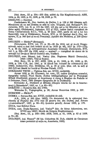 Dict. Rom., III p. 254-255 (bis. ziditä de Ilie Koganiceanu); AEH,
1934, p. 46, 1935, p. 61, 1936, p. 62, 1938, p. 79.
DRISLIVE - Dorohoi.
Oostächescu M., Doc. inainte de te fan, I, p. 126 si 346 (despre sat).
Mentionez ea un sat Drislea se airá in com. Tru.sesti, jud. Botosani"; Do-
cumente, XVI, vol. II, p. 173 (la 1567, 1/3 din sat a lui Micotici si al ru-
delor sale); Ghibänescu, Ispisoace, 1111 §i III/1, indice (satul cumparat de
Torna Cantacuzino),; B.C.I., VIII, p. 46 <doc. 1667, parte de sat a lui Ion
Racovilà); vezi i Ghilbänescu, Surete, XVI, p. 93 (acelasi doc.); Doc. rel.
agrare, II, p. 340 (sat al m-rii Precista); il,sezelri din. Moldova, p. 239 (Dris-
lea).
DRUJETI - Hirläu74 (Botosani).
Documente, XVII, vol. IV, p. 25-26 <la 1616, sat al m-rii Drago-
mima); satul a mai fost intgrit m-rii la: 1616 (p. 46), 1617 (p. 172-173);
V, p. 46 (la 1621, al mitropolitului Anastasie Crimea); Documente, XVI,
vol. I, p. 256-257 (la 1528, sat-ul - acelasi? - cumpärat de domn de la
urmasii lui Druja ci däruit fratelui säu, Toader).
DRUJE$TI, com. Bbleani, jud. Vaslui (bis. Nasterea Maicii Domnului,
1843-1847). Vezi si Suseni.
Dic. Rom., III, p. 257; AEH; 1934, p. 61, 1936, p. 81, 1936, p. 86,
1938, p. 130; C.H., ien. 1941, p. 14 (doua bis. ruinaté de cutremurul din
1940); Antonovici, Doc. birlddene, III, p. 30 i urm. (doc. ref. la sat) si
303 (1/2 sat läsatA lui Ionitä i Nicolae Paladi, 1727).
DUBASARII VECHI - Tighina (ibis. sec. XVIII, recläditA).
Anuar 1922, p. 20; Giurescu, 1st. ram., III, indice (originea numelui,
tipografie veche); Picot Emile, Notice bib/iographigue sur le Protopope
Milan Strelbickij, graveur et imprimeur á Jassy á Mogilev de Podolie et
á Dobossar, Paris, 1905 (despre tipografia de la Dubäsari);
Kiricenko A., Dubeisari i Ribnita (Despre istoria lor de la interne-
iere) (Oktombrie", 1937, nr. 1, p. 85-87).
DUBAUTI - Suceava (bis. din 1785).
Werenka D., Topographie, p. 28; Anuar Bucovina 1923, p. 227.
DUBICENI - HirlAu",
DUBNA - Soroca (Ibis. sec. XVIII, recladità de zid).
A.B., 1934, p. 363 (doc. 1802); Un document de /a episcopul Ino-
chentie al HuFului din 1775 mai 22 pentru bis. din Dubna, jud. Soroca
(Luminatorul", 1927, p. 80-81) (numire preot); Anuar 1922, p. 176.
DUCA, vezi Schitul Duca.
DUDA, com. Duda-Epureni, jud. Vaslui76 (bis. de birne Adormirea, sec.
XVIII sau 1803?, fAcutä de Grigore Kogälniceanu).
Dig. Ram., III, p. 259-260; AEH, 1935, p. 61, 1936, p. 62 si 1938.
p. 79-80.
DULCETI, jud. NeamS77 (M bis. Coborirea Si. Duh, clädità de Caraiman
mare postelnic si sosia sa, Anastasia, 1605).
272 N. STOICESCU
www.dacoromanica.ro
 