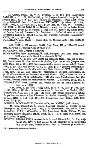 M. Costin, Opere, ed. V. A. Urechia, II, p. 594-596 (inscriptii);
AARPAD, s. II, t., X, 1887.-4888, p. 28 (despre biseric5.): Iorga N., In-
scriptii (R.I., 1933,- P. 203-204) (piatra de mormint, 1673); Diet. Rom.,
III, p. 265-266; Bel G., Biserici sec. XVIIXVIII, p. 39-41 si indice;
AER, 1936, p. 103-104; M.C., 1914, p. 29 (doc. 1833, bis. D. Roman);
R.I., 1921, p. 63-65 (satul D. Neamt, Cu curti, dat lui Iordache Ruset
clucer pentru prada lui N. Soldan, 1717); Doc. rel. agrare, II, indice (satul
lui Sandu Sturza); Stoicescu N., Dictionar, p. 297-298 (despre ctitor);
Bordeianu Eugen I., Lind biserica din Dulcefti (Cronioa Romanului",
XVIII, 1941, p. 144-147).
DUMBRAVA, com. B1aga Putna (bis. SI. Nicolae, ante 1809, reclAditA
1927).
A.B., 1931, p. 188 (catagr., 1809); Dic. Ram., III, p. 267-268 (douà
sate, in Putna i Tecuci); AER, 1936, IN 243.
DUMBRAVA, vezi Gropile s't Gaureni.
DUMBRAVENI (fost Romänesti)79, jud. Botosani (bis. fam, BaIs, ante
1822 si ruine de biserica existente la 1871)79.
Uricarul, XI, p. 324-327 (diata lui Iordache Ba1 1822, bis. i scoa-
la); Costachescu M., Doc. inainte de te fan, I, p. 188 si 304 (despre sat);
Dic. Rom., III, p. 271-272 (legenda satului i despre un fost schit); Anuar
1930, p. 104 (bis. din 1801); Al. R., X, 1839, p. 217 (despre fnmorminta-
rea lui Iancu Balls la bit. din satul familiei); Vricarul. XVI, p. 279 (doc.
1825, satul lui Al. Bals vornicul); Mekhisedec, Crcmica Romamaui, II.
p. 86 (DumbrAveni Suceava al m-rii Putna, 1759); Cartea de aur a
veterardlor 1877-78 $i mobilizatilor 1913 din com. Dumbreiveni, ud. Bo-
formatti odatei cu mcmurnentul ridicat , Botosani, (f.a.), (61) p.
DUMBRAVENI, com. Girceni, jud. Vaslui (M bis. de lemn Soborul Sf.
loan, ante 1809).
A.B., 1931, p. 198 (cat. 1809); AEH, 1934, p. 76, 1935, p. 102, 1936,
p. 113, 1938, p. 177 (bis. de lemn Nasterea Sf. loan D. Vaslui, 1814);
Documente, XVI, vol. I, p. 442.443 (doc. 1546 despre impartiree satului
D. pe Racova, unde a fost Varatecul lui Stefan voevoc1); larga N., Studii
076c., XXI, p. 443-456, 481-515 (numeroase doc. despre sat); Dic.
Ram., III, p. 272.
SCHITUL DUMBRAVILE (Dumbravelile, sec jud. Neamt.
N. larga, Contributii /a istoria btsericii ruxtstre. I. Despre in-rea
Neamtului. II. BáZineti, Buc., 1912, p. 27 (Insemnare 1774, schitul Dum-
bravelile); ALPR, 1935-1936, p. 139 (mentiune, 1830); Cadere V., In-
semniíri despre inánástiri (M.M., 1964, nr. 9-10, p. 511); Dic. Rom., III,
p. 272 (bis, de lemn).
SCHITUL DUMBRAVITA (m-rea de la Izvorul Dimaciului, Sf. Ilie, mij-
locul s6c. XVII91; fost metoh la Sf. Mormint si la mitropolia
din Iasi)" com. Suraia-Putna. Vezi Dimaciu i urznatorul.
18 Repertoriul Mbliogratic Moldova
EEPERTORIUL BIBLIOGRAFIC MOLDOVA 271
www.dacoromanica.ro
 