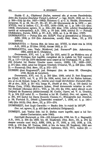 Stoide C. A., Cdpitanu/ $tefan, neamul sdu i m-rea Dumbrdvita.
$tiri din trecutul tinutului Tecuci (Arhiva" - Iasi, XLIII, 1936, nr. 3-4,
p. 200-216) (si doc. 1627-1682); Solomon C. si C. A. Stoide, Documente.
tecucene, II, p. 28, 34-37, 39-47, 57-58 (documente de la 1676 - sec.
XVIII); vezi si indice; C.I., X-XII, 1934-1936, nr. 1, P. 108-111 (doc.
1693); Documente agrare, II, p. 304-305 (doc. 1752, schitul DumbrAvita
metoh al mitropoliei); A.B.. 1931, p. 78 (cat. 1809, schitul D. - Putna);
GhtbAnescu, Surete, XXII, p. 97; A.B., 1929, nr. 2, p. 99 (doc. 1797).
DUMBRAVITA - Putna (bis. sec. XIX). Vezi si precedentul i Dimaciu.
AER, 1936, p. 218 (bis. Adormirea, nouA); Dict. Rom., III, p. 272
(cAtun).
DUMBRAVITA - Soroca (Ibis. de lemn sec. XVIII, In stare rea la 1814)
A.B., 1933, P. 22 (doc. 1814); Anuar 1922, p. 13.
DUMBRAVITA, com. Vadu Moldovei, jud. Suceava84 (bis. Adormirea,
1865, ziKlitg de G. Ghitescu).
Documente, XVI, vol. I, p. 327 ea 1531, satul D. pe Moldova era al
lui Gavril Trotusan fost logafdt, ctnnpArat de la rudele lui Trif vornic);
III, p. 117-118 (la 1579 rAmAsese unui nepot al lui Trotusan); IV, p. 254-
255 <vindut lui Nestor Ureche mare vornic, 1599); I.N., 1926-1927,
p. 271 (doc. 1643, satul lui Grigore Ureche); Uricaru/, VI, p. 228 (doc. 1828,
D. - Suceava); Dic. Ram., III, p. 272-273.
DUMENI (fost Singureni)86, jud. Botosani (bis. de lemn Sf. Gheorghe,
1700, fAcutà de locuitori).
Documente, XVI, vol. II, p. 203 (doc. 1569, satul D. fost Singureni
pe Jijia); XVII, vol. V, p. 273 (la 1624, satul, fost al lui Balica hatman,
era al m-ril Solea); Iorga N., /storia unei mo0i dorohoiene: Dumenii (Stu-
dii 0 doc., XIX, p. 20-41); Iorga N., Studii 0 doc., VI, p. 155 (satul lui
Miron Cuza, 1730); Marinescu luliian, Doud documente relative /a schi-
tul Doljefti (Roman) (B.C.1., VIII, P. 59-61) (la 1761, satul däruit m-rii
Doljesti de Ecaterina pAhArniceasa); M. Costin, Opere, ed. V. A. Urechia,
II, p. 534 (1/2 satul D. - Dorohoi a lui M. Costin); Doc. rel. agrare, II,
p. 291, 470 (satul lui Darie Donici); Ciocoiu C., Monografia jud. Dorohoi,
p. 38; Furtun'a D., Diktat (InsemnAri crestine", I, 1938, Dr. 3, p. 143-
148) (din 1813); Dict. Rom., III, p. 273-274.
DUMERESTI, fost lingg CaraclAu - BacAu (bis. In ruing la 1871)86.
Doc, rel. agrare, II, p. 432 (sat al schitului DrAgusani).
DUMESTI, jud. Vaslui (bis. lui D. Stefan mare logofgt, apoi a lui Tor-
daehe Cantacuzino, ante 1640).
Inscriptii Bucurefti, p. 334-335 (clopot din 1796, bis. D. r. Negresti);
A.B., 1931, p. 204 (la 1809, bis. Sf. Impgrati); Dict. Rom., III, p. 274 (i
despre urmele unei bis.); AEH, 1934, p. 77, 1935, p. 102, 1936, p. 114,
1938, p. 178 (bis. Sf. Treime, 1848, si bis. de lemn Sf. Imparati, 1800 sau
de la Stefan cel Mare?) Ghibgnescu, Ispisoace, 111/2, IV/1, indice (D. -
274 N. STOICESCU
www.dacoromanica.ro
 