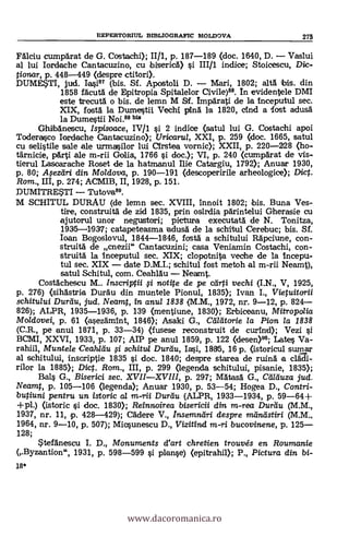 18*
FAlciu cumpArat de G. Costachi); II/1, p. 187-189 (doc. 1640, D. Vaslui
al lui Iordeche Cantacuzino, cu ibisericA) si III/1 indice; Stoicescu, Die-
tionar, p. 448-449 (despre ctitori).
DUME*TI, jud. Iasi87 (bis. Sf. Apostoli D. Mari, 1802; altá bis. din
1858 fAcutA de Epitropia Spitalelor Civile)88. In evidentele DMI
este trecutA o bis. de lemn M Sf. ImpArati de la Inceputul sec.
XIX, fostA la Dumestii Vechi pina la 1820, Oind a lost adusA
la Dumestii Noi.88 bis
Ghibdnescu, Ispisoace, IVIl §i. 2 indice (satul lui G. Costachi apoi
Toderasco Iordache Cantacuzino); Uricarui, XXI, p. 259 (doc. 1665, satul
cu selistile sale ale urmasilor lui CIrstea vornic); XXII, p. 220-228 (ho-
tärnicie, párti ale m-rii Golia, 1766 si doc.); VI, p. 240 (curnpdrat de vis-
tierul Lasoarache Roset de la hatmanul Ilie Catargiu, 1792); Anuar 1930,
p. 80; il$eztiri din Moldova, p. 190-191 (descoperirile arheologice); Dict.
Rom., III, p. 274; ACMIB, II, 1928, p. 151.
DUMITRESTI Tutova89.
M SCHITUL DURAU (de lemn sec. XVIII, innoit 1802; ibis. Buna Ves-
tire, construitá de zid 1835, prin osirdia parintelui Gherasie cu
ajutorul unor negustori; pictura executatA de N. Ton itza,
1935-1937; catapeteasma kadusA de la schitul Cerebuc; bis. Sf.
loan Bogoslovul, 1844-1846, fostá a schitului Rápciune, con-
struitá de cnezii" Cantacuzini; casa Veniamin Costachi, con-
struitA la Inceputul sec. XIX; clopotnita veche de la Incepu-
tul sec. XIX date D.M.I.; schitul fost metoh al m-rii Neamt),
satul Schitul, com. CeahlAu Neamt.
CostAchescu M.. Inscriptii # notite de pe cal-ti vechi (I.N., V, 1925,
p. 276) (sihastria Duráu din muntele Pionul, 1835); Ivan I., Vietuitorii
schitului Dure-tu, jud. Neamt, in anul 1838 (M.M., 1972, nr. 9-12, p. 824
826); ALPR, 1935-1936, P. 139 (mentiune, 1830); Erbiceanu, Mitro polia
Moldovei, p. 61 (asezAmInt, 1846); Asaki G., Matarle la Pion la 1838
(C.R., pe anul 1871, p. 33-34) (fusese reconstruit de curincl); Vezi si
BCMI, XXVI, 1933, p. 107; AIP pe anul 1859, p. 122 (desen)"; Late § Va-
rahiil, Muntele Ceahltiu # schitul Durau, Ia§i, 1895, 16 p. (istoricul sumar
al schitului, inscriptie 1835 si doc. 1840; clespre starea de ruinA a clgli-
rilor la 1885); Dict. Rom., III, p. 299 (legenda schitului, pisanie, 1835);
Bel., G., Biserici sec. XVIIXVIII, p. 297; MAtasA G., Cei/duza jud.
Neamt, p. 105-106 (legenda); Anuar 1930, p. 53-54; Hogea D., Contri-
butiuni pentru un istoric al m-rii Durtiu (ALPR, 1933-1934, p. 59-64+
+pl.) (istoric si doc. 1830); Reinnoirea bisericii din m-rea Duráu (M.M.,
1937, nr. 11, p. 428-429); CAdere V., Insemntiri despre meindstiri (MM.,
1964, nr. 9-10, p. 507); Micsunescu D., Vizitind m-ri bucovinene, p. 125
128;
StefAnescu I. D., Monuments d'art chretien trouvés en Roumanie
(Byzantion", 1931, p. 598-599 si planse) (epitrahil); P., Pictura din bi-
DEPERTORIUL BIBLIOGRAFIC MOLDOVA 275
www.dacoromanica.ro
 