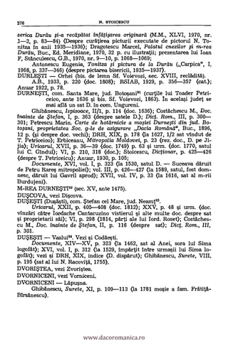 serica Duran 0-a recapatat infeitigirea originara (M.M., XLVI, 1970, nr.
1-2, p. 83-84) (Despre curätirea picturii executate de pictorul N, To-
nitza in anii 1935-1936); Dragotescu Marcel, Palatul cnezilor 771 in-rea
Durtiu, Buc., Ed. Meridiane, 1970, 32 p. cu ilustratii; prezentarea lui loan
F, St&nculescu, G.B., 1970, nr, 9-10, p. 1068-1069;
Antonescu Eugenia, Tonitza pictura de la Durttu (Carpica", I.
1968, p. 337-346) (despre pictarea bisericii, 1935-1937).
DURLETI Orhei (bis. de lemn Sf. Voievozi, sec. XVIII, reclklita).
A.B., 1933, p. 220 (doc. 1808); RSIAB, 1929, p. 356-357 (cat.);
Anuar 1922, p. 78.
DURNESTI, com. Santa Mare, jud. Botosani91 (curtile lui Toader Petri-
ceico, ante 1636 si bis. Sf. Voievozi, 1863). In acelasi judet se
mai allá un sat D. In com. Ungureni.
GhibAnescu, Ispisoace, II/1, p. 114 (doc. 1636); Costà'chescu M., Doc.
fnainte de te fan, I, p. 363 (clespre satele D.); Dic. Rom., III, p. 300
301; Petrescu Marin. Carte de hottirnicie a mo#ei Durne#i din jud.
proprietatea Soc. g-le de asigurare Dacia RomeInd", Buc., 1896,
12 p. (si despre doc. vechi); DRH, XIX, p. 178 (la 1627, 1/2 sat vindut de
T. Petriceico); Erbiceanu, Mitropolia Moldovei, p. 23 (rez. doc., D. pe Ji-
jia); Uricarul, XVII, p. 36-39 (doc. 1749) p. 63 si urm. (doc. 1770, satul
lui C. Gindul); VI, p. 210, 318 (doc.); Stoicescu, Dictionar, p. 425-426
(despre T. Petriceicu); Anuar, 1930, p. 105;
Documente, XVI, vol. I, p. 323 (la 1530, satul D. Suceava däruit
de Petru Rare§ mitropoliei); vol. III, p. 426-427 (la 1589, satul, fost dom-
nesc, daruit lui Gavril aprod); XVII, vol. IV, p. 33 (la 1616, sat al m-rii
Burdujeni).
M-REA DURNESTI92 (sec. XV, ante 1475).
DUSCOVA, vezi Discova.
DUESTI (Dusasti), com. telfan cel Mare, jud. Neamt93.
Uricarul, XXII, p. 405-408 (doc. 1812); XXV, p. 48 si urm. <doc.
vInzäzi cAtre Iardache Cantacuzino vistierul i alte multe doc. despre sat
proprietarii säi); VI, p. 298 (1814, parti ale lui lord. Roset); Costdches-
cu M., Doc. inainte de te fan, II, p. 116 (despre sart); Dic. Rom., /II,
p. 301.
DU$E$TI Vaslui94. Vezi i Codgesti.
Documente, XIVXV, p. 323 (la 1462, sat al Anei, sora lui Sima
logofAt); XVI, vol. I, p. 312 (la 1529, impArtit intre urmasii lui Sima lo-
gofat); vezi i DRH, XIX, indice (D. dispärut); Ghtbanescu, Surete, VIII,
p. 195 (sat al lui N. Racovita, 1755),
DVORITEA, vezi Zvoristea.
DVORNICENI, vezi Vorniceni,
DVORNICENI L'Apusna.
GhlbAnescu, Surete, XI, p. 109-113 (la 1781 mosie a fam. FratitA-
BIrsAnescu).
276 N. STOICESCU
www.dacoromanica.ro
 