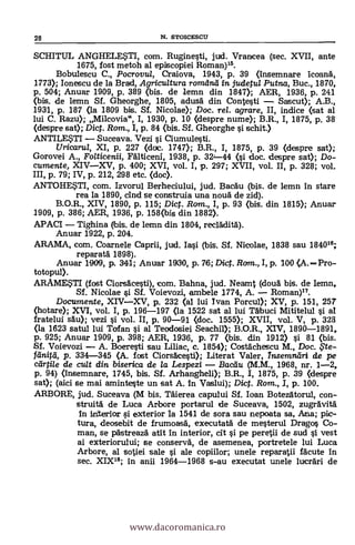 SCHITUL ANGHELWI'I, com. Ruginesti, jud. Vrancea (sec. XVII, ante
1675, fost metoh al episcopiei Roman)15.
Bobulescu C., Pocrovul, Craiova, 1943, p. 39 (insemnare icoana,
1773); Ionescu de la Brad, Agricultura romana in judetul Putna, Buc., 1870,
p. 504; Anuar 1909, p. 389 (bis. de lemn din 1847); AER, 1936, p. 241
(bis. de lemn SI. Gheorghe, 1805, adusa din Contesti - Sascut); A.B.,
1931, p. 187 (la 1809 bis. Sf. Nicolae); Doc. rel. agrare, II, indice (set al
lui C. Razu); Milcovia", I, 1930, P. 10 Oespre nume); B.R., I, 1875, p. 38
(despre sat); Dict. Rom., I, p. 84 (bis. Sf. Gheorghe si schit.)
ANTILESTI - Suceava. Vezi si Ciumulesti.
Uricarul, XI, p. 227 <doc. 1747); B.R., I, 1875, p. 39 (despre set);
Gorovei A., Fo/ticenii, Falticeni, 1938, P. 32-44 (si doc. despre sat); Do-
cumente, XIV-XV, p. 400; XVI, vol. I, p. 297; XVII, vol. II, p. 328; vol.
III, p. 79; IV, p. 212, 298 etc. (cloc).
ANTOHESTI, com. Izvorul Berheciului, jud. Bacau (bis. de lemn in stare
rea la 1890, d'Id se construia una noua de zicl).
B.O.R., XIV, 1890, p. 115; Dict. Rom., I, p. 93 (bis. din 1815); Anuar
1909, p. 386; AER, 1936, p. 158(bie din 1882).
APACI - Tighina (bis. de lemn din 1804, recladita).
Anuar 1922, p. 204.
ARAMA, com. Coarnele Caprii, jud. Iasi (bis. Sf. Nicolae, 1838 sau 184016;
reparatá 1898).
Anuar 1909, p. 341; Anuar 1900, p. 76; Di. Rom., I, p. 100 (A. -Pro-
totopul).
ARAMESTI (fost Ciorsacesti), com. Bahna, jud. Neamt (doua bis. de Iemn,
SI. Nicolae s'i SI. Voievozi, ambele 1774, A. - Roman)17.
Documente, XIV-XV, p. 232 (al lui Ivan Porcul); XV, p. 151, 257
(hotare); XVI, vol. I, p. 196-197 (la 1522 sat al lui Tabuci Mititelul si al
fratelui sal»; vezi si vol. II, p. 90-91 (doc. 1555); XVII, vol. V, p. 323
(la 1623 satul lui Tofan si al Teodosiei Seachil); B.O.R., XIV, 1890-1891,
P. 925; Anuar 1909, p. 398; AER, 1936, P. 77 (bis. din 1912) si 81 (bis.
Sf. Voievozi - A. Boeresti sau Liliac, c. 1854); Costáchescu M., Doc. ,5'te-
fdnitti, p. 334-345 (A. fost Ciorsacesti); Literat Valer, Insemndri de pe
cartile de cu/t din biserica de la Lespezi - Baca-u (M.M., 1968, nr. 1-2,
p. 94) Onsemnare, 1745, bis. Sf. Arhangheli); B.R., I, 1875, p. 39 (despre
sat); (aici se mai aminteste un sat A. In Vaslui); Dict. Rom., I, p. 100.
ARBORE, jud. Suceava (M bis. 'Mema capului Sf. loan Botezatorul, con-
struita de Luca Arbore portarul de Suceava, 1502, zugravita
In interior si exterior la 1541 de sora sau nepoata sa, Ana; pic-
tura, deosebit de frumoasa, executatä de mesterul Drago § Co-
man, se pastreaza ata in interior, cit si pe peretii de sud si vest
ai exteriorului; se conserva, de asemenea, portretele lui Luca
Arbore, al sotiei sale si ale copiilor; unele reparatii facute In
sec. XIX15; in anii 1964-1968 s-au executat unele lucran i de
28 N. STOICESCU
www.dacoromanica.ro
 